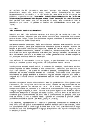 ao depósito da fé, declarando, em caso positivo, um dogma, explicitando
determinado ponto não muito claro, numa visível demonstração do sadio
desenvolvimento doutrinário – e não evolução, pois esta supõe mudança de
essência, o que não ocorre. Outrossim, sempre que o Magistério da Igreja se
pronuncia proclamando um dogma, conta com a proteção do Espírito Santo,
que garante não haver erro na declaração do Papa, em consonância com o
prometido por Cristo: “as portas do inferno não prevalecerão contra ela.” (Mt
16,18)
LEITURA:
São Jerônimo, Doutor da Escritura
Nascido em 340, São Jerônimo recebeu sua instrução na cidade de Roma. De
excelente cultura, adquirida por sua sólida formação em companhia dos grandes
gênios de seu tempo, e por suas inúmeras viagens, conheceu a Palavra de Deus e
fez-se batizar aos vinte e cinco anos.
De temperamento impetuoso, dado aos calorosos debates, era conhecido por sua
disciplina austera, pela qual impunha-se rigorosos jejuns e vigílias. Homem de
oração e profunda sensibilidade espiritual, aliada ao caráter leal, franco e, por
vezes, excessivamente duro, recebeu o sacerdócio, tornando-se padre com a idade
de trinta e oito anos. Aproveitando sua erudição a serviço de Deus, dedicou-se, ao
lado do trabalho pastoral, a escrever suas obras, geralmente de caráter exegético,
i.e., interpretativo dos dados da Revelação.
São Jerônimo é considerado Doutor da Igreja, o que demonstra sua reconhecida
ciência, e também, por sua antigüidade, um dos grandes Padres Latinos.
Soube passar adiante, como poucos, o conteúdo da Tradição, sendo seus escritos
fontes seguras do dado revelado e nela conservado. Outrossim, por indicação do
Papa São Dâmaso I, de quem foi secretário pessoal, consagrou-se à tarefa de
compilar as muitas versões latinas da Escritura, traduzindo suas passagens
novamente, do grego, hebraico e aramaico, línguas bíblicas originais. Sua obra, a
Vulgata, foi a Bíblia tornada de referência, séculos mais tarde, pelo Concílio de
Trento.
O santo não apenas foi um erudito bíblico. Mais do que traduzir a Bíblia para o latim
e comentar, em uma gama vastíssima de livros, trechos da Sagrada Escritura, foi
um amante pessoal da Palavra de Deus. Leu a Bíblia, é verdade. Escreveu
comentários sobre ela, também o é. Traduziu-a primorosamente dos originais para
a língua vulgar da época, o latim. Todavia, sua grande ação não foi a leitura, nem o
comentário, tampouco a tradução do texto sagrado, senão o amor a ele devotado.
Entendia que o conhecimento da Bíblia era o conhecimento do próprio Deus que
nela se revela. É sua a célebre frase: “Ignorar as Escrituras é ignorar Cristo.”
(Commentariorum in Isaiam Libri XVIII, prol.; PL 24:17B)
São Jerônimo, representante da Tradição e profundo conhecedor da Escritura, é
uma prova viva de que as duas maneiras de Deus revelar-Se não se excluem, antes
são complementares, e uma exige a outra. Por outro lado, sua fidelidade ao Papa
ensina-nos que fora do Magistério da Igreja é impossível uma legítima interpretação
da Revelação divina.
9
 