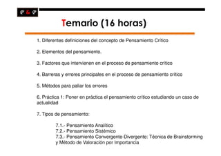 Temario (16 horas)
    1. Diferentes definiciones del concepto de Pensamiento Crítico

    2. Elementos del pensamiento.

    3. Factores que intervienen en el proceso de pensamiento crítico

    4. Barreras y errores principales en el proceso de pensamiento crítico

    5. Métodos para paliar los errores

    6. Práctica 1: Poner en práctica el pensamiento crítico estudiando un caso de
    actualidad

    7. Tipos de pensamiento:

             7.1.- Pensamiento Analítico
             7.2.- Pensamiento Sistémico
             7.3.- Pensamiento Convergente-Divergente: Técnica de Brainstorming
             y Método de Valoración por Importancia
.
 