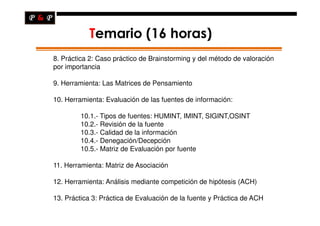 Temario (16 horas)
8. Práctica 2: Caso práctico de Brainstorming y del método de valoración
por importancia

9. Herramienta: Las Matrices de Pensamiento

10. Herramienta: Evaluación de las fuentes de información:

        10.1.- Tipos de fuentes: HUMINT, IMINT, SIGINT,OSINT
        10.2.- Revisión de la fuente
        10.3.- Calidad de la información
        10.4.- Denegación/Decepción
        10.5.- Matriz de Evaluación por fuente

11. Herramienta: Matriz de Asociación

12. Herramienta: Análisis mediante competición de hipótesis (ACH)

13. Práctica 3: Práctica de Evaluación de la fuente y Práctica de ACH
 
