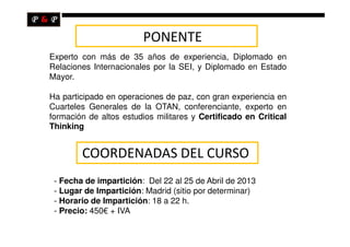 PONENTE
Experto con más de 35 años de experiencia, Diplomado en
Relaciones Internacionales por la SEI, y Diplomado en Estado
Mayor.

Ha participado en operaciones de paz, con gran experiencia en
Cuarteles Generales de la OTAN, conferenciante, experto en
formación de altos estudios militares y Certificado en Critical
Thinking


        COORDENADAS DEL CURSO
 - Fecha de impartición: Del 22 al 25 de Abril de 2013
 - Lugar de Impartición: Madrid (sitio por determinar)
 - Horario de Impartición: 18 a 22 h.
 - Precio: 450€ + IVA
 