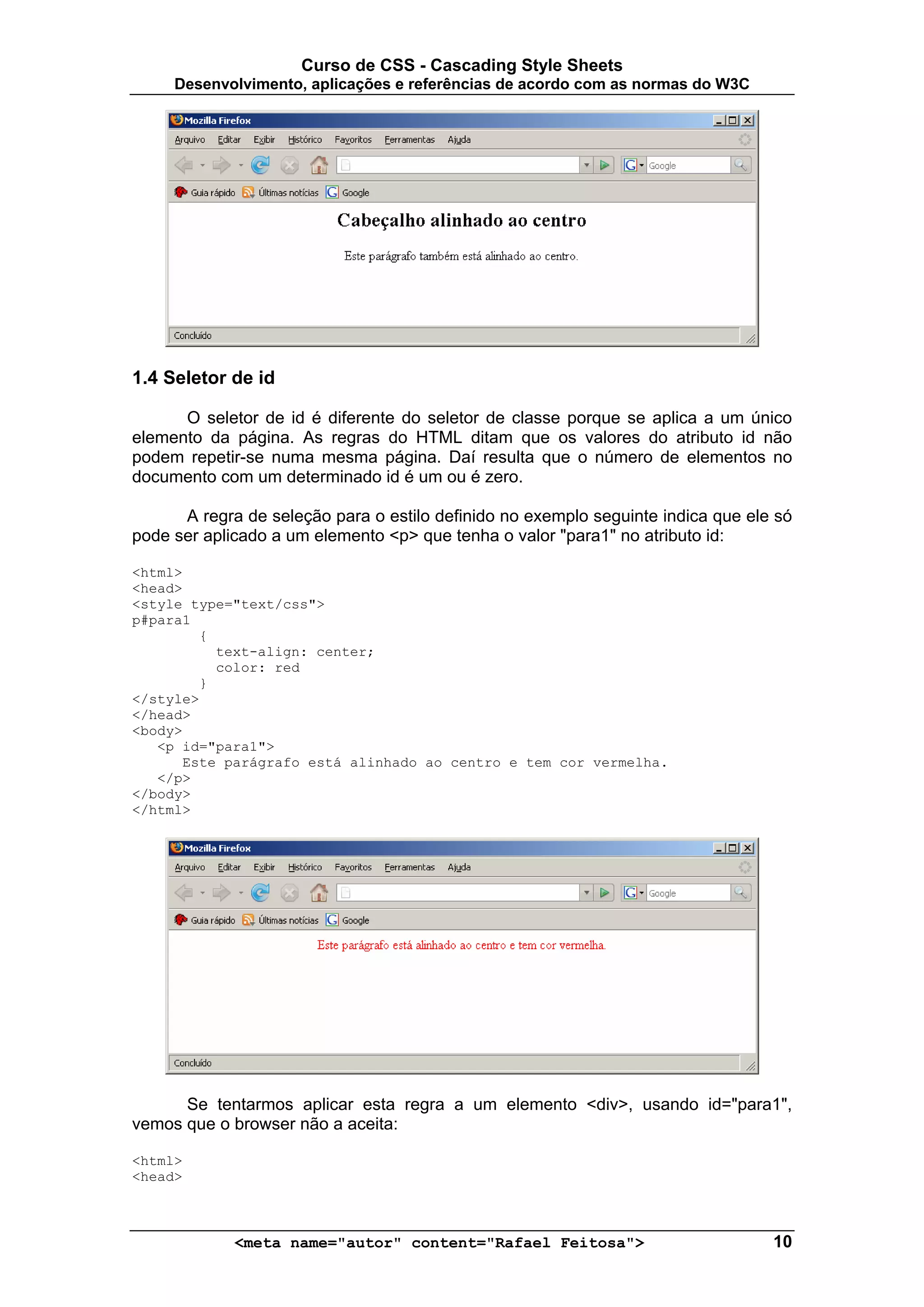 Curso de CSS - Cascading Style Sheets
     Desenvolvimento, aplicações e referências de acordo com as normas do W3C




1.4 Seletor de id

      O seletor de id é diferente do seletor de classe porque se aplica a um único
elemento da página. As regras do HTML ditam que os valores do atributo id não
podem repetir-se numa mesma página. Daí resulta que o número de elementos no
documento com um determinado id é um ou é zero.

      A regra de seleção para o estilo definido no exemplo seguinte indica que ele só
pode ser aplicado a um elemento <p> que tenha o valor "para1" no atributo id:

<html>
<head>
<style type="text/css">
p#para1
        {
          text-align: center;
          color: red
        }
</style>
</head>
<body>
   <p id="para1">
      Este parágrafo está alinhado ao centro e tem cor vermelha.
   </p>
</body>
</html>




      Se tentarmos aplicar esta regra a um elemento <div>, usando id="para1",
vemos que o browser não a aceita:

<html>
<head>



             <meta name="autor" content="Rafael Feitosa">                         10
 