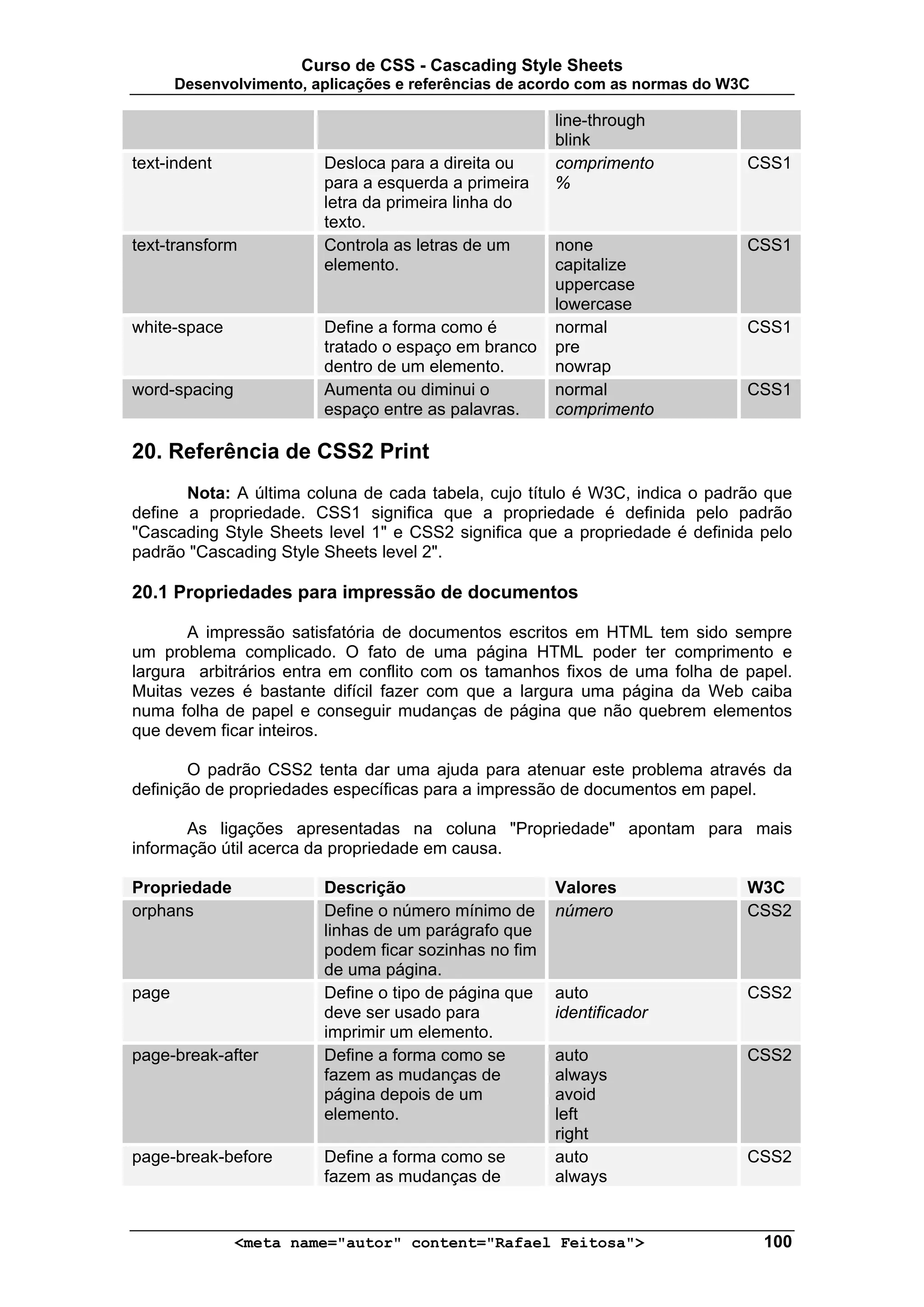 Curso de CSS - Cascading Style Sheets
       Desenvolvimento, aplicações e referências de acordo com as normas do W3C

                                                       line-through
                                                       blink
text-indent              Desloca para a direita ou     comprimento            CSS1
                         para a esquerda a primeira    %
                         letra da primeira linha do
                         texto.
text-transform           Controla as letras de um      none                   CSS1
                         elemento.                     capitalize
                                                       uppercase
                                                       lowercase
white-space              Define a forma como é         normal                 CSS1
                         tratado o espaço em branco    pre
                         dentro de um elemento.        nowrap
word-spacing             Aumenta ou diminui o          normal                 CSS1
                         espaço entre as palavras.     comprimento

20. Referência de CSS2 Print
       Nota: A última coluna de cada tabela, cujo título é W3C, indica o padrão que
define a propriedade. CSS1 significa que a propriedade é definida pelo padrão
"Cascading Style Sheets level 1" e CSS2 significa que a propriedade é definida pelo
padrão "Cascading Style Sheets level 2".

20.1 Propriedades para impressão de documentos

       A impressão satisfatória de documentos escritos em HTML tem sido sempre
um problema complicado. O fato de uma página HTML poder ter comprimento e
largura arbitrários entra em conflito com os tamanhos fixos de uma folha de papel.
Muitas vezes é bastante difícil fazer com que a largura uma página da Web caiba
numa folha de papel e conseguir mudanças de página que não quebrem elementos
que devem ficar inteiros.

        O padrão CSS2 tenta dar uma ajuda para atenuar este problema através da
definição de propriedades específicas para a impressão de documentos em papel.

       As ligações apresentadas na coluna "Propriedade" apontam para mais
informação útil acerca da propriedade em causa.

Propriedade              Descrição                     Valores                W3C
orphans                  Define o número mínimo de     número                 CSS2
                         linhas de um parágrafo que
                         podem ficar sozinhas no fim
                         de uma página.
page                     Define o tipo de página que   auto                   CSS2
                         deve ser usado para           identificador
                         imprimir um elemento.
page-break-after         Define a forma como se        auto                   CSS2
                         fazem as mudanças de          always
                         página depois de um           avoid
                         elemento.                     left
                                                       right
page-break-before        Define a forma como se        auto                   CSS2
                         fazem as mudanças de          always


               <meta name="autor" content="Rafael Feitosa">                       100
 