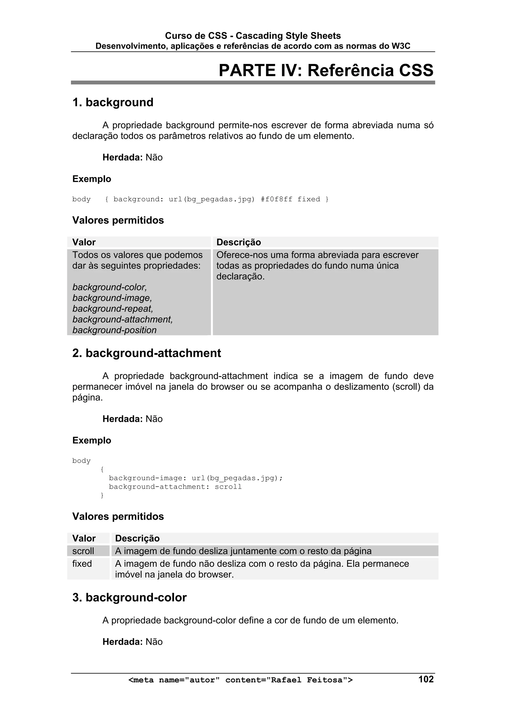 Curso de CSS - Cascading Style Sheets
       Desenvolvimento, aplicações e referências de acordo com as normas do W3C


                                     PARTE IV: Referência CSS
1. background
       A propriedade background permite-nos escrever de forma abreviada numa só
declaração todos os parâmetros relativos ao fundo de um elemento.

         Herdada: Não

Exemplo

body     { background: url(bg_pegadas.jpg) #f0f8ff fixed }

Valores permitidos

Valor                               Descrição
Todos os valores que podemos        Oferece-nos uma forma abreviada para escrever
dar às seguintes propriedades:      todas as propriedades do fundo numa única
                                    declaração.
background-color,
background-image,
background-repeat,
background-attachment,
background-position

2. background-attachment
       A propriedade background-attachment indica se a imagem de fundo deve
permanecer imóvel na janela do browser ou se acompanha o deslizamento (scroll) da
página.

         Herdada: Não

Exemplo

body
         {
             background-image: url(bg_pegadas.jpg);
             background-attachment: scroll
         }

Valores permitidos

Valor         Descrição
scroll        A imagem de fundo desliza juntamente com o resto da página
fixed         A imagem de fundo não desliza com o resto da página. Ela permanece
              imóvel na janela do browser.

3. background-color
         A propriedade background-color define a cor de fundo de um elemento.

         Herdada: Não



                 <meta name="autor" content="Rafael Feitosa">                      102
 