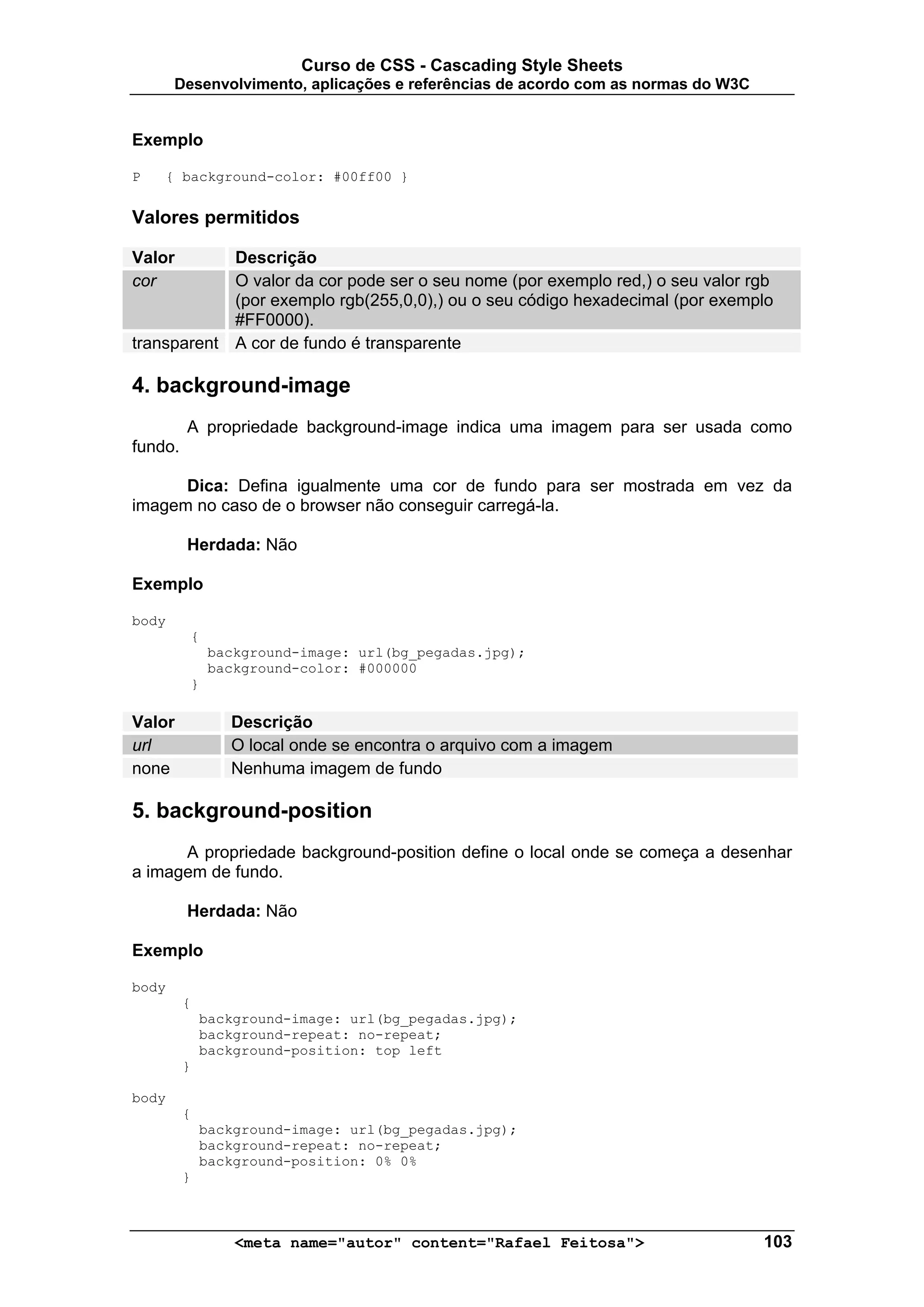 Curso de CSS - Cascading Style Sheets
       Desenvolvimento, aplicações e referências de acordo com as normas do W3C


Exemplo

P   { background-color: #00ff00 }


Valores permitidos

Valor       Descrição
cor         O valor da cor pode ser o seu nome (por exemplo red,) o seu valor rgb
            (por exemplo rgb(255,0,0),) ou o seu código hexadecimal (por exemplo
            #FF0000).
transparent A cor de fundo é transparente

4. background-image
         A propriedade background-image indica uma imagem para ser usada como
fundo.

      Dica: Defina igualmente uma cor de fundo para ser mostrada em vez da
imagem no caso de o browser não conseguir carregá-la.

         Herdada: Não

Exemplo

body
         {
             background-image: url(bg_pegadas.jpg);
             background-color: #000000
         }

Valor           Descrição
url             O local onde se encontra o arquivo com a imagem
none            Nenhuma imagem de fundo

5. background-position
      A propriedade background-position define o local onde se começa a desenhar
a imagem de fundo.

         Herdada: Não

Exemplo

body
         {
             background-image: url(bg_pegadas.jpg);
             background-repeat: no-repeat;
             background-position: top left
         }

body
         {
             background-image: url(bg_pegadas.jpg);
             background-repeat: no-repeat;
             background-position: 0% 0%
         }



                 <meta name="autor" content="Rafael Feitosa">                     103
 