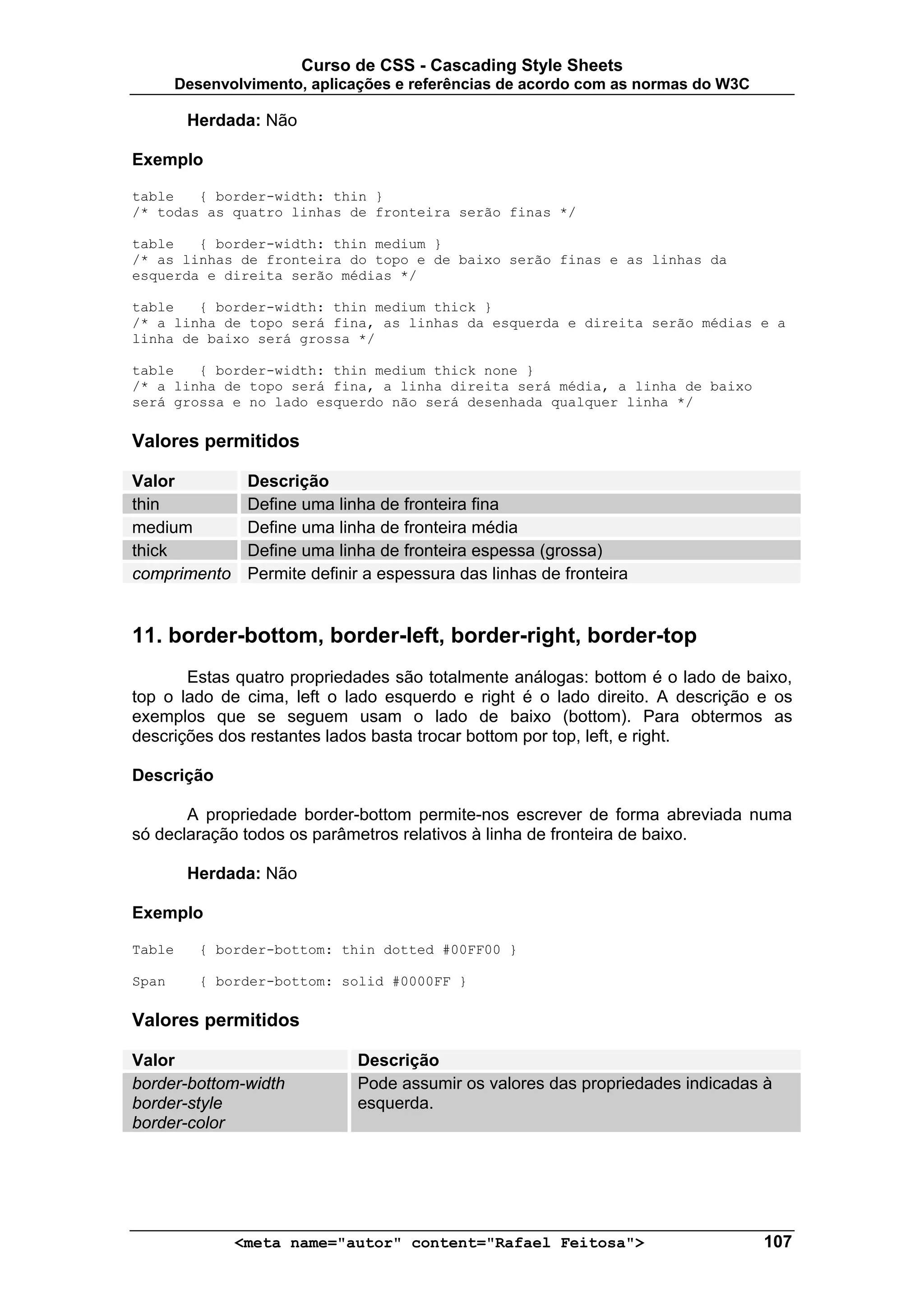 Curso de CSS - Cascading Style Sheets
        Desenvolvimento, aplicações e referências de acordo com as normas do W3C

         Herdada: Não

Exemplo

table   { border-width: thin }
/* todas as quatro linhas de fronteira serão finas */

table   { border-width: thin medium }
/* as linhas de fronteira do topo e de baixo serão finas e as linhas da
esquerda e direita serão médias */

table   { border-width: thin medium thick }
/* a linha de topo será fina, as linhas da esquerda e direita serão médias e a
linha de baixo será grossa */

table   { border-width: thin medium thick none }
/* a linha de topo será fina, a linha direita será média, a linha de baixo
será grossa e no lado esquerdo não será desenhada qualquer linha */

Valores permitidos

Valor            Descrição
thin             Define uma linha de fronteira fina
medium           Define uma linha de fronteira média
thick            Define uma linha de fronteira espessa (grossa)
comprimento      Permite definir a espessura das linhas de fronteira


11. border-bottom, border-left, border-right, border-top
       Estas quatro propriedades são totalmente análogas: bottom é o lado de baixo,
top o lado de cima, left o lado esquerdo e right é o lado direito. A descrição e os
exemplos que se seguem usam o lado de baixo (bottom). Para obtermos as
descrições dos restantes lados basta trocar bottom por top, left, e right.

Descrição

       A propriedade border-bottom permite-nos escrever de forma abreviada numa
só declaração todos os parâmetros relativos à linha de fronteira de baixo.

         Herdada: Não

Exemplo

Table      { border-bottom: thin dotted #00FF00 }

Span       { border-bottom: solid #0000FF }

Valores permitidos

Valor                          Descrição
border-bottom-width            Pode assumir os valores das propriedades indicadas à
border-style                   esquerda.
border-color




               <meta name="autor" content="Rafael Feitosa">                        107
 