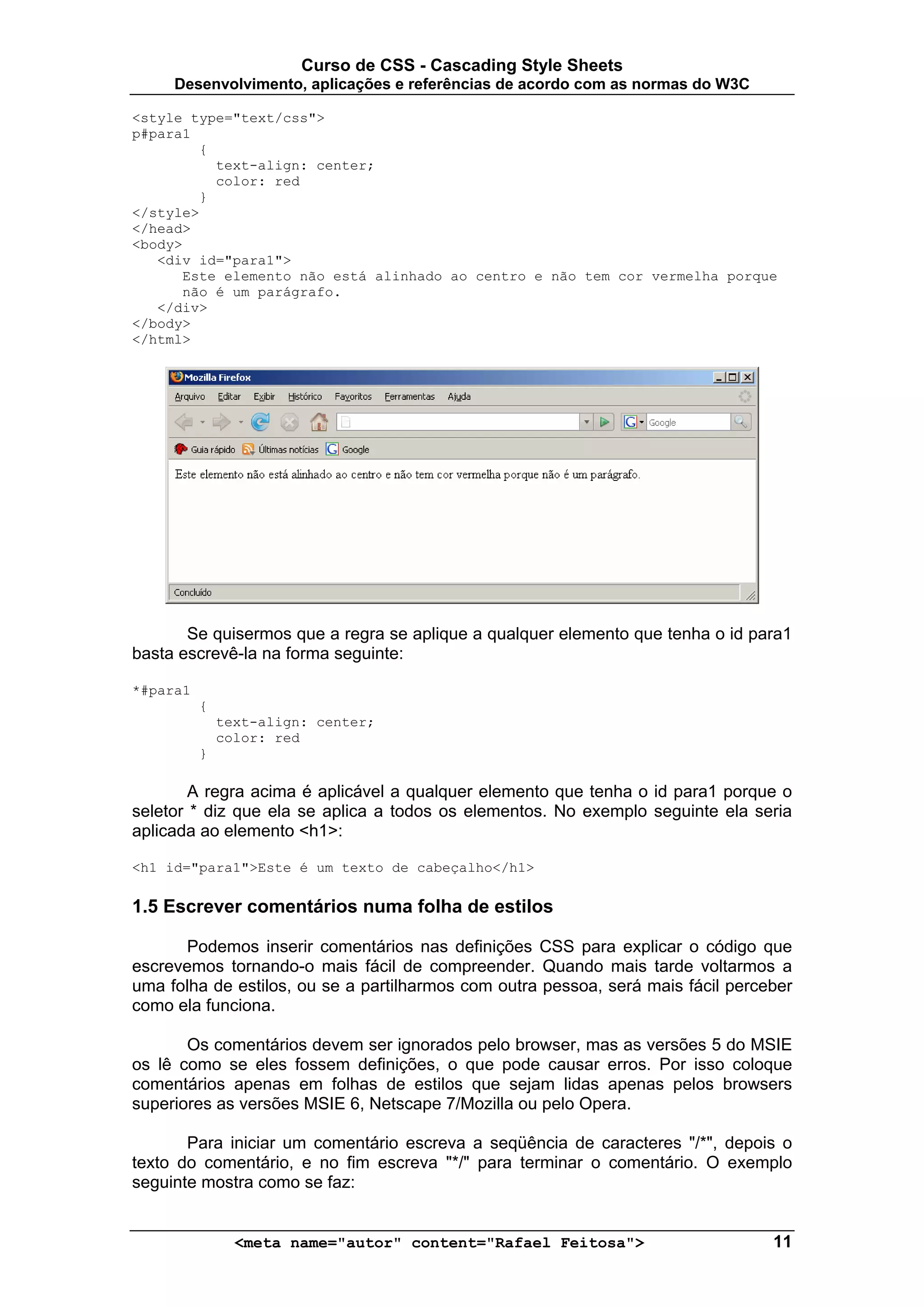 Curso de CSS - Cascading Style Sheets
     Desenvolvimento, aplicações e referências de acordo com as normas do W3C

<style type="text/css">
p#para1
        {
          text-align: center;
          color: red
        }
</style>
</head>
<body>
   <div id="para1">
      Este elemento não está alinhado ao centro e não tem cor vermelha porque
      não é um parágrafo.
   </div>
</body>
</html>




       Se quisermos que a regra se aplique a qualquer elemento que tenha o id para1
basta escrevê-la na forma seguinte:

*#para1
          {
              text-align: center;
              color: red
          }

        A regra acima é aplicável a qualquer elemento que tenha o id para1 porque o
seletor * diz que ela se aplica a todos os elementos. No exemplo seguinte ela seria
aplicada ao elemento <h1>:

<h1 id="para1">Este é um texto de cabeçalho</h1>

1.5 Escrever comentários numa folha de estilos

      Podemos inserir comentários nas definições CSS para explicar o código que
escrevemos tornando-o mais fácil de compreender. Quando mais tarde voltarmos a
uma folha de estilos, ou se a partilharmos com outra pessoa, será mais fácil perceber
como ela funciona.

       Os comentários devem ser ignorados pelo browser, mas as versões 5 do MSIE
os lê como se eles fossem definições, o que pode causar erros. Por isso coloque
comentários apenas em folhas de estilos que sejam lidas apenas pelos browsers
superiores as versões MSIE 6, Netscape 7/Mozilla ou pelo Opera.

       Para iniciar um comentário escreva a seqüência de caracteres "/*", depois o
texto do comentário, e no fim escreva "*/" para terminar o comentário. O exemplo
seguinte mostra como se faz:


                <meta name="autor" content="Rafael Feitosa">                      11
 