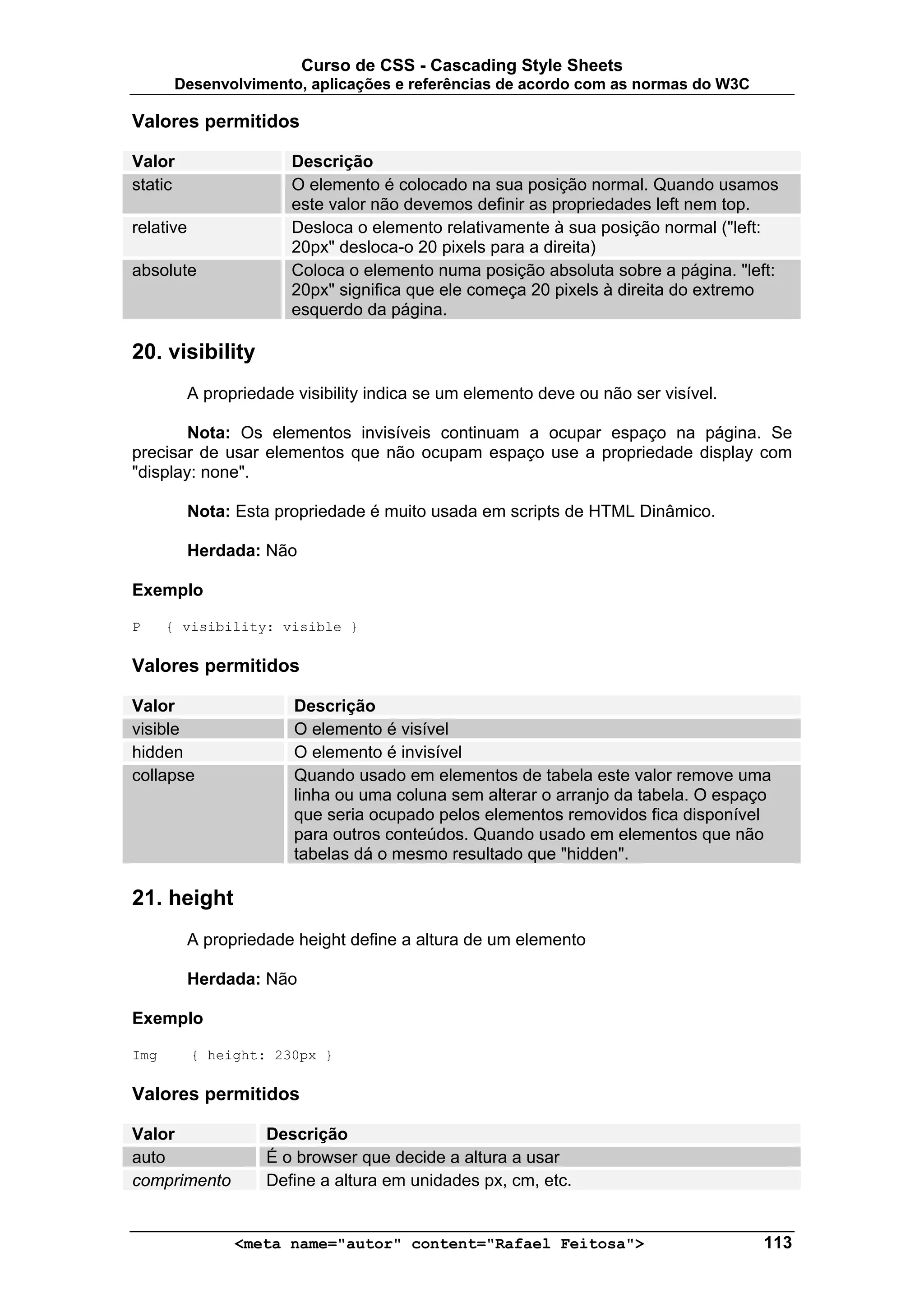 Curso de CSS - Cascading Style Sheets
       Desenvolvimento, aplicações e referências de acordo com as normas do W3C

Valores permitidos

Valor                   Descrição
static                  O elemento é colocado na sua posição normal. Quando usamos
                        este valor não devemos definir as propriedades left nem top.
relative                Desloca o elemento relativamente à sua posição normal ("left:
                        20px" desloca-o 20 pixels para a direita)
absolute                Coloca o elemento numa posição absoluta sobre a página. "left:
                        20px" significa que ele começa 20 pixels à direita do extremo
                        esquerdo da página.

20. visibility
           A propriedade visibility indica se um elemento deve ou não ser visível.

        Nota: Os elementos invisíveis continuam a ocupar espaço na página. Se
precisar de usar elementos que não ocupam espaço use a propriedade display com
"display: none".

           Nota: Esta propriedade é muito usada em scripts de HTML Dinâmico.

           Herdada: Não

Exemplo

P     { visibility: visible }

Valores permitidos

Valor                    Descrição
visible                  O elemento é visível
hidden                   O elemento é invisível
collapse                 Quando usado em elementos de tabela este valor remove uma
                         linha ou uma coluna sem alterar o arranjo da tabela. O espaço
                         que seria ocupado pelos elementos removidos fica disponível
                         para outros conteúdos. Quando usado em elementos que não
                         tabelas dá o mesmo resultado que "hidden".

21. height
           A propriedade height define a altura de um elemento

           Herdada: Não

Exemplo

Img        { height: 230px }

Valores permitidos

Valor                Descrição
auto                 É o browser que decide a altura a usar
comprimento          Define a altura em unidades px, cm, etc.


                 <meta name="autor" content="Rafael Feitosa">                        113
 