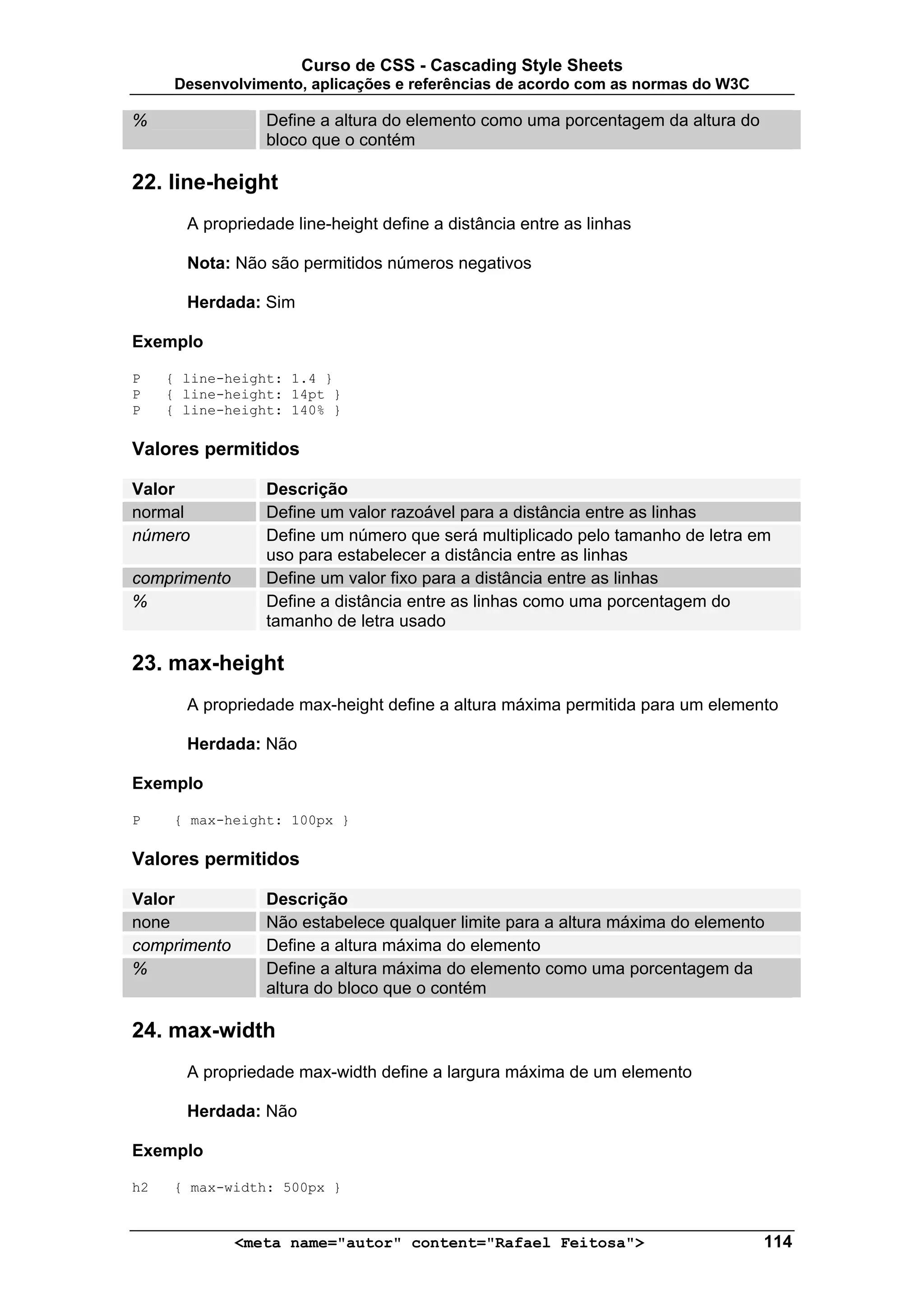 Curso de CSS - Cascading Style Sheets
      Desenvolvimento, aplicações e referências de acordo com as normas do W3C

%                Define a altura do elemento como uma porcentagem da altura do
                 bloco que o contém

22. line-height
       A propriedade line-height define a distância entre as linhas

       Nota: Não são permitidos números negativos

       Herdada: Sim

Exemplo

P    { line-height: 1.4 }
P    { line-height: 14pt }
P    { line-height: 140% }

Valores permitidos

Valor            Descrição
normal           Define um valor razoável para a distância entre as linhas
número           Define um número que será multiplicado pelo tamanho de letra em
                 uso para estabelecer a distância entre as linhas
comprimento      Define um valor fixo para a distância entre as linhas
%                Define a distância entre as linhas como uma porcentagem do
                 tamanho de letra usado

23. max-height
       A propriedade max-height define a altura máxima permitida para um elemento

       Herdada: Não

Exemplo

P    { max-height: 100px }

Valores permitidos

Valor            Descrição
none             Não estabelece qualquer limite para a altura máxima do elemento
comprimento      Define a altura máxima do elemento
%                Define a altura máxima do elemento como uma porcentagem da
                 altura do bloco que o contém

24. max-width
       A propriedade max-width define a largura máxima de um elemento

       Herdada: Não

Exemplo

h2   { max-width: 500px }


              <meta name="autor" content="Rafael Feitosa">                       114
 