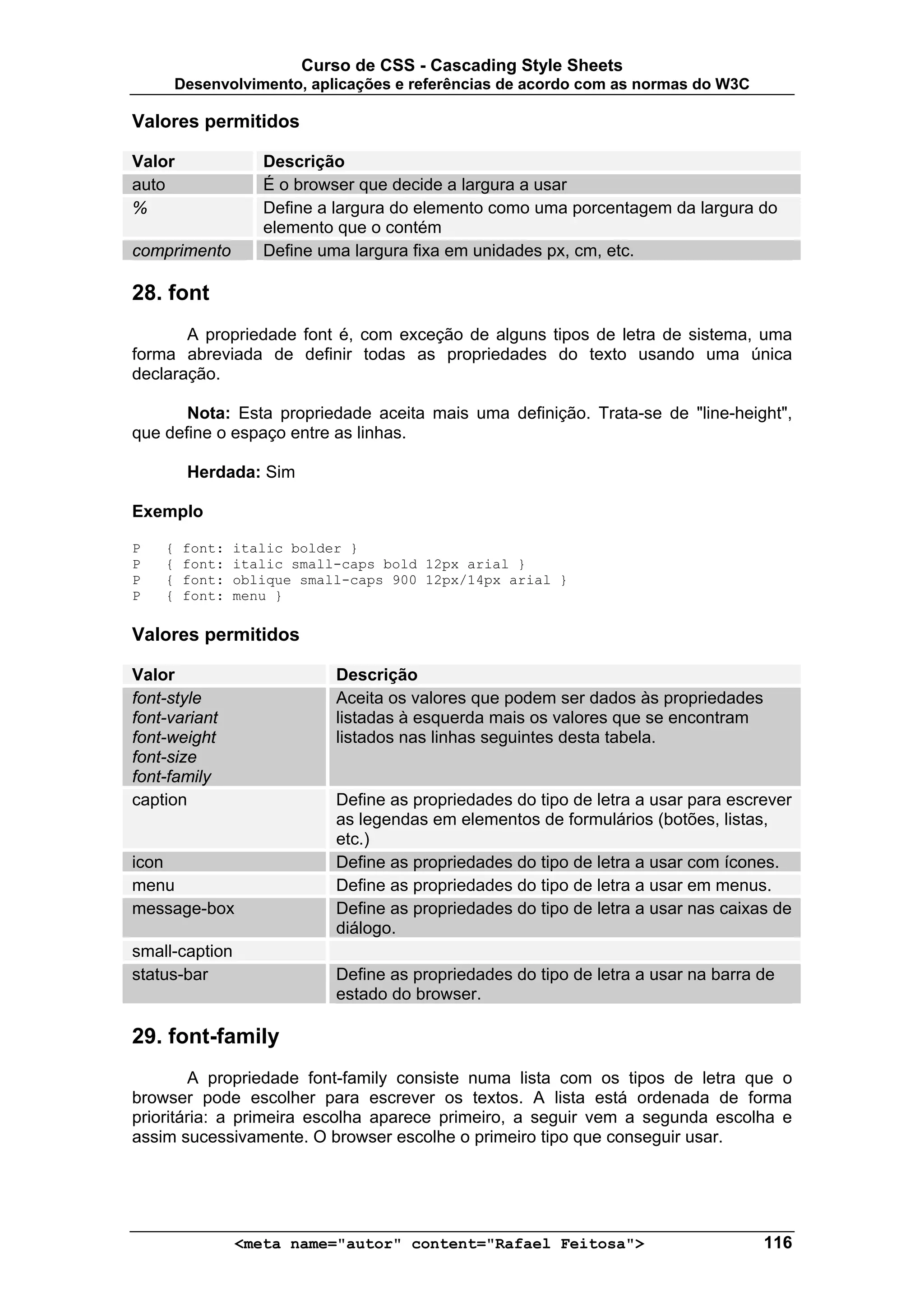 Curso de CSS - Cascading Style Sheets
        Desenvolvimento, aplicações e referências de acordo com as normas do W3C

Valores permitidos

Valor               Descrição
auto                É o browser que decide a largura a usar
%                   Define a largura do elemento como uma porcentagem da largura do
                    elemento que o contém
comprimento         Define uma largura fixa em unidades px, cm, etc.

28. font
       A propriedade font é, com exceção de alguns tipos de letra de sistema, uma
forma abreviada de definir todas as propriedades do texto usando uma única
declaração.

       Nota: Esta propriedade aceita mais uma definição. Trata-se de "line-height",
que define o espaço entre as linhas.

         Herdada: Sim

Exemplo

P   {    font:   italic bolder }
P   {    font:   italic small-caps bold 12px arial }
P   {    font:   oblique small-caps 900 12px/14px arial }
P   {    font:   menu }

Valores permitidos

Valor                        Descrição
font-style                   Aceita os valores que podem ser dados às propriedades
font-variant                 listadas à esquerda mais os valores que se encontram
font-weight                  listados nas linhas seguintes desta tabela.
font-size
font-family
caption                      Define as propriedades do tipo de letra a usar para escrever
                             as legendas em elementos de formulários (botões, listas,
                             etc.)
icon                         Define as propriedades do tipo de letra a usar com ícones.
menu                         Define as propriedades do tipo de letra a usar em menus.
message-box                  Define as propriedades do tipo de letra a usar nas caixas de
                             diálogo.
small-caption
status-bar                   Define as propriedades do tipo de letra a usar na barra de
                             estado do browser.

29. font-family
        A propriedade font-family consiste numa lista com os tipos de letra que o
browser pode escolher para escrever os textos. A lista está ordenada de forma
prioritária: a primeira escolha aparece primeiro, a seguir vem a segunda escolha e
assim sucessivamente. O browser escolhe o primeiro tipo que conseguir usar.




                 <meta name="autor" content="Rafael Feitosa">                        116
 