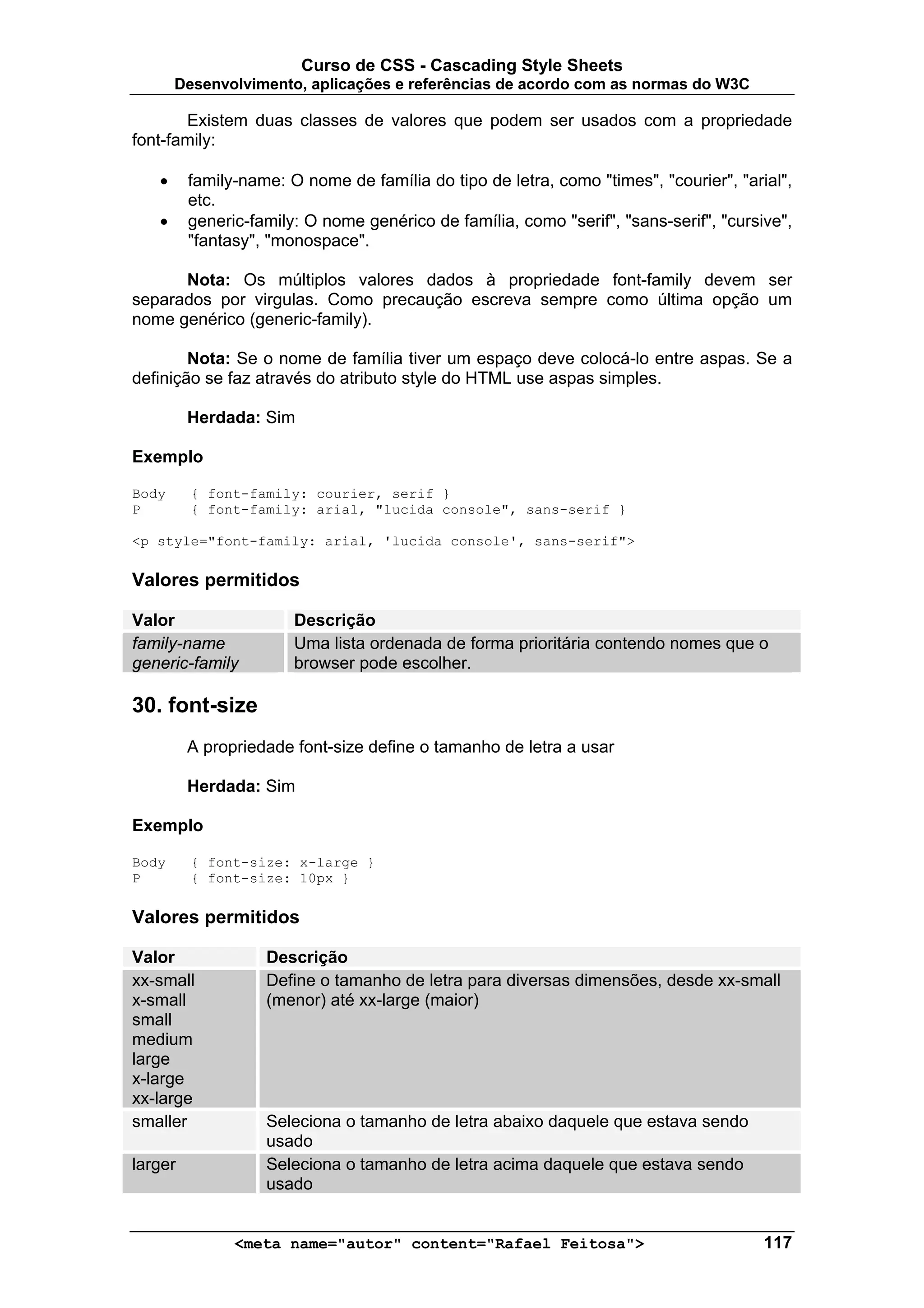 Curso de CSS - Cascading Style Sheets
       Desenvolvimento, aplicações e referências de acordo com as normas do W3C

       Existem duas classes de valores que podem ser usados com a propriedade
font-family:

   •     family-name: O nome de família do tipo de letra, como "times", "courier", "arial",
         etc.
   •     generic-family: O nome genérico de família, como "serif", "sans-serif", "cursive",
         "fantasy", "monospace".

      Nota: Os múltiplos valores dados à propriedade font-family devem ser
separados por virgulas. Como precaução escreva sempre como última opção um
nome genérico (generic-family).

        Nota: Se o nome de família tiver um espaço deve colocá-lo entre aspas. Se a
definição se faz através do atributo style do HTML use aspas simples.

         Herdada: Sim

Exemplo

Body     { font-family: courier, serif }
P        { font-family: arial, "lucida console", sans-serif }

<p style="font-family: arial, 'lucida console', sans-serif">

Valores permitidos

Valor                  Descrição
family-name            Uma lista ordenada de forma prioritária contendo nomes que o
generic-family         browser pode escolher.

30. font-size
         A propriedade font-size define o tamanho de letra a usar

         Herdada: Sim

Exemplo

Body     { font-size: x-large }
P        { font-size: 10px }

Valores permitidos

Valor              Descrição
xx-small           Define o tamanho de letra para diversas dimensões, desde xx-small
x-small            (menor) até xx-large (maior)
small
medium
large
x-large
xx-large
smaller            Seleciona o tamanho de letra abaixo daquele que estava sendo
                   usado
larger             Seleciona o tamanho de letra acima daquele que estava sendo
                   usado


               <meta name="autor" content="Rafael Feitosa">                            117
 