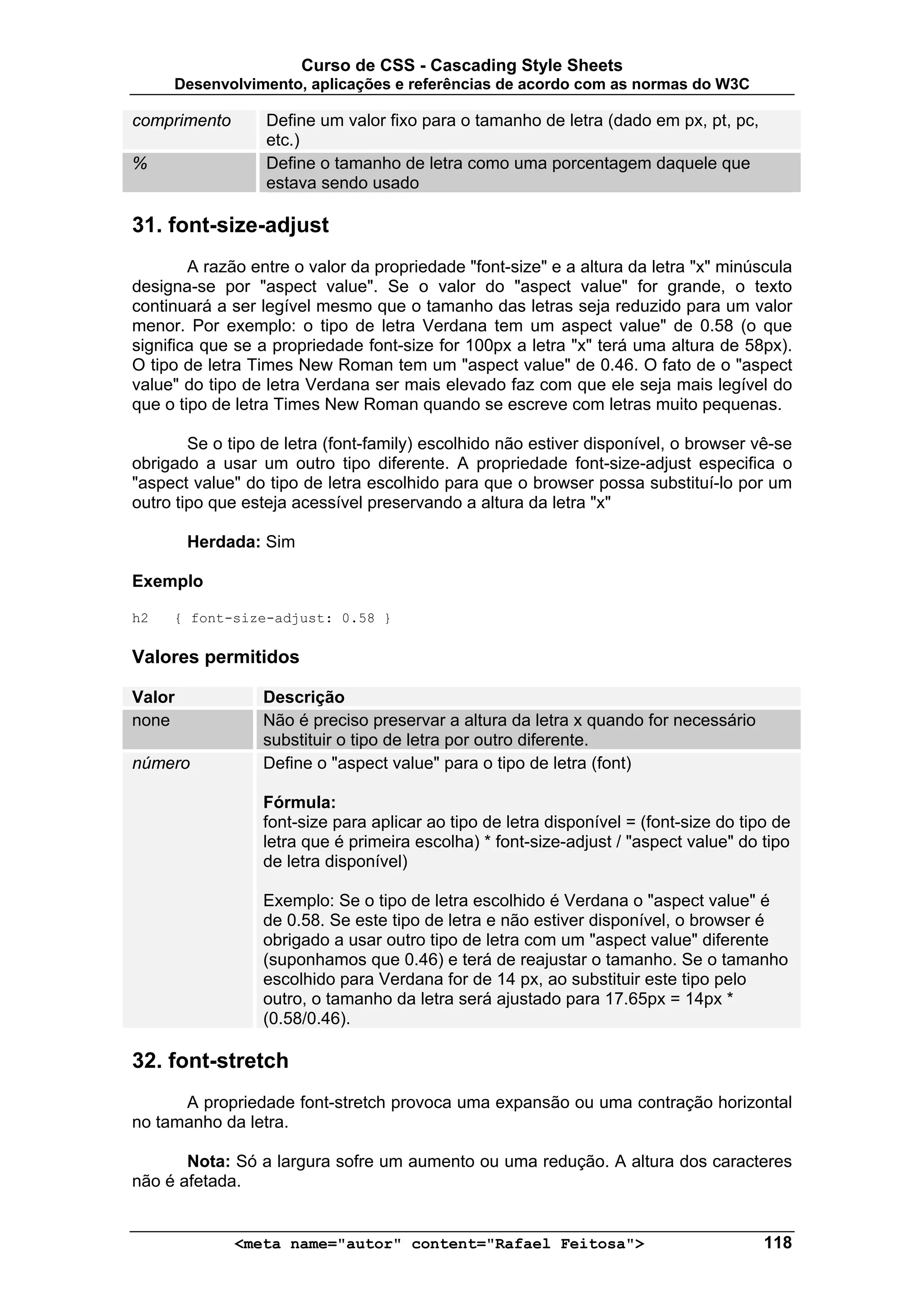 Curso de CSS - Cascading Style Sheets
     Desenvolvimento, aplicações e referências de acordo com as normas do W3C

comprimento       Define um valor fixo para o tamanho de letra (dado em px, pt, pc,
                  etc.)
%                 Define o tamanho de letra como uma porcentagem daquele que
                  estava sendo usado

31. font-size-adjust
        A razão entre o valor da propriedade "font-size" e a altura da letra "x" minúscula
designa-se por "aspect value". Se o valor do "aspect value" for grande, o texto
continuará a ser legível mesmo que o tamanho das letras seja reduzido para um valor
menor. Por exemplo: o tipo de letra Verdana tem um aspect value" de 0.58 (o que
significa que se a propriedade font-size for 100px a letra "x" terá uma altura de 58px).
O tipo de letra Times New Roman tem um "aspect value" de 0.46. O fato de o "aspect
value" do tipo de letra Verdana ser mais elevado faz com que ele seja mais legível do
que o tipo de letra Times New Roman quando se escreve com letras muito pequenas.

        Se o tipo de letra (font-family) escolhido não estiver disponível, o browser vê-se
obrigado a usar um outro tipo diferente. A propriedade font-size-adjust especifica o
"aspect value" do tipo de letra escolhido para que o browser possa substituí-lo por um
outro tipo que esteja acessível preservando a altura da letra "x"

        Herdada: Sim

Exemplo

h2   { font-size-adjust: 0.58 }

Valores permitidos

Valor            Descrição
none             Não é preciso preservar a altura da letra x quando for necessário
                 substituir o tipo de letra por outro diferente.
número           Define o "aspect value" para o tipo de letra (font)

                 Fórmula:
                 font-size para aplicar ao tipo de letra disponível = (font-size do tipo de
                 letra que é primeira escolha) * font-size-adjust / "aspect value" do tipo
                 de letra disponível)

                 Exemplo: Se o tipo de letra escolhido é Verdana o "aspect value" é
                 de 0.58. Se este tipo de letra e não estiver disponível, o browser é
                 obrigado a usar outro tipo de letra com um "aspect value" diferente
                 (suponhamos que 0.46) e terá de reajustar o tamanho. Se o tamanho
                 escolhido para Verdana for de 14 px, ao substituir este tipo pelo
                 outro, o tamanho da letra será ajustado para 17.65px = 14px *
                 (0.58/0.46).

32. font-stretch
      A propriedade font-stretch provoca uma expansão ou uma contração horizontal
no tamanho da letra.

       Nota: Só a largura sofre um aumento ou uma redução. A altura dos caracteres
não é afetada.


              <meta name="autor" content="Rafael Feitosa">                             118
 