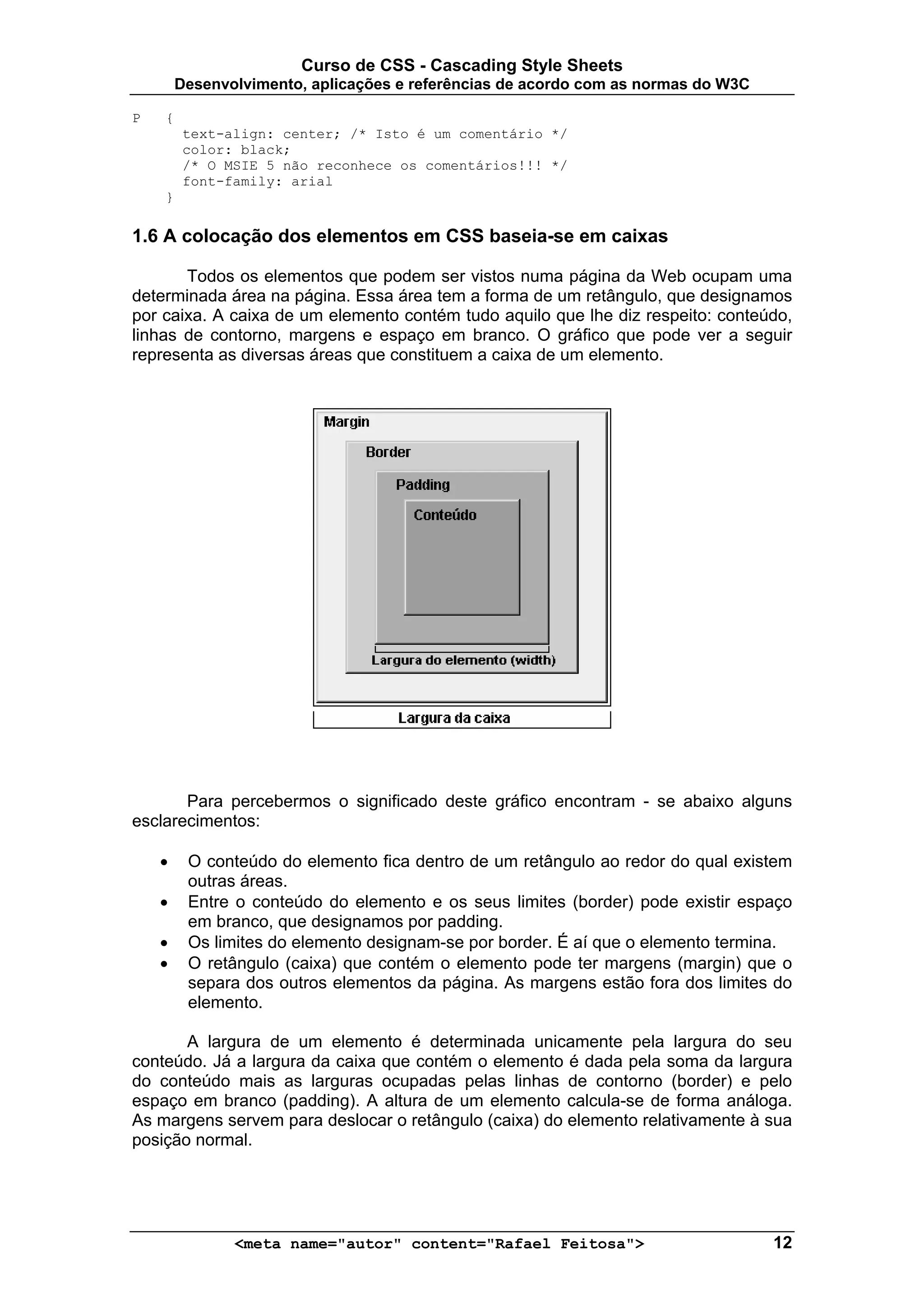 Curso de CSS - Cascading Style Sheets
        Desenvolvimento, aplicações e referências de acordo com as normas do W3C

P   {
         text-align: center; /* Isto é um comentário */
         color: black;
         /* O MSIE 5 não reconhece os comentários!!! */
         font-family: arial
    }

1.6 A colocação dos elementos em CSS baseia-se em caixas

       Todos os elementos que podem ser vistos numa página da Web ocupam uma
determinada área na página. Essa área tem a forma de um retângulo, que designamos
por caixa. A caixa de um elemento contém tudo aquilo que lhe diz respeito: conteúdo,
linhas de contorno, margens e espaço em branco. O gráfico que pode ver a seguir
representa as diversas áreas que constituem a caixa de um elemento.




       Para percebermos o significado deste gráfico encontram - se abaixo alguns
esclarecimentos:

    •    O conteúdo do elemento fica dentro de um retângulo ao redor do qual existem
         outras áreas.
    •    Entre o conteúdo do elemento e os seus limites (border) pode existir espaço
         em branco, que designamos por padding.
    •    Os limites do elemento designam-se por border. É aí que o elemento termina.
    •    O retângulo (caixa) que contém o elemento pode ter margens (margin) que o
         separa dos outros elementos da página. As margens estão fora dos limites do
         elemento.

       A largura de um elemento é determinada unicamente pela largura do seu
conteúdo. Já a largura da caixa que contém o elemento é dada pela soma da largura
do conteúdo mais as larguras ocupadas pelas linhas de contorno (border) e pelo
espaço em branco (padding). A altura de um elemento calcula-se de forma análoga.
As margens servem para deslocar o retângulo (caixa) do elemento relativamente à sua
posição normal.




               <meta name="autor" content="Rafael Feitosa">                        12
 