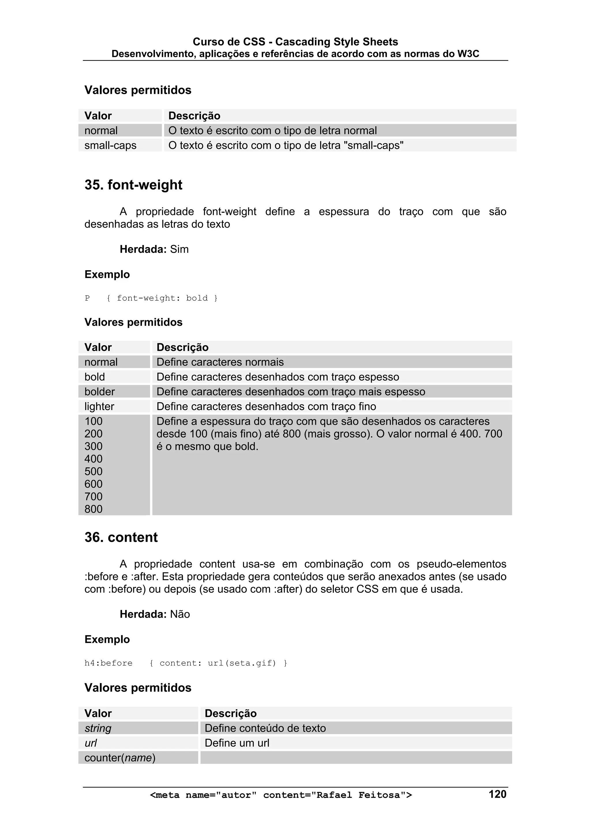 Curso de CSS - Cascading Style Sheets
     Desenvolvimento, aplicações e referências de acordo com as normas do W3C


Valores permitidos

Valor             Descrição
normal            O texto é escrito com o tipo de letra normal
small-caps        O texto é escrito com o tipo de letra "small-caps"


35. font-weight
      A propriedade font-weight define a espessura do traço com que são
desenhadas as letras do texto

          Herdada: Sim

Exemplo

P   { font-weight: bold }

Valores permitidos

Valor           Descrição
normal          Define caracteres normais
bold            Define caracteres desenhados com traço espesso
bolder          Define caracteres desenhados com traço mais espesso
lighter         Define caracteres desenhados com traço fino
100             Define a espessura do traço com que são desenhados os caracteres
200             desde 100 (mais fino) até 800 (mais grosso). O valor normal é 400. 700
300             é o mesmo que bold.
400
500
600
700
800

36. content
       A propriedade content usa-se em combinação com os pseudo-elementos
:before e :after. Esta propriedade gera conteúdos que serão anexados antes (se usado
com :before) ou depois (se usado com :after) do seletor CSS em que é usada.

          Herdada: Não

Exemplo

h4:before      { content: url(seta.gif) }

Valores permitidos

Valor                      Descrição
string                     Define conteúdo de texto
url                        Define um url
counter(name)


               <meta name="autor" content="Rafael Feitosa">                        120
 