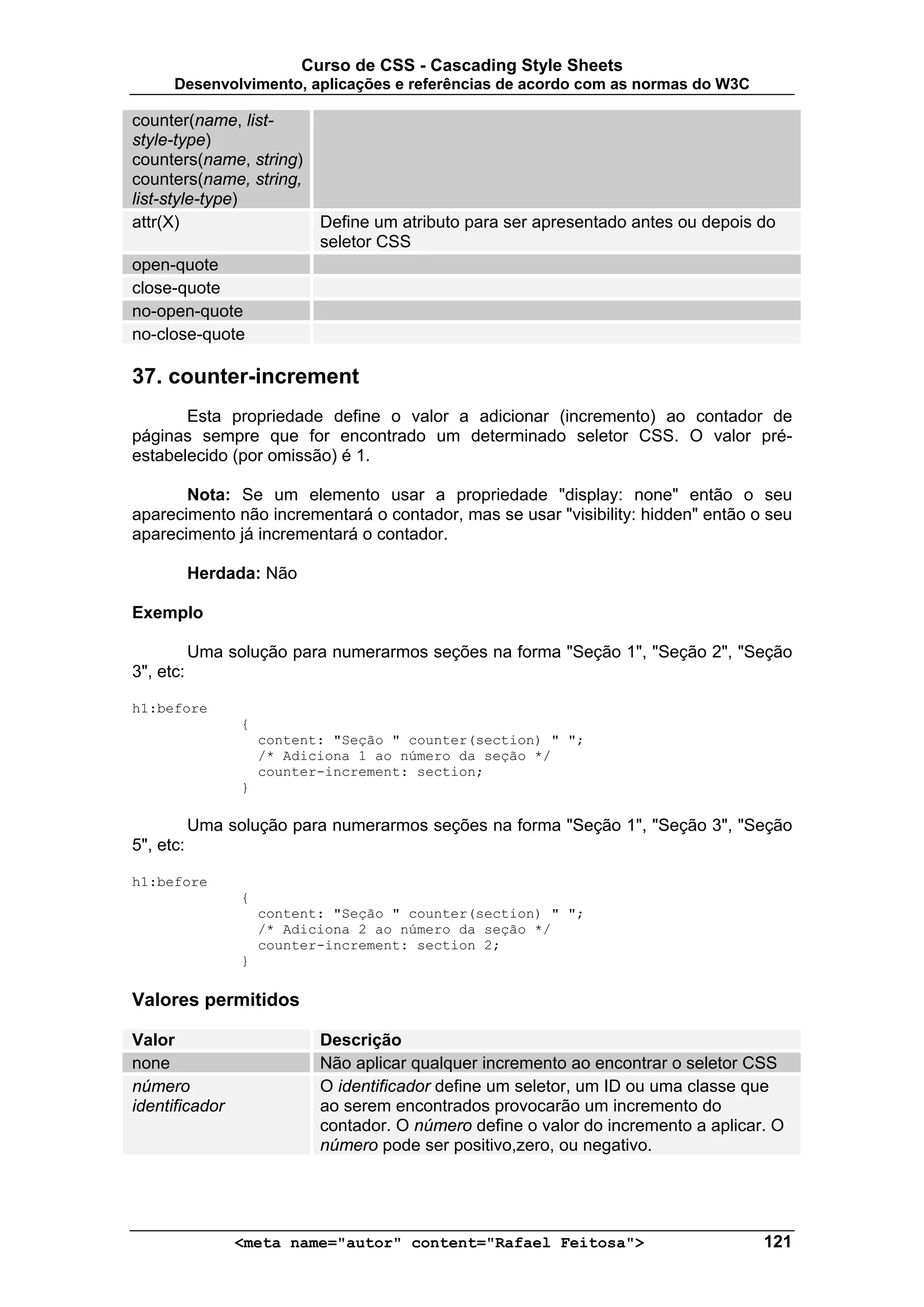 Curso de CSS - Cascading Style Sheets
      Desenvolvimento, aplicações e referências de acordo com as normas do W3C

counter(name, list-
style-type)
counters(name, string)
counters(name, string,
list-style-type)
attr(X)                     Define um atributo para ser apresentado antes ou depois do
                            seletor CSS
open-quote
close-quote
no-open-quote
no-close-quote

37. counter-increment
       Esta propriedade define o valor a adicionar (incremento) ao contador de
páginas sempre que for encontrado um determinado seletor CSS. O valor pré-
estabelecido (por omissão) é 1.

       Nota: Se um elemento usar a propriedade "display: none" então o seu
aparecimento não incrementará o contador, mas se usar "visibility: hidden" então o seu
aparecimento já incrementará o contador.

           Herdada: Não

Exemplo

           Uma solução para numerarmos seções na forma "Seção 1", "Seção 2", "Seção
3", etc:

h1:before
                 {
                     content: "Seção " counter(section) " ";
                     /* Adiciona 1 ao número da seção */
                     counter-increment: section;
                 }

           Uma solução para numerarmos seções na forma "Seção 1", "Seção 3", "Seção
5", etc:

h1:before
                 {
                     content: "Seção " counter(section) " ";
                     /* Adiciona 2 ao número da seção */
                     counter-increment: section 2;
                 }

Valores permitidos

Valor                       Descrição
none                        Não aplicar qualquer incremento ao encontrar o seletor CSS
número                      O identificador define um seletor, um ID ou uma classe que
identificador               ao serem encontrados provocarão um incremento do
                            contador. O número define o valor do incremento a aplicar. O
                            número pode ser positivo,zero, ou negativo.




                <meta name="autor" content="Rafael Feitosa">                         121
 