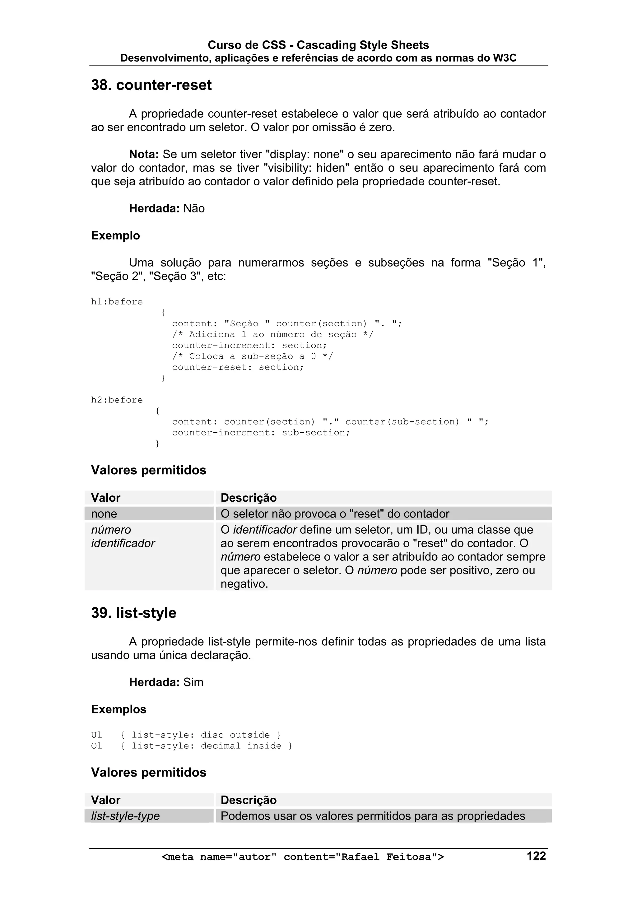 Curso de CSS - Cascading Style Sheets
      Desenvolvimento, aplicações e referências de acordo com as normas do W3C

38. counter-reset
       A propriedade counter-reset estabelece o valor que será atribuído ao contador
ao ser encontrado um seletor. O valor por omissão é zero.

       Nota: Se um seletor tiver "display: none" o seu aparecimento não fará mudar o
valor do contador, mas se tiver "visibility: hiden" então o seu aparecimento fará com
que seja atribuído ao contador o valor definido pela propriedade counter-reset.

        Herdada: Não

Exemplo

      Uma solução para numerarmos seções e subseções na forma "Seção 1",
"Seção 2", "Seção 3", etc:

h1:before
                  {
                      content: "Seção " counter(section) ". ";
                      /* Adiciona 1 ao número de seção */
                      counter-increment: section;
                      /* Coloca a sub-seção a 0 */
                      counter-reset: section;
                  }

h2:before
                {
                      content: counter(section) "." counter(sub-section) " ";
                      counter-increment: sub-section;
                }

Valores permitidos

Valor                         Descrição
none                          O seletor não provoca o "reset" do contador
número                        O identificador define um seletor, um ID, ou uma classe que
identificador                 ao serem encontrados provocarão o "reset" do contador. O
                              número estabelece o valor a ser atribuído ao contador sempre
                              que aparecer o seletor. O número pode ser positivo, zero ou
                              negativo.

39. list-style
      A propriedade list-style permite-nos definir todas as propriedades de uma lista
usando uma única declaração.

        Herdada: Sim

Exemplos

Ul    { list-style: disc outside }
Ol    { list-style: decimal inside }

Valores permitidos

Valor                         Descrição
list-style-type               Podemos usar os valores permitidos para as propriedades


                    <meta name="autor" content="Rafael Feitosa">                        122
 