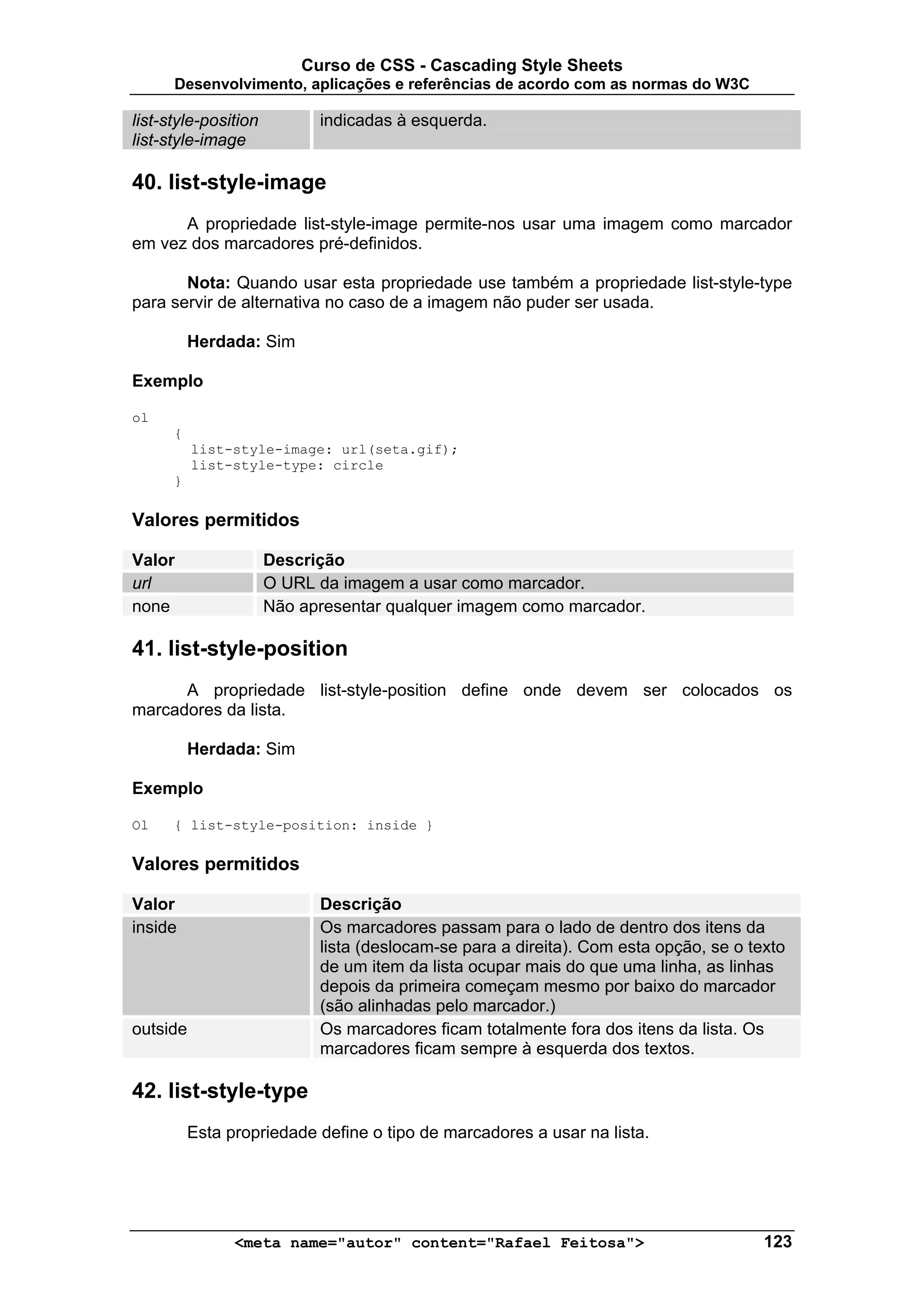 Curso de CSS - Cascading Style Sheets
      Desenvolvimento, aplicações e referências de acordo com as normas do W3C

list-style-position         indicadas à esquerda.
list-style-image

40. list-style-image
      A propriedade list-style-image permite-nos usar uma imagem como marcador
em vez dos marcadores pré-definidos.

       Nota: Quando usar esta propriedade use também a propriedade list-style-type
para servir de alternativa no caso de a imagem não puder ser usada.

          Herdada: Sim

Exemplo

ol
      {
          list-style-image: url(seta.gif);
          list-style-type: circle
      }

Valores permitidos

Valor                 Descrição
url                   O URL da imagem a usar como marcador.
none                  Não apresentar qualquer imagem como marcador.

41. list-style-position
      A propriedade list-style-position define onde devem ser colocados os
marcadores da lista.

          Herdada: Sim

Exemplo

Ol    { list-style-position: inside }

Valores permitidos

Valor                       Descrição
inside                      Os marcadores passam para o lado de dentro dos itens da
                            lista (deslocam-se para a direita). Com esta opção, se o texto
                            de um item da lista ocupar mais do que uma linha, as linhas
                            depois da primeira começam mesmo por baixo do marcador
                            (são alinhadas pelo marcador.)
outside                     Os marcadores ficam totalmente fora dos itens da lista. Os
                            marcadores ficam sempre à esquerda dos textos.

42. list-style-type
          Esta propriedade define o tipo de marcadores a usar na lista.




                <meta name="autor" content="Rafael Feitosa">                           123
 