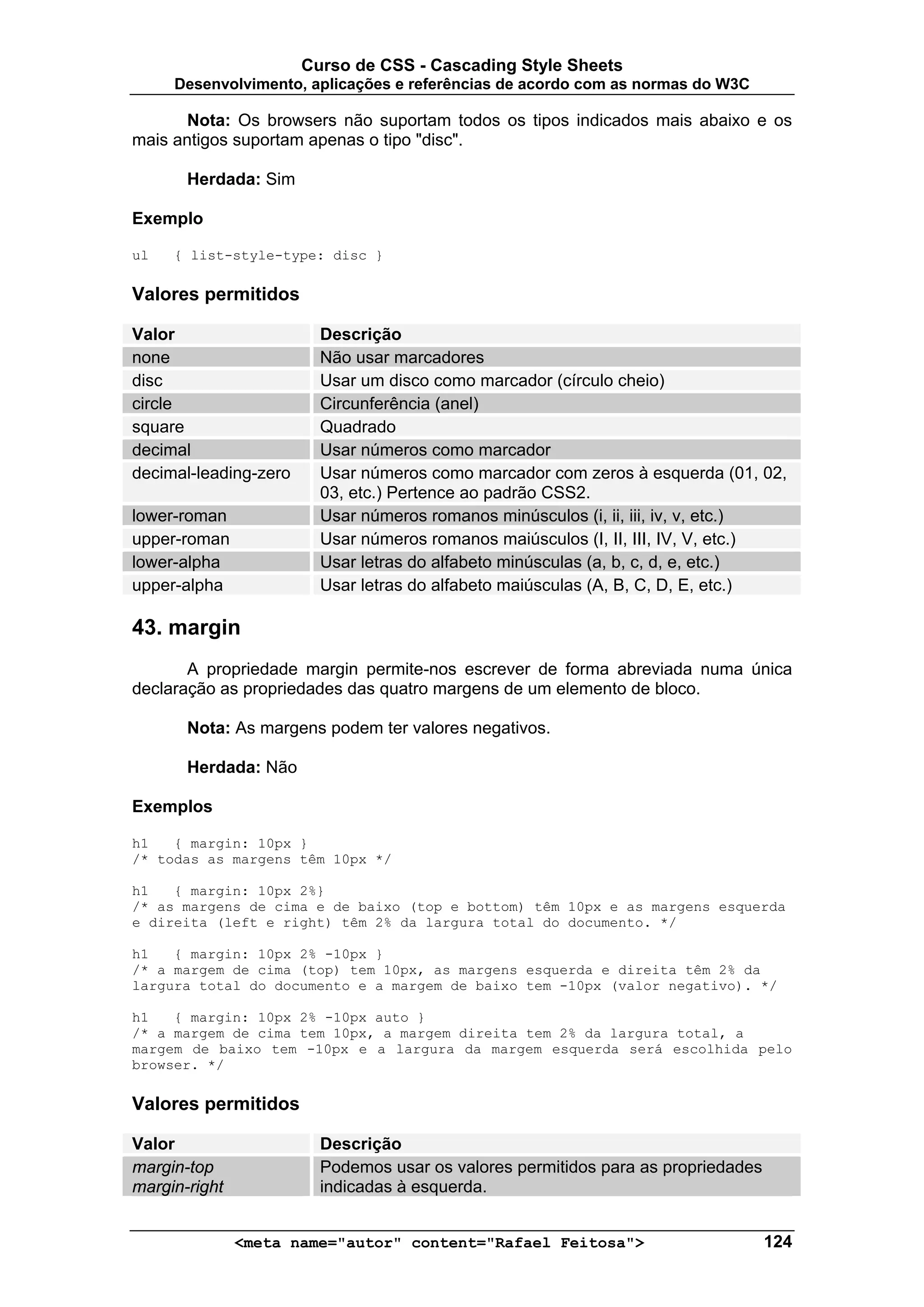 Curso de CSS - Cascading Style Sheets
     Desenvolvimento, aplicações e referências de acordo com as normas do W3C

       Nota: Os browsers não suportam todos os tipos indicados mais abaixo e os
mais antigos suportam apenas o tipo "disc".

       Herdada: Sim

Exemplo

ul   { list-style-type: disc }

Valores permitidos

Valor                    Descrição
none                     Não usar marcadores
disc                     Usar um disco como marcador (círculo cheio)
circle                   Circunferência (anel)
square                   Quadrado
decimal                  Usar números como marcador
decimal-leading-zero     Usar números como marcador com zeros à esquerda (01, 02,
                         03, etc.) Pertence ao padrão CSS2.
lower-roman              Usar números romanos minúsculos (i, ii, iii, iv, v, etc.)
upper-roman              Usar números romanos maiúsculos (I, II, III, IV, V, etc.)
lower-alpha              Usar letras do alfabeto minúsculas (a, b, c, d, e, etc.)
upper-alpha              Usar letras do alfabeto maiúsculas (A, B, C, D, E, etc.)

43. margin
       A propriedade margin permite-nos escrever de forma abreviada numa única
declaração as propriedades das quatro margens de um elemento de bloco.

       Nota: As margens podem ter valores negativos.

       Herdada: Não

Exemplos

h1   { margin: 10px }
/* todas as margens têm 10px */

h1   { margin: 10px 2%}
/* as margens de cima e de baixo (top e bottom) têm 10px e as margens esquerda
e direita (left e right) têm 2% da largura total do documento. */

h1   { margin: 10px 2% -10px }
/* a margem de cima (top) tem 10px, as margens esquerda e direita têm 2% da
largura total do documento e a margem de baixo tem -10px (valor negativo). */

h1   { margin: 10px 2% -10px auto }
/* a margem de cima tem 10px, a margem direita tem 2% da largura total, a
margem de baixo tem -10px e a largura da margem esquerda será escolhida pelo
browser. */

Valores permitidos

Valor                    Descrição
margin-top               Podemos usar os valores permitidos para as propriedades
margin-right             indicadas à esquerda.


               <meta name="autor" content="Rafael Feitosa">                        124
 