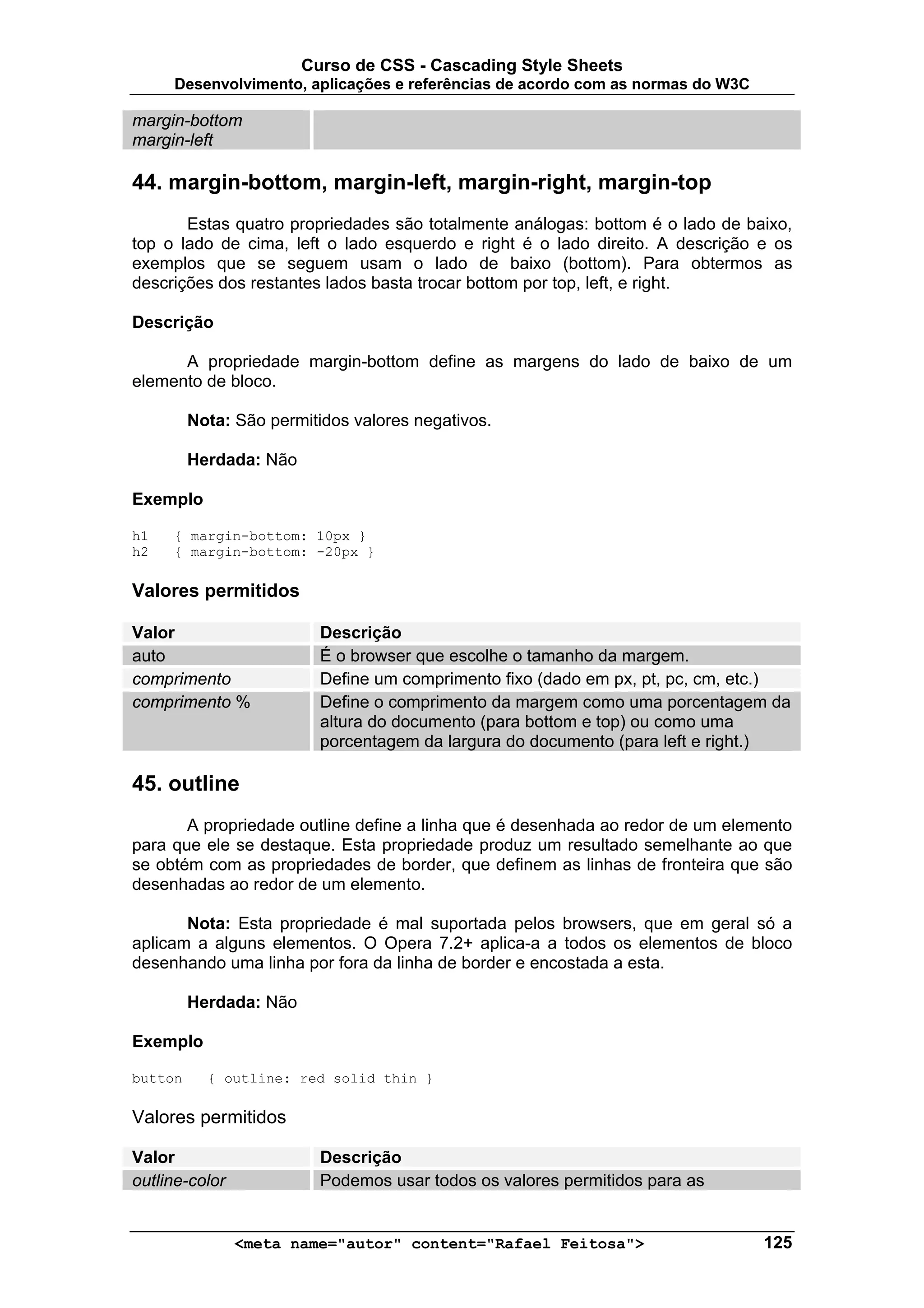 Curso de CSS - Cascading Style Sheets
     Desenvolvimento, aplicações e referências de acordo com as normas do W3C

margin-bottom
margin-left

44. margin-bottom, margin-left, margin-right, margin-top
       Estas quatro propriedades são totalmente análogas: bottom é o lado de baixo,
top o lado de cima, left o lado esquerdo e right é o lado direito. A descrição e os
exemplos que se seguem usam o lado de baixo (bottom). Para obtermos as
descrições dos restantes lados basta trocar bottom por top, left, e right.

Descrição

      A propriedade margin-bottom define as margens do lado de baixo de um
elemento de bloco.

         Nota: São permitidos valores negativos.

         Herdada: Não

Exemplo

h1   { margin-bottom: 10px }
h2   { margin-bottom: -20px }

Valores permitidos

Valor                     Descrição
auto                      É o browser que escolhe o tamanho da margem.
comprimento               Define um comprimento fixo (dado em px, pt, pc, cm, etc.)
comprimento %             Define o comprimento da margem como uma porcentagem da
                          altura do documento (para bottom e top) ou como uma
                          porcentagem da largura do documento (para left e right.)

45. outline
       A propriedade outline define a linha que é desenhada ao redor de um elemento
para que ele se destaque. Esta propriedade produz um resultado semelhante ao que
se obtém com as propriedades de border, que definem as linhas de fronteira que são
desenhadas ao redor de um elemento.

       Nota: Esta propriedade é mal suportada pelos browsers, que em geral só a
aplicam a alguns elementos. O Opera 7.2+ aplica-a a todos os elementos de bloco
desenhando uma linha por fora da linha de border e encostada a esta.

         Herdada: Não

Exemplo

button     { outline: red solid thin }

Valores permitidos

Valor                     Descrição
outline-color             Podemos usar todos os valores permitidos para as


                <meta name="autor" content="Rafael Feitosa">                    125
 