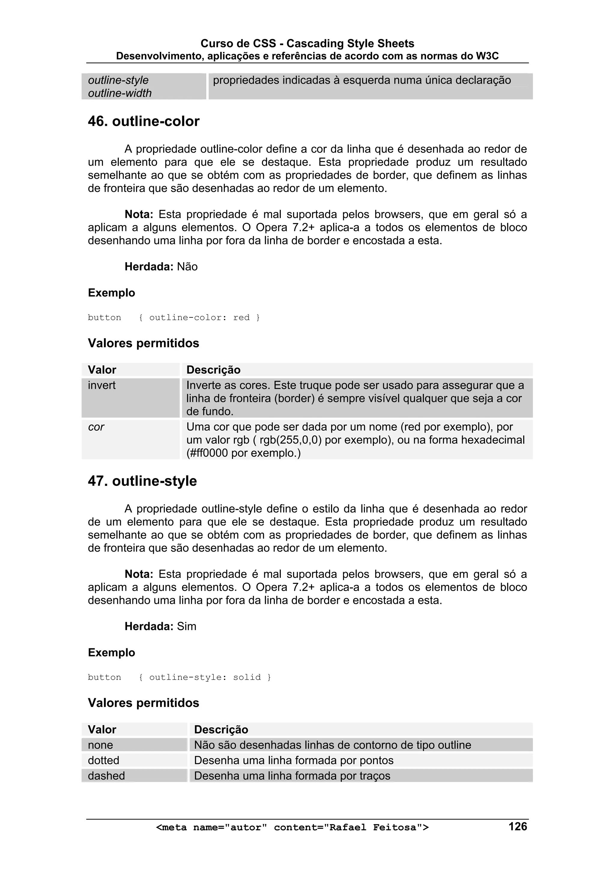 Curso de CSS - Cascading Style Sheets
      Desenvolvimento, aplicações e referências de acordo com as normas do W3C

outline-style             propriedades indicadas à esquerda numa única declaração
outline-width

46. outline-color
       A propriedade outline-color define a cor da linha que é desenhada ao redor de
um elemento para que ele se destaque. Esta propriedade produz um resultado
semelhante ao que se obtém com as propriedades de border, que definem as linhas
de fronteira que são desenhadas ao redor de um elemento.

       Nota: Esta propriedade é mal suportada pelos browsers, que em geral só a
aplicam a alguns elementos. O Opera 7.2+ aplica-a a todos os elementos de bloco
desenhando uma linha por fora da linha de border e encostada a esta.

         Herdada: Não

Exemplo

button     { outline-color: red }

Valores permitidos

Valor               Descrição
invert              Inverte as cores. Este truque pode ser usado para assegurar que a
                    linha de fronteira (border) é sempre visível qualquer que seja a cor
                    de fundo.
cor                 Uma cor que pode ser dada por um nome (red por exemplo), por
                    um valor rgb ( rgb(255,0,0) por exemplo), ou na forma hexadecimal
                    (#ff0000 por exemplo.)

47. outline-style
       A propriedade outline-style define o estilo da linha que é desenhada ao redor
de um elemento para que ele se destaque. Esta propriedade produz um resultado
semelhante ao que se obtém com as propriedades de border, que definem as linhas
de fronteira que são desenhadas ao redor de um elemento.

       Nota: Esta propriedade é mal suportada pelos browsers, que em geral só a
aplicam a alguns elementos. O Opera 7.2+ aplica-a a todos os elementos de bloco
desenhando uma linha por fora da linha de border e encostada a esta.

         Herdada: Sim

Exemplo

button     { outline-style: solid }

Valores permitidos

Valor                 Descrição
none                  Não são desenhadas linhas de contorno de tipo outline
dotted                Desenha uma linha formada por pontos
dashed                Desenha uma linha formada por traços



                <meta name="autor" content="Rafael Feitosa">                        126
 