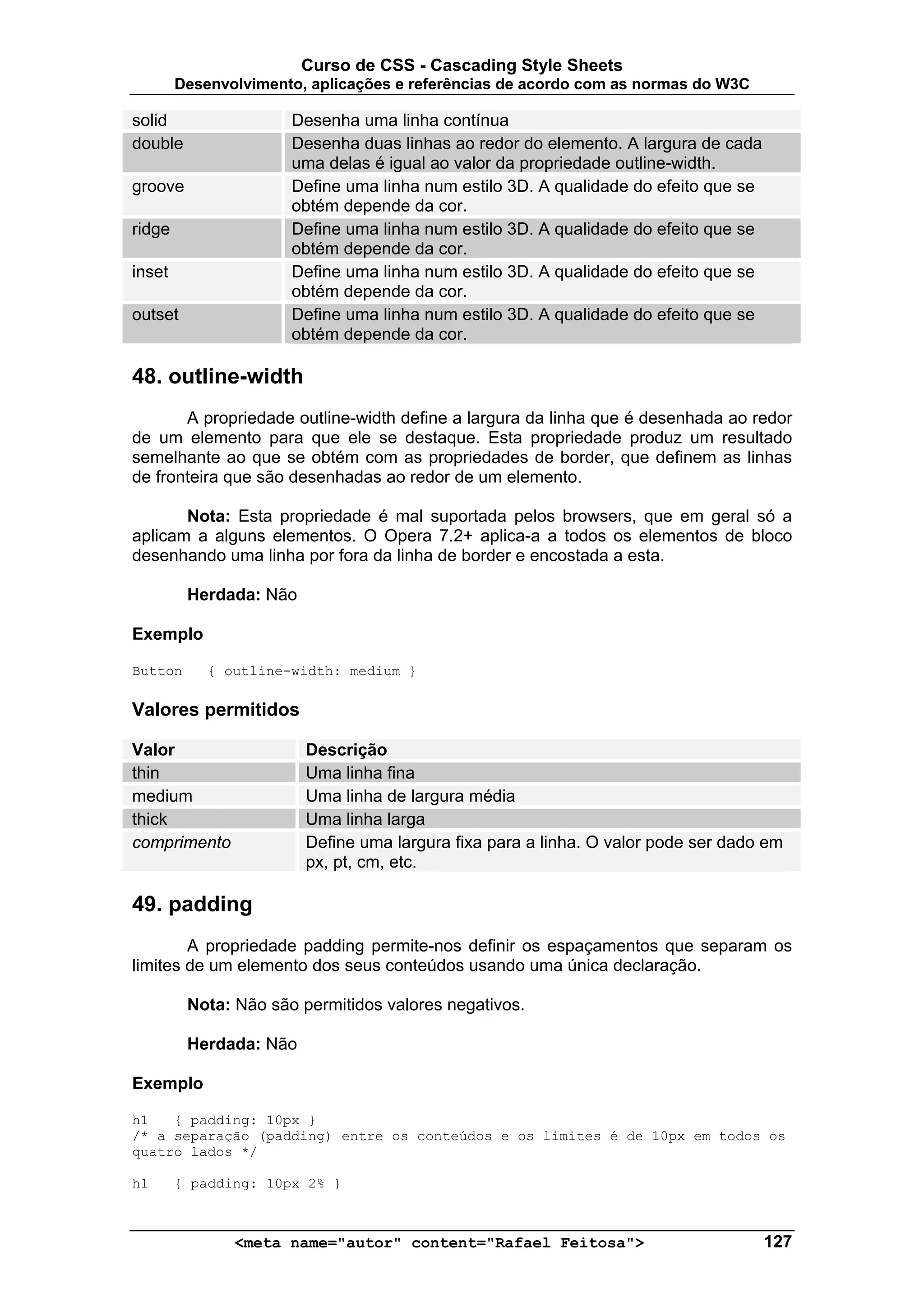 Curso de CSS - Cascading Style Sheets
        Desenvolvimento, aplicações e referências de acordo com as normas do W3C

solid                 Desenha uma linha contínua
double                Desenha duas linhas ao redor do elemento. A largura de cada
                      uma delas é igual ao valor da propriedade outline-width.
groove                Define uma linha num estilo 3D. A qualidade do efeito que se
                      obtém depende da cor.
ridge                 Define uma linha num estilo 3D. A qualidade do efeito que se
                      obtém depende da cor.
inset                 Define uma linha num estilo 3D. A qualidade do efeito que se
                      obtém depende da cor.
outset                Define uma linha num estilo 3D. A qualidade do efeito que se
                      obtém depende da cor.

48. outline-width
       A propriedade outline-width define a largura da linha que é desenhada ao redor
de um elemento para que ele se destaque. Esta propriedade produz um resultado
semelhante ao que se obtém com as propriedades de border, que definem as linhas
de fronteira que são desenhadas ao redor de um elemento.

       Nota: Esta propriedade é mal suportada pelos browsers, que em geral só a
aplicam a alguns elementos. O Opera 7.2+ aplica-a a todos os elementos de bloco
desenhando uma linha por fora da linha de border e encostada a esta.

         Herdada: Não

Exemplo

Button      { outline-width: medium }

Valores permitidos

Valor                   Descrição
thin                    Uma linha fina
medium                  Uma linha de largura média
thick                   Uma linha larga
comprimento             Define uma largura fixa para a linha. O valor pode ser dado em
                        px, pt, cm, etc.

49. padding
        A propriedade padding permite-nos definir os espaçamentos que separam os
limites de um elemento dos seus conteúdos usando uma única declaração.

         Nota: Não são permitidos valores negativos.

         Herdada: Não

Exemplo

h1   { padding: 10px }
/* a separação (padding) entre os conteúdos e os limites é de 10px em todos os
quatro lados */

h1      { padding: 10px 2% }



               <meta name="autor" content="Rafael Feitosa">                          127
 