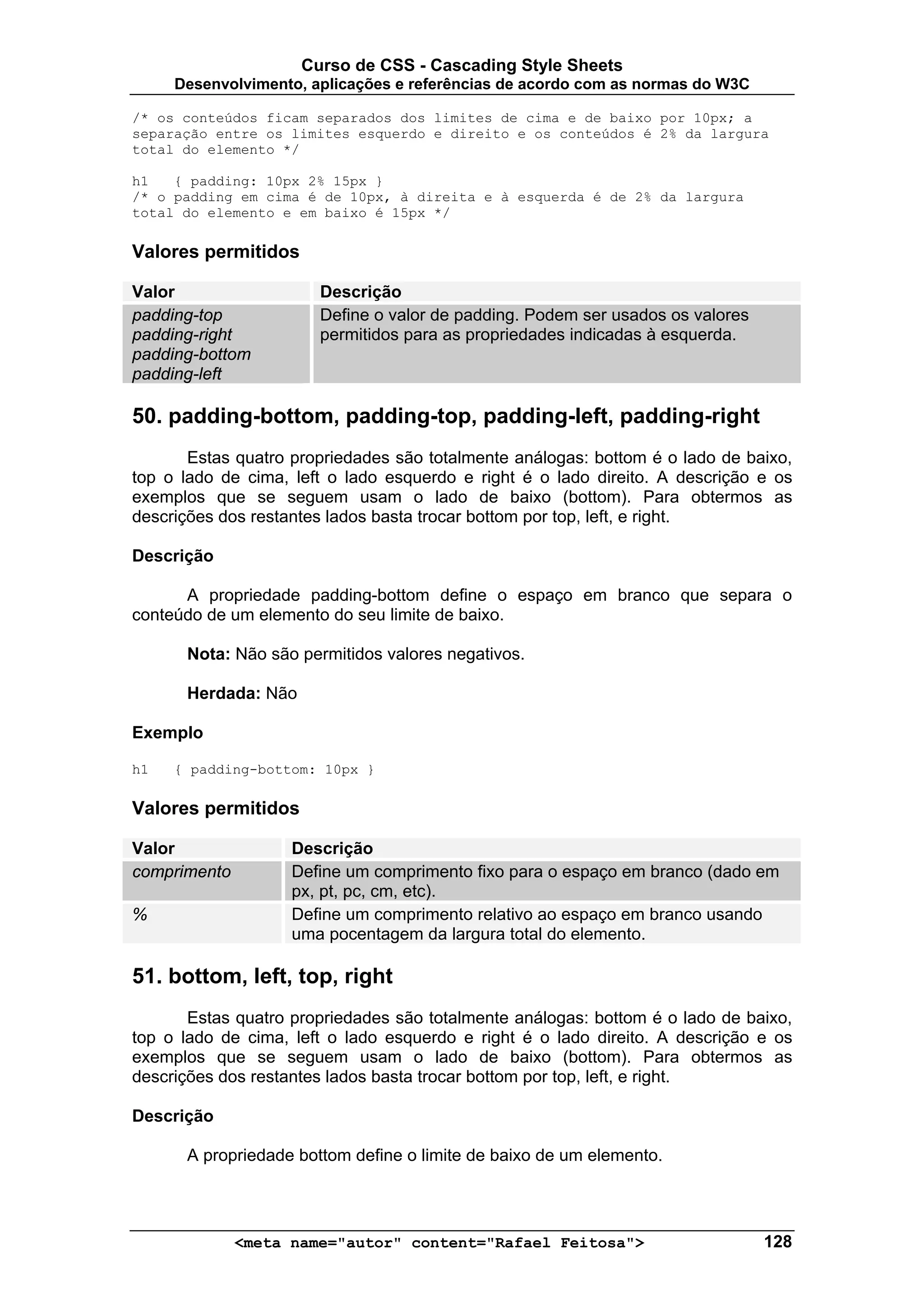 Curso de CSS - Cascading Style Sheets
     Desenvolvimento, aplicações e referências de acordo com as normas do W3C

/* os conteúdos ficam separados dos limites de cima e de baixo por 10px; a
separação entre os limites esquerdo e direito e os conteúdos é 2% da largura
total do elemento */

h1   { padding: 10px 2% 15px }
/* o padding em cima é de 10px, à direita e à esquerda é de 2% da largura
total do elemento e em baixo é 15px */

Valores permitidos

Valor                  Descrição
padding-top            Define o valor de padding. Podem ser usados os valores
padding-right          permitidos para as propriedades indicadas à esquerda.
padding-bottom
padding-left

50. padding-bottom, padding-top, padding-left, padding-right
       Estas quatro propriedades são totalmente análogas: bottom é o lado de baixo,
top o lado de cima, left o lado esquerdo e right é o lado direito. A descrição e os
exemplos que se seguem usam o lado de baixo (bottom). Para obtermos as
descrições dos restantes lados basta trocar bottom por top, left, e right.

Descrição

      A propriedade padding-bottom define o espaço em branco que separa o
conteúdo de um elemento do seu limite de baixo.

      Nota: Não são permitidos valores negativos.

      Herdada: Não

Exemplo

h1   { padding-bottom: 10px }

Valores permitidos

Valor               Descrição
comprimento         Define um comprimento fixo para o espaço em branco (dado em
                    px, pt, pc, cm, etc).
%                   Define um comprimento relativo ao espaço em branco usando
                    uma pocentagem da largura total do elemento.

51. bottom, left, top, right
       Estas quatro propriedades são totalmente análogas: bottom é o lado de baixo,
top o lado de cima, left o lado esquerdo e right é o lado direito. A descrição e os
exemplos que se seguem usam o lado de baixo (bottom). Para obtermos as
descrições dos restantes lados basta trocar bottom por top, left, e right.

Descrição

      A propriedade bottom define o limite de baixo de um elemento.




              <meta name="autor" content="Rafael Feitosa">                      128
 