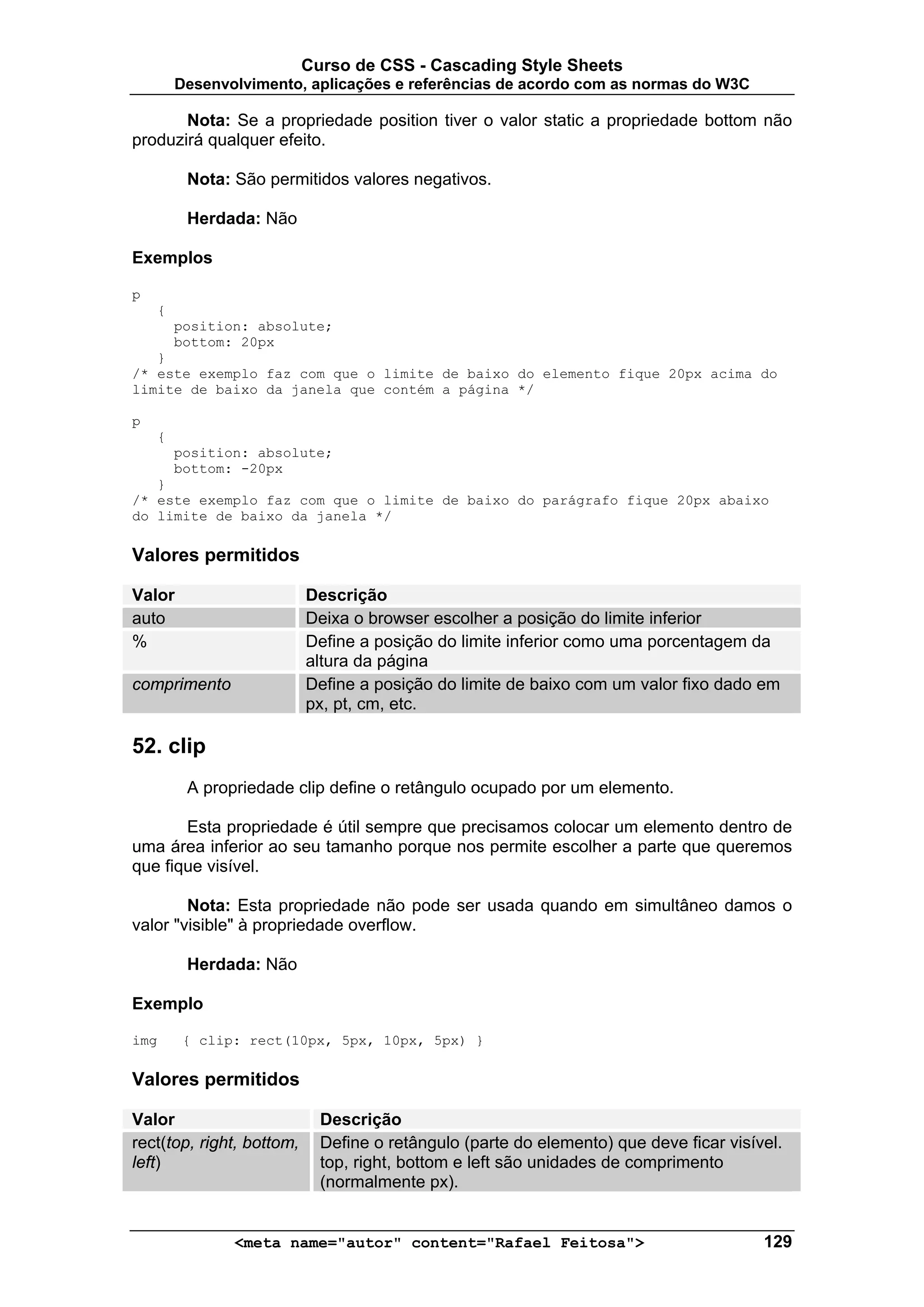 Curso de CSS - Cascading Style Sheets
        Desenvolvimento, aplicações e referências de acordo com as normas do W3C

       Nota: Se a propriedade position tiver o valor static a propriedade bottom não
produzirá qualquer efeito.

         Nota: São permitidos valores negativos.

         Herdada: Não

Exemplos

p
    {
        position: absolute;
        bottom: 20px
   }
/* este exemplo faz com que o limite de baixo do elemento fique 20px acima do
limite de baixo da janela que contém a página */

p
    {
        position: absolute;
        bottom: -20px
   }
/* este exemplo faz com que o limite de baixo do parágrafo fique 20px abaixo
do limite de baixo da janela */

Valores permitidos

Valor                      Descrição
auto                       Deixa o browser escolher a posição do limite inferior
%                          Define a posição do limite inferior como uma porcentagem da
                           altura da página
comprimento                Define a posição do limite de baixo com um valor fixo dado em
                           px, pt, cm, etc.

52. clip
         A propriedade clip define o retângulo ocupado por um elemento.

       Esta propriedade é útil sempre que precisamos colocar um elemento dentro de
uma área inferior ao seu tamanho porque nos permite escolher a parte que queremos
que fique visível.

        Nota: Esta propriedade não pode ser usada quando em simultâneo damos o
valor "visible" à propriedade overflow.

         Herdada: Não

Exemplo

img      { clip: rect(10px, 5px, 10px, 5px) }

Valores permitidos

Valor                        Descrição
rect(top, right, bottom,     Define o retângulo (parte do elemento) que deve ficar visível.
left)                        top, right, bottom e left são unidades de comprimento
                             (normalmente px).


               <meta name="autor" content="Rafael Feitosa">                             129
 