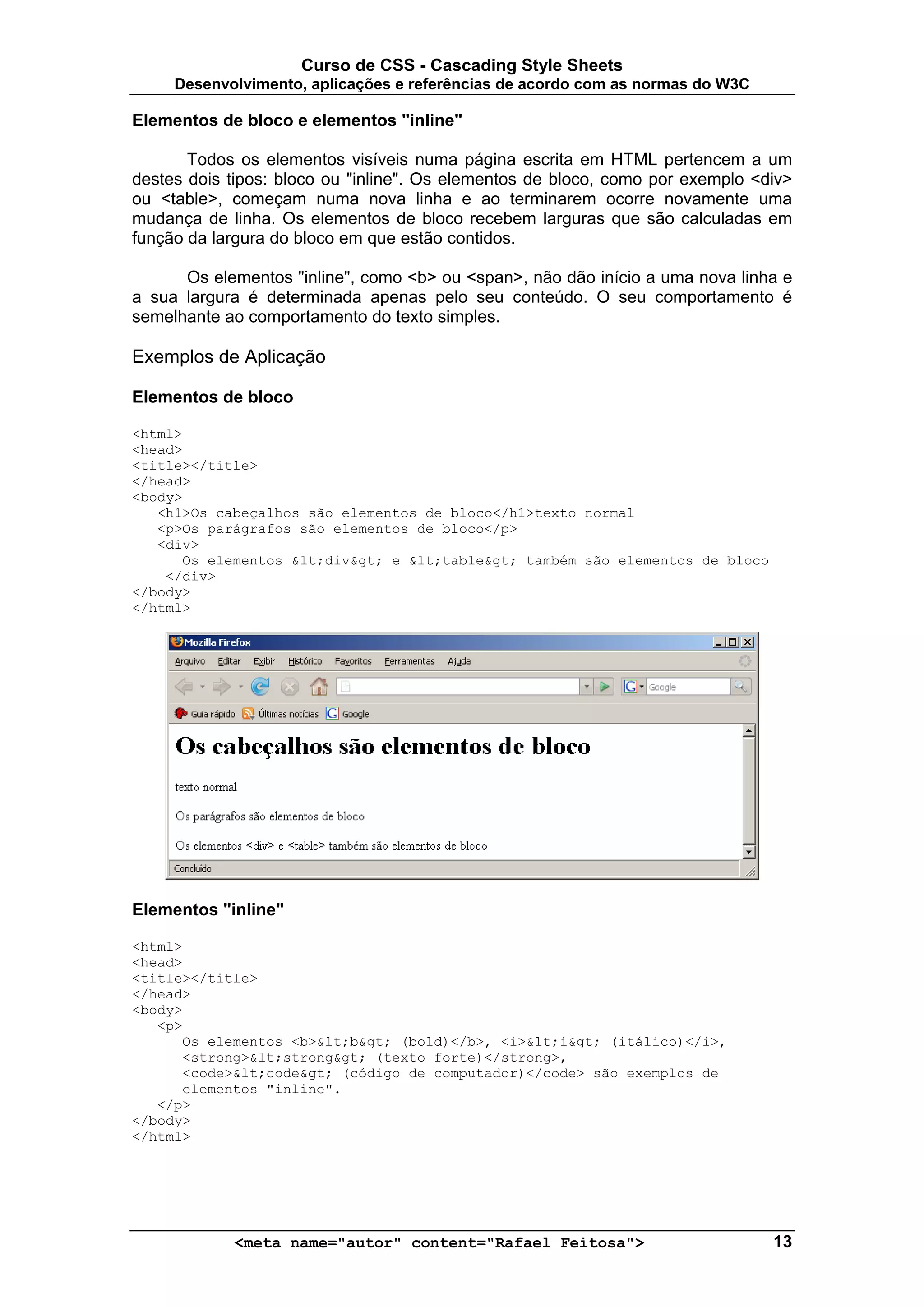 Curso de CSS - Cascading Style Sheets
     Desenvolvimento, aplicações e referências de acordo com as normas do W3C

Elementos de bloco e elementos "inline"

       Todos os elementos visíveis numa página escrita em HTML pertencem a um
destes dois tipos: bloco ou "inline". Os elementos de bloco, como por exemplo <div>
ou <table>, começam numa nova linha e ao terminarem ocorre novamente uma
mudança de linha. Os elementos de bloco recebem larguras que são calculadas em
função da largura do bloco em que estão contidos.

      Os elementos "inline", como <b> ou <span>, não dão início a uma nova linha e
a sua largura é determinada apenas pelo seu conteúdo. O seu comportamento é
semelhante ao comportamento do texto simples.

Exemplos de Aplicação

Elementos de bloco

<html>
<head>
<title></title>
</head>
<body>
   <h1>Os cabeçalhos são elementos de bloco</h1>texto normal
   <p>Os parágrafos são elementos de bloco</p>
   <div>
      Os elementos <div> e <table> também são elementos de bloco
    </div>
</body>
</html>




Elementos "inline"

<html>
<head>
<title></title>
</head>
<body>
   <p>
      Os elementos <b><b> (bold)</b>, <i><i> (itálico)</i>,
      <strong><strong> (texto forte)</strong>,
      <code><code> (código de computador)</code> são exemplos de
      elementos "inline".
   </p>
</body>
</html>




            <meta name="autor" content="Rafael Feitosa">                        13
 