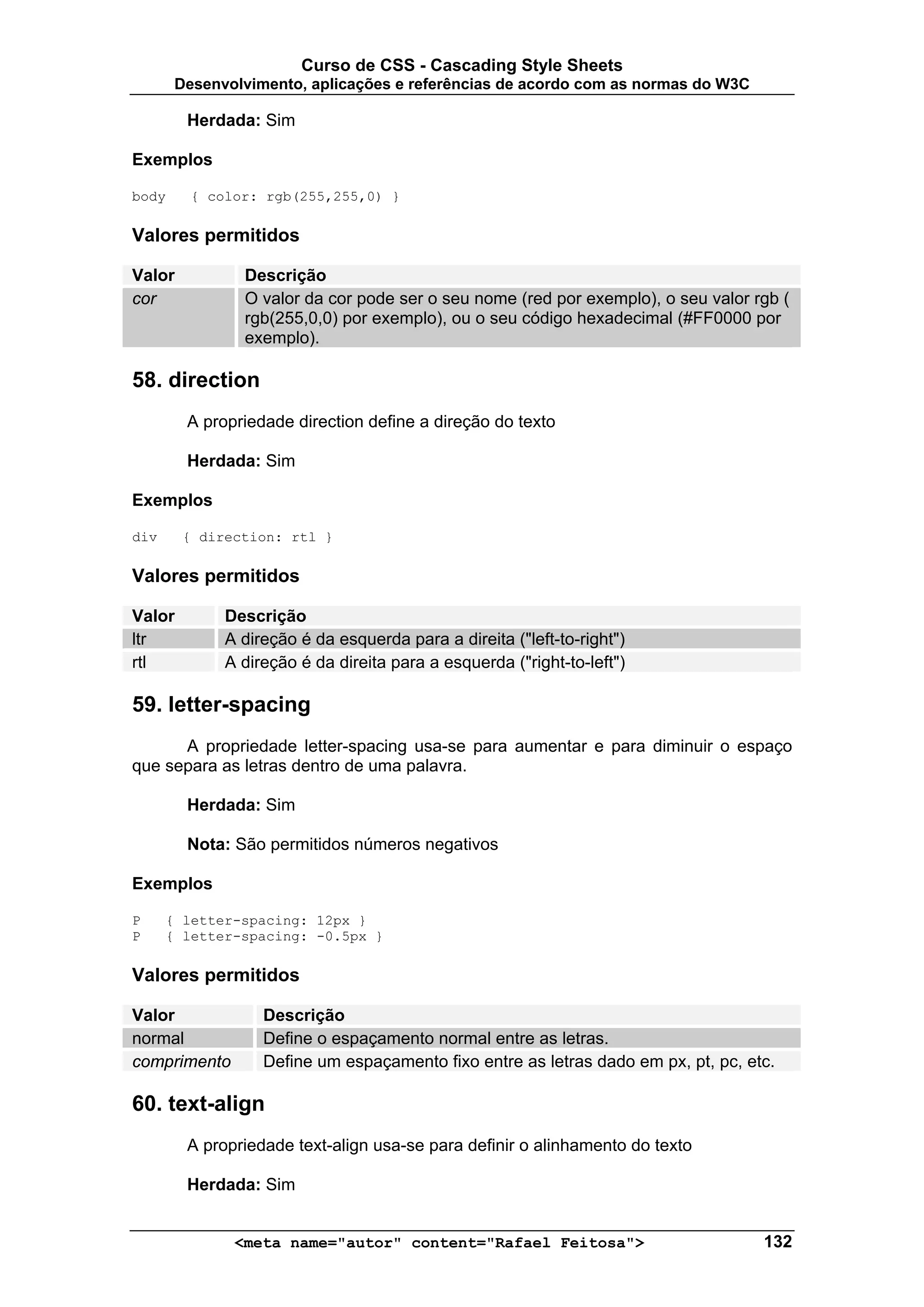 Curso de CSS - Cascading Style Sheets
       Desenvolvimento, aplicações e referências de acordo com as normas do W3C

        Herdada: Sim

Exemplos

body     { color: rgb(255,255,0) }

Valores permitidos

Valor          Descrição
cor            O valor da cor pode ser o seu nome (red por exemplo), o seu valor rgb (
               rgb(255,0,0) por exemplo), ou o seu código hexadecimal (#FF0000 por
               exemplo).

58. direction
        A propriedade direction define a direção do texto

        Herdada: Sim

Exemplos

div     { direction: rtl }

Valores permitidos

Valor        Descrição
ltr          A direção é da esquerda para a direita ("left-to-right")
rtl          A direção é da direita para a esquerda ("right-to-left")

59. letter-spacing
      A propriedade letter-spacing usa-se para aumentar e para diminuir o espaço
que separa as letras dentro de uma palavra.

        Herdada: Sim

        Nota: São permitidos números negativos

Exemplos

P     { letter-spacing: 12px }
P     { letter-spacing: -0.5px }

Valores permitidos

Valor             Descrição
normal            Define o espaçamento normal entre as letras.
comprimento       Define um espaçamento fixo entre as letras dado em px, pt, pc, etc.

60. text-align
        A propriedade text-align usa-se para definir o alinhamento do texto

        Herdada: Sim


              <meta name="autor" content="Rafael Feitosa">                         132
 