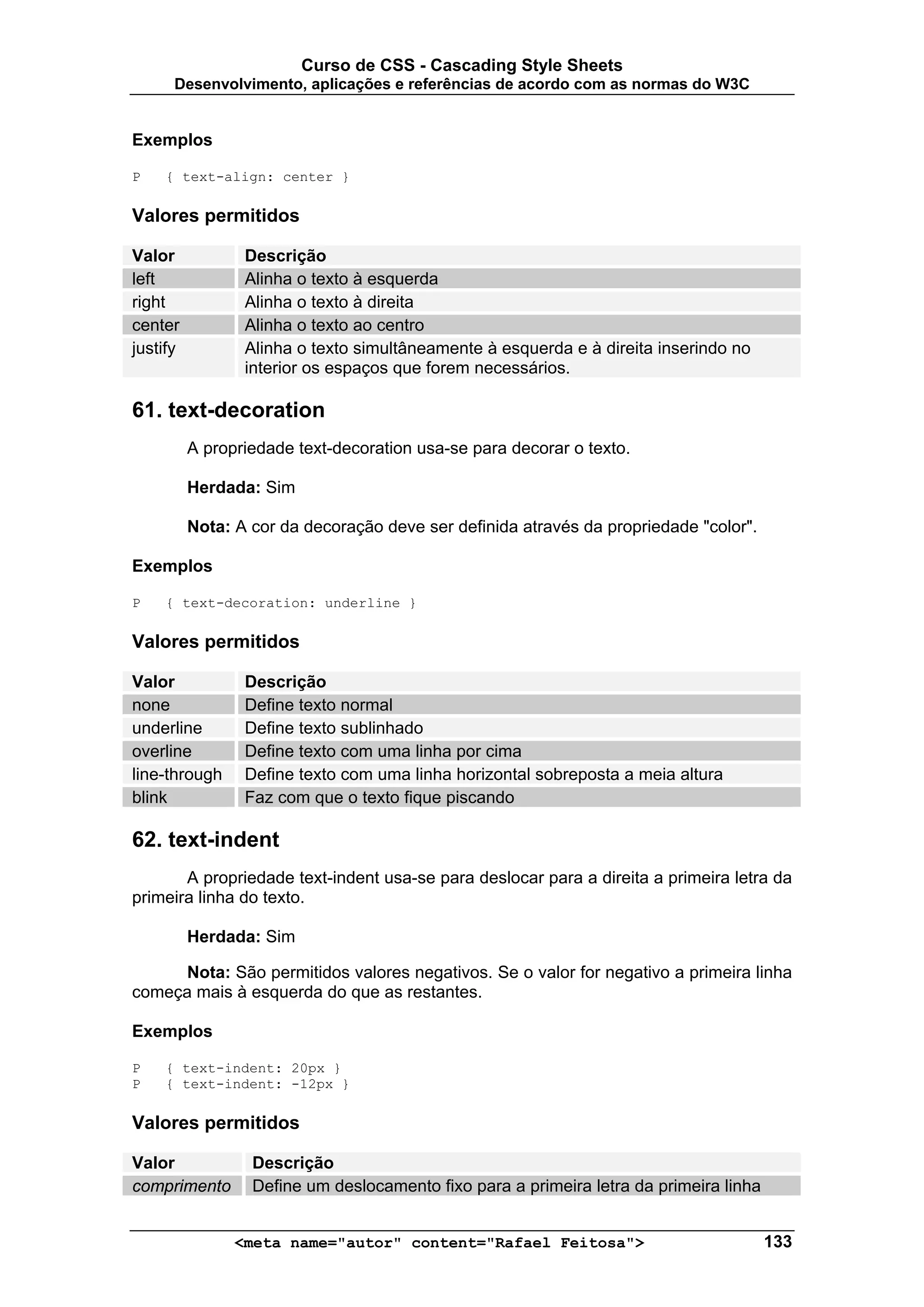 Curso de CSS - Cascading Style Sheets
      Desenvolvimento, aplicações e referências de acordo com as normas do W3C


Exemplos

P   { text-align: center }

Valores permitidos

Valor            Descrição
left             Alinha o texto à esquerda
right            Alinha o texto à direita
center           Alinha o texto ao centro
justify          Alinha o texto simultâneamente à esquerda e à direita inserindo no
                 interior os espaços que forem necessários.

61. text-decoration
          A propriedade text-decoration usa-se para decorar o texto.

          Herdada: Sim

          Nota: A cor da decoração deve ser definida através da propriedade "color".

Exemplos

P   { text-decoration: underline }

Valores permitidos

Valor            Descrição
none             Define texto normal
underline        Define texto sublinhado
overline         Define texto com uma linha por cima
line-through     Define texto com uma linha horizontal sobreposta a meia altura
blink            Faz com que o texto fique piscando

62. text-indent
       A propriedade text-indent usa-se para deslocar para a direita a primeira letra da
primeira linha do texto.

          Herdada: Sim

      Nota: São permitidos valores negativos. Se o valor for negativo a primeira linha
começa mais à esquerda do que as restantes.

Exemplos

P   { text-indent: 20px }
P   { text-indent: -12px }

Valores permitidos

Valor             Descrição
comprimento       Define um deslocamento fixo para a primeira letra da primeira linha


                <meta name="autor" content="Rafael Feitosa">                            133
 
