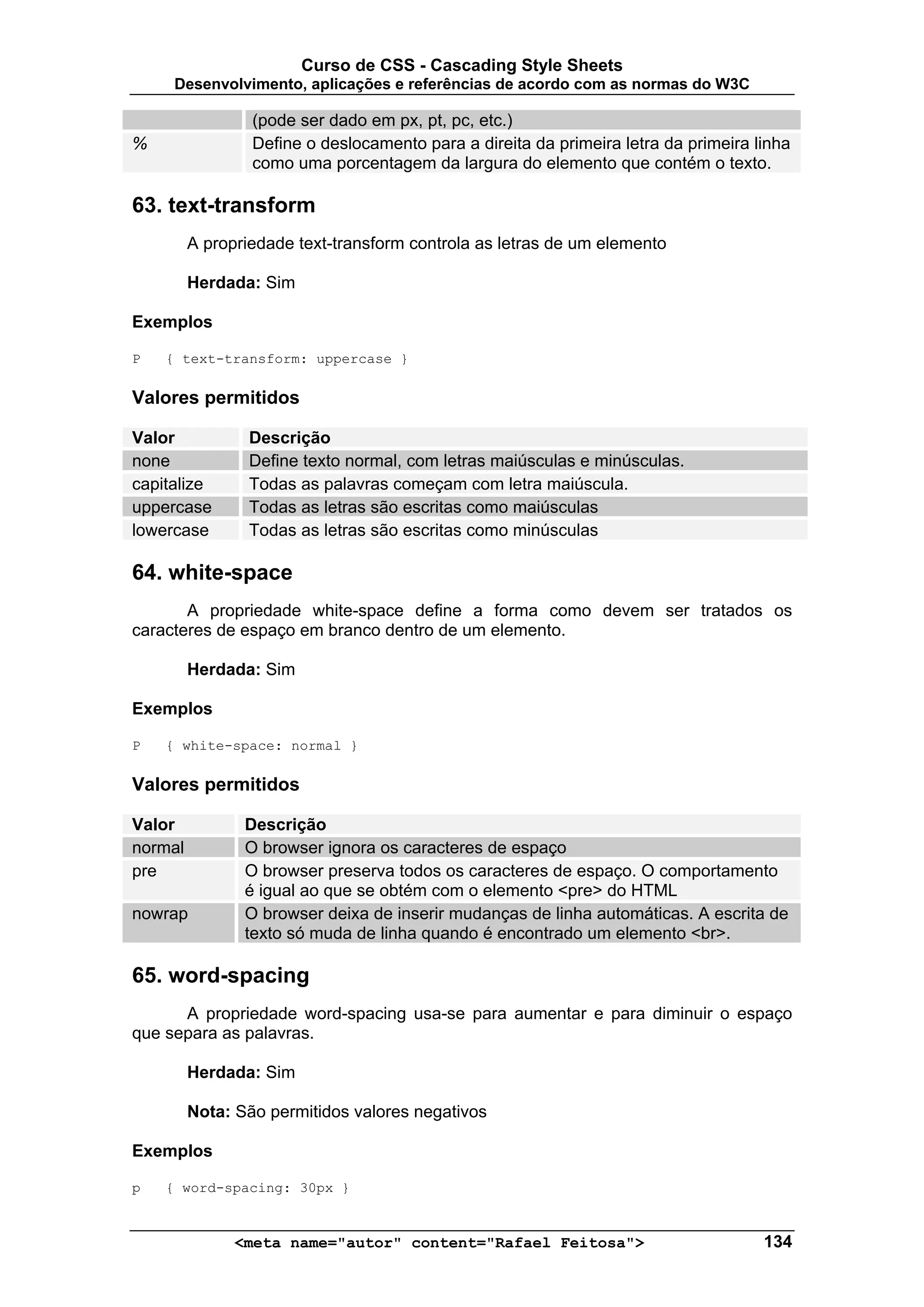 Curso de CSS - Cascading Style Sheets
     Desenvolvimento, aplicações e referências de acordo com as normas do W3C

                 (pode ser dado em px, pt, pc, etc.)
%                Define o deslocamento para a direita da primeira letra da primeira linha
                 como uma porcentagem da largura do elemento que contém o texto.

63. text-transform
         A propriedade text-transform controla as letras de um elemento

         Herdada: Sim

Exemplos

P   { text-transform: uppercase }

Valores permitidos

Valor            Descrição
none             Define texto normal, com letras maiúsculas e minúsculas.
capitalize       Todas as palavras começam com letra maiúscula.
uppercase        Todas as letras são escritas como maiúsculas
lowercase        Todas as letras são escritas como minúsculas

64. white-space
       A propriedade white-space define a forma como devem ser tratados os
caracteres de espaço em branco dentro de um elemento.

         Herdada: Sim

Exemplos

P   { white-space: normal }

Valores permitidos

Valor           Descrição
normal          O browser ignora os caracteres de espaço
pre             O browser preserva todos os caracteres de espaço. O comportamento
                é igual ao que se obtém com o elemento <pre> do HTML
nowrap          O browser deixa de inserir mudanças de linha automáticas. A escrita de
                texto só muda de linha quando é encontrado um elemento <br>.

65. word-spacing
      A propriedade word-spacing usa-se para aumentar e para diminuir o espaço
que separa as palavras.

         Herdada: Sim

         Nota: São permitidos valores negativos

Exemplos

p   { word-spacing: 30px }


               <meta name="autor" content="Rafael Feitosa">                          134
 