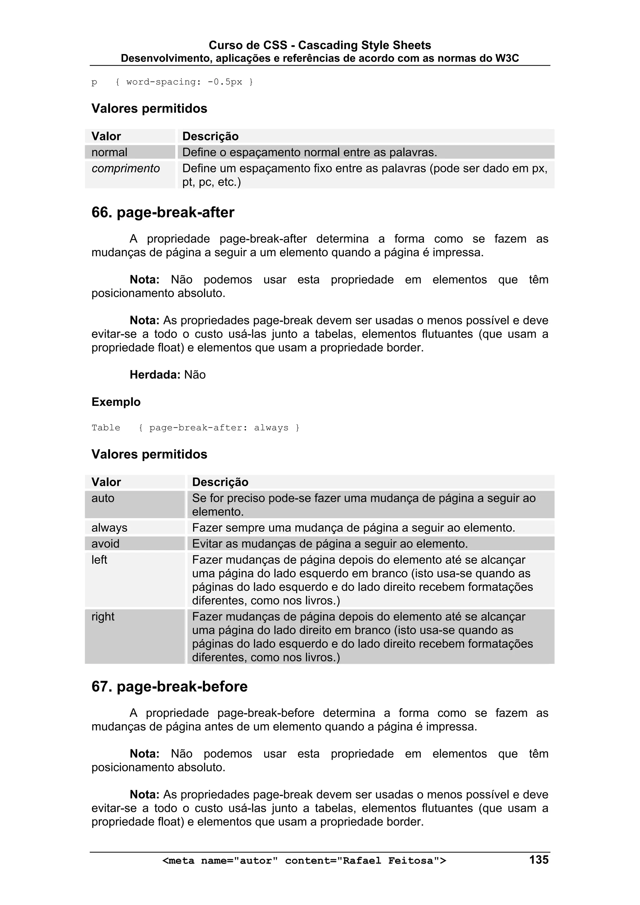 Curso de CSS - Cascading Style Sheets
         Desenvolvimento, aplicações e referências de acordo com as normas do W3C

p       { word-spacing: -0.5px }

Valores permitidos

Valor               Descrição
normal              Define o espaçamento normal entre as palavras.
comprimento         Define um espaçamento fixo entre as palavras (pode ser dado em px,
                    pt, pc, etc.)

66. page-break-after
     A propriedade page-break-after determina a forma como se fazem as
mudanças de página a seguir a um elemento quando a página é impressa.

       Nota: Não podemos usar esta propriedade em elementos que têm
posicionamento absoluto.

        Nota: As propriedades page-break devem ser usadas o menos possível e deve
evitar-se a todo o custo usá-las junto a tabelas, elementos flutuantes (que usam a
propriedade float) e elementos que usam a propriedade border.

          Herdada: Não

Exemplo

Table       { page-break-after: always }

Valores permitidos

Valor                Descrição
auto                 Se for preciso pode-se fazer uma mudança de página a seguir ao
                     elemento.
always               Fazer sempre uma mudança de página a seguir ao elemento.
avoid                Evitar as mudanças de página a seguir ao elemento.
left                 Fazer mudanças de página depois do elemento até se alcançar
                     uma página do lado esquerdo em branco (isto usa-se quando as
                     páginas do lado esquerdo e do lado direito recebem formatações
                     diferentes, como nos livros.)
right                Fazer mudanças de página depois do elemento até se alcançar
                     uma página do lado direito em branco (isto usa-se quando as
                     páginas do lado esquerdo e do lado direito recebem formatações
                     diferentes, como nos livros.)

67. page-break-before
     A propriedade page-break-before determina a forma como se fazem as
mudanças de página antes de um elemento quando a página é impressa.

       Nota: Não podemos usar esta propriedade em elementos que têm
posicionamento absoluto.

        Nota: As propriedades page-break devem ser usadas o menos possível e deve
evitar-se a todo o custo usá-las junto a tabelas, elementos flutuantes (que usam a
propriedade float) e elementos que usam a propriedade border.


                <meta name="autor" content="Rafael Feitosa">                        135
 