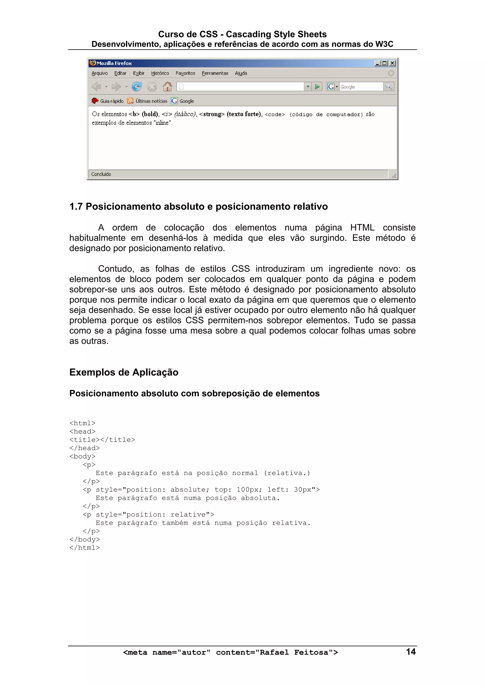 Curso de CSS - Cascading Style Sheets
     Desenvolvimento, aplicações e referências de acordo com as normas do W3C




1.7 Posicionamento absoluto e posicionamento relativo

       A ordem de colocação dos elementos numa página HTML consiste
habitualmente em desenhá-los à medida que eles vão surgindo. Este método é
designado por posicionamento relativo.

       Contudo, as folhas de estilos CSS introduziram um ingrediente novo: os
elementos de bloco podem ser colocados em qualquer ponto da página e podem
sobrepor-se uns aos outros. Este método é designado por posicionamento absoluto
porque nos permite indicar o local exato da página em que queremos que o elemento
seja desenhado. Se esse local já estiver ocupado por outro elemento não há qualquer
problema porque os estilos CSS permitem-nos sobrepor elementos. Tudo se passa
como se a página fosse uma mesa sobre a qual podemos colocar folhas umas sobre
as outras.


Exemplos de Aplicação

Posicionamento absoluto com sobreposição de elementos


<html>
<head>
<title></title>
</head>
<body>
   <p>
      Este parágrafo está na posição normal (relativa.)
   </p>
   <p style="position: absolute; top: 100px; left: 30px">
      Este parágrafo está numa posição absoluta.
   </p>
   <p style="position: relative">
      Este parágrafo também está numa posição relativa.
   </p>
</body>
</html>




            <meta name="autor" content="Rafael Feitosa">                        14
 