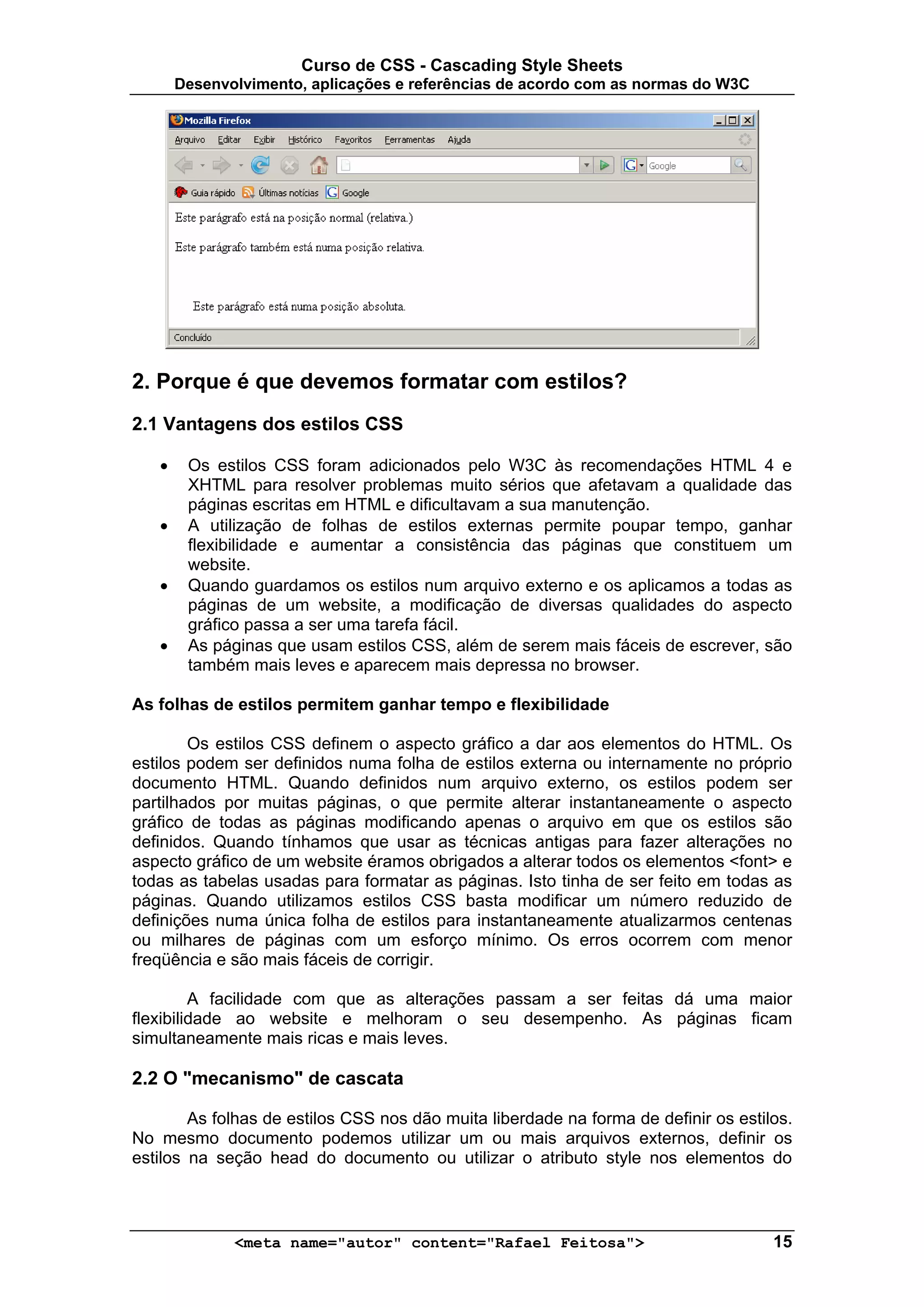 Curso de CSS - Cascading Style Sheets
       Desenvolvimento, aplicações e referências de acordo com as normas do W3C




2. Porque é que devemos formatar com estilos?
2.1 Vantagens dos estilos CSS

   •    Os estilos CSS foram adicionados pelo W3C às recomendações HTML 4 e
        XHTML para resolver problemas muito sérios que afetavam a qualidade das
        páginas escritas em HTML e dificultavam a sua manutenção.
   •    A utilização de folhas de estilos externas permite poupar tempo, ganhar
        flexibilidade e aumentar a consistência das páginas que constituem um
        website.
   •    Quando guardamos os estilos num arquivo externo e os aplicamos a todas as
        páginas de um website, a modificação de diversas qualidades do aspecto
        gráfico passa a ser uma tarefa fácil.
   •    As páginas que usam estilos CSS, além de serem mais fáceis de escrever, são
        também mais leves e aparecem mais depressa no browser.

As folhas de estilos permitem ganhar tempo e flexibilidade

        Os estilos CSS definem o aspecto gráfico a dar aos elementos do HTML. Os
estilos podem ser definidos numa folha de estilos externa ou internamente no próprio
documento HTML. Quando definidos num arquivo externo, os estilos podem ser
partilhados por muitas páginas, o que permite alterar instantaneamente o aspecto
gráfico de todas as páginas modificando apenas o arquivo em que os estilos são
definidos. Quando tínhamos que usar as técnicas antigas para fazer alterações no
aspecto gráfico de um website éramos obrigados a alterar todos os elementos <font> e
todas as tabelas usadas para formatar as páginas. Isto tinha de ser feito em todas as
páginas. Quando utilizamos estilos CSS basta modificar um número reduzido de
definições numa única folha de estilos para instantaneamente atualizarmos centenas
ou milhares de páginas com um esforço mínimo. Os erros ocorrem com menor
freqüência e são mais fáceis de corrigir.

         A facilidade com que as alterações passam a ser feitas dá uma maior
flexibilidade ao website e melhoram o seu desempenho. As páginas ficam
simultaneamente mais ricas e mais leves.

2.2 O "mecanismo" de cascata

        As folhas de estilos CSS nos dão muita liberdade na forma de definir os estilos.
No mesmo documento podemos utilizar um ou mais arquivos externos, definir os
estilos na seção head do documento ou utilizar o atributo style nos elementos do



              <meta name="autor" content="Rafael Feitosa">                           15
 