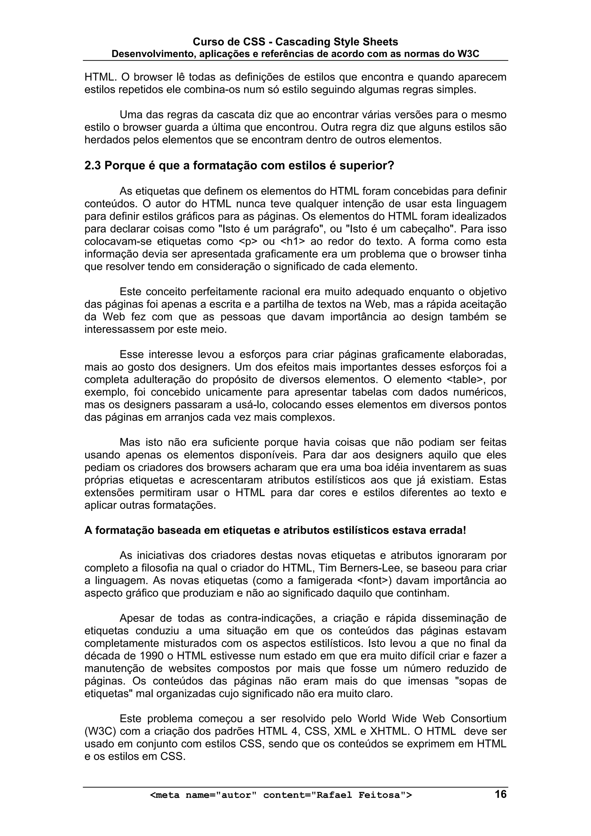 Curso de CSS - Cascading Style Sheets
     Desenvolvimento, aplicações e referências de acordo com as normas do W3C

HTML. O browser lê todas as definições de estilos que encontra e quando aparecem
estilos repetidos ele combina-os num só estilo seguindo algumas regras simples.

        Uma das regras da cascata diz que ao encontrar várias versões para o mesmo
estilo o browser guarda a última que encontrou. Outra regra diz que alguns estilos são
herdados pelos elementos que se encontram dentro de outros elementos.

2.3 Porque é que a formatação com estilos é superior?

       As etiquetas que definem os elementos do HTML foram concebidas para definir
conteúdos. O autor do HTML nunca teve qualquer intenção de usar esta linguagem
para definir estilos gráficos para as páginas. Os elementos do HTML foram idealizados
para declarar coisas como "Isto é um parágrafo", ou "Isto é um cabeçalho". Para isso
colocavam-se etiquetas como <p> ou <h1> ao redor do texto. A forma como esta
informação devia ser apresentada graficamente era um problema que o browser tinha
que resolver tendo em consideração o significado de cada elemento.

       Este conceito perfeitamente racional era muito adequado enquanto o objetivo
das páginas foi apenas a escrita e a partilha de textos na Web, mas a rápida aceitação
da Web fez com que as pessoas que davam importância ao design também se
interessassem por este meio.

      Esse interesse levou a esforços para criar páginas graficamente elaboradas,
mais ao gosto dos designers. Um dos efeitos mais importantes desses esforços foi a
completa adulteração do propósito de diversos elementos. O elemento <table>, por
exemplo, foi concebido unicamente para apresentar tabelas com dados numéricos,
mas os designers passaram a usá-lo, colocando esses elementos em diversos pontos
das páginas em arranjos cada vez mais complexos.

        Mas isto não era suficiente porque havia coisas que não podiam ser feitas
usando apenas os elementos disponíveis. Para dar aos designers aquilo que eles
pediam os criadores dos browsers acharam que era uma boa idéia inventarem as suas
próprias etiquetas e acrescentaram atributos estilísticos aos que já existiam. Estas
extensões permitiram usar o HTML para dar cores e estilos diferentes ao texto e
aplicar outras formatações.

A formatação baseada em etiquetas e atributos estilísticos estava errada!

       As iniciativas dos criadores destas novas etiquetas e atributos ignoraram por
completo a filosofia na qual o criador do HTML, Tim Berners-Lee, se baseou para criar
a linguagem. As novas etiquetas (como a famigerada <font>) davam importância ao
aspecto gráfico que produziam e não ao significado daquilo que continham.

       Apesar de todas as contra-indicações, a criação e rápida disseminação de
etiquetas conduziu a uma situação em que os conteúdos das páginas estavam
completamente misturados com os aspectos estilísticos. Isto levou a que no final da
década de 1990 o HTML estivesse num estado em que era muito difícil criar e fazer a
manutenção de websites compostos por mais que fosse um número reduzido de
páginas. Os conteúdos das páginas não eram mais do que imensas "sopas de
etiquetas" mal organizadas cujo significado não era muito claro.

       Este problema começou a ser resolvido pelo World Wide Web Consortium
(W3C) com a criação dos padrões HTML 4, CSS, XML e XHTML. O HTML deve ser
usado em conjunto com estilos CSS, sendo que os conteúdos se exprimem em HTML
e os estilos em CSS.


             <meta name="autor" content="Rafael Feitosa">                          16
 