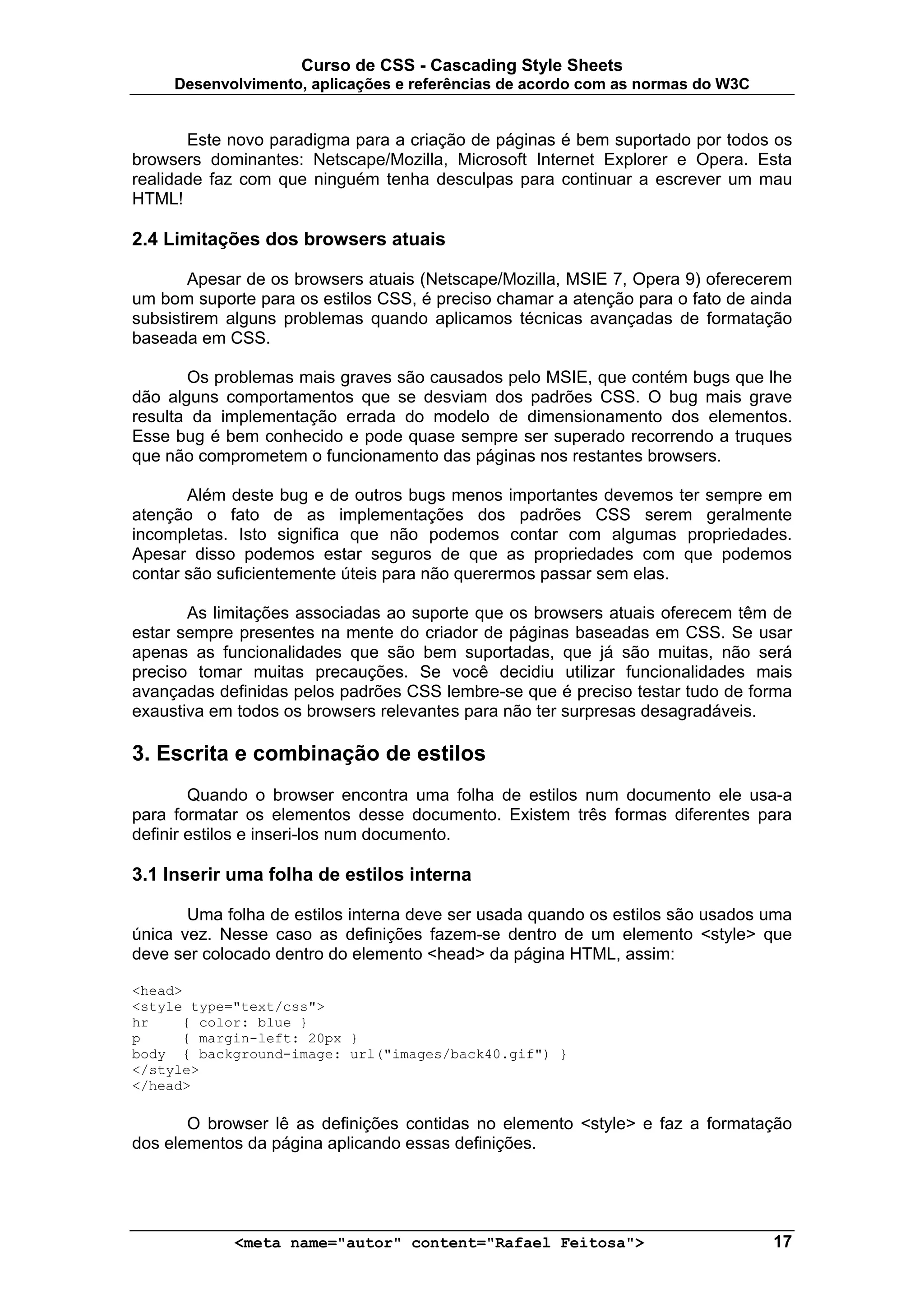Curso de CSS - Cascading Style Sheets
     Desenvolvimento, aplicações e referências de acordo com as normas do W3C


       Este novo paradigma para a criação de páginas é bem suportado por todos os
browsers dominantes: Netscape/Mozilla, Microsoft Internet Explorer e Opera. Esta
realidade faz com que ninguém tenha desculpas para continuar a escrever um mau
HTML!

2.4 Limitações dos browsers atuais

       Apesar de os browsers atuais (Netscape/Mozilla, MSIE 7, Opera 9) oferecerem
um bom suporte para os estilos CSS, é preciso chamar a atenção para o fato de ainda
subsistirem alguns problemas quando aplicamos técnicas avançadas de formatação
baseada em CSS.

       Os problemas mais graves são causados pelo MSIE, que contém bugs que lhe
dão alguns comportamentos que se desviam dos padrões CSS. O bug mais grave
resulta da implementação errada do modelo de dimensionamento dos elementos.
Esse bug é bem conhecido e pode quase sempre ser superado recorrendo a truques
que não comprometem o funcionamento das páginas nos restantes browsers.

       Além deste bug e de outros bugs menos importantes devemos ter sempre em
atenção o fato de as implementações dos padrões CSS serem geralmente
incompletas. Isto significa que não podemos contar com algumas propriedades.
Apesar disso podemos estar seguros de que as propriedades com que podemos
contar são suficientemente úteis para não querermos passar sem elas.

       As limitações associadas ao suporte que os browsers atuais oferecem têm de
estar sempre presentes na mente do criador de páginas baseadas em CSS. Se usar
apenas as funcionalidades que são bem suportadas, que já são muitas, não será
preciso tomar muitas precauções. Se você decidiu utilizar funcionalidades mais
avançadas definidas pelos padrões CSS lembre-se que é preciso testar tudo de forma
exaustiva em todos os browsers relevantes para não ter surpresas desagradáveis.

3. Escrita e combinação de estilos
        Quando o browser encontra uma folha de estilos num documento ele usa-a
para formatar os elementos desse documento. Existem três formas diferentes para
definir estilos e inseri-los num documento.

3.1 Inserir uma folha de estilos interna

       Uma folha de estilos interna deve ser usada quando os estilos são usados uma
única vez. Nesse caso as definições fazem-se dentro de um elemento <style> que
deve ser colocado dentro do elemento <head> da página HTML, assim:

<head>
<style type="text/css">
hr    { color: blue }
p     { margin-left: 20px }
body { background-image: url("images/back40.gif") }
</style>
</head>

       O browser lê as definições contidas no elemento <style> e faz a formatação
dos elementos da página aplicando essas definições.




            <meta name="autor" content="Rafael Feitosa">                        17
 
