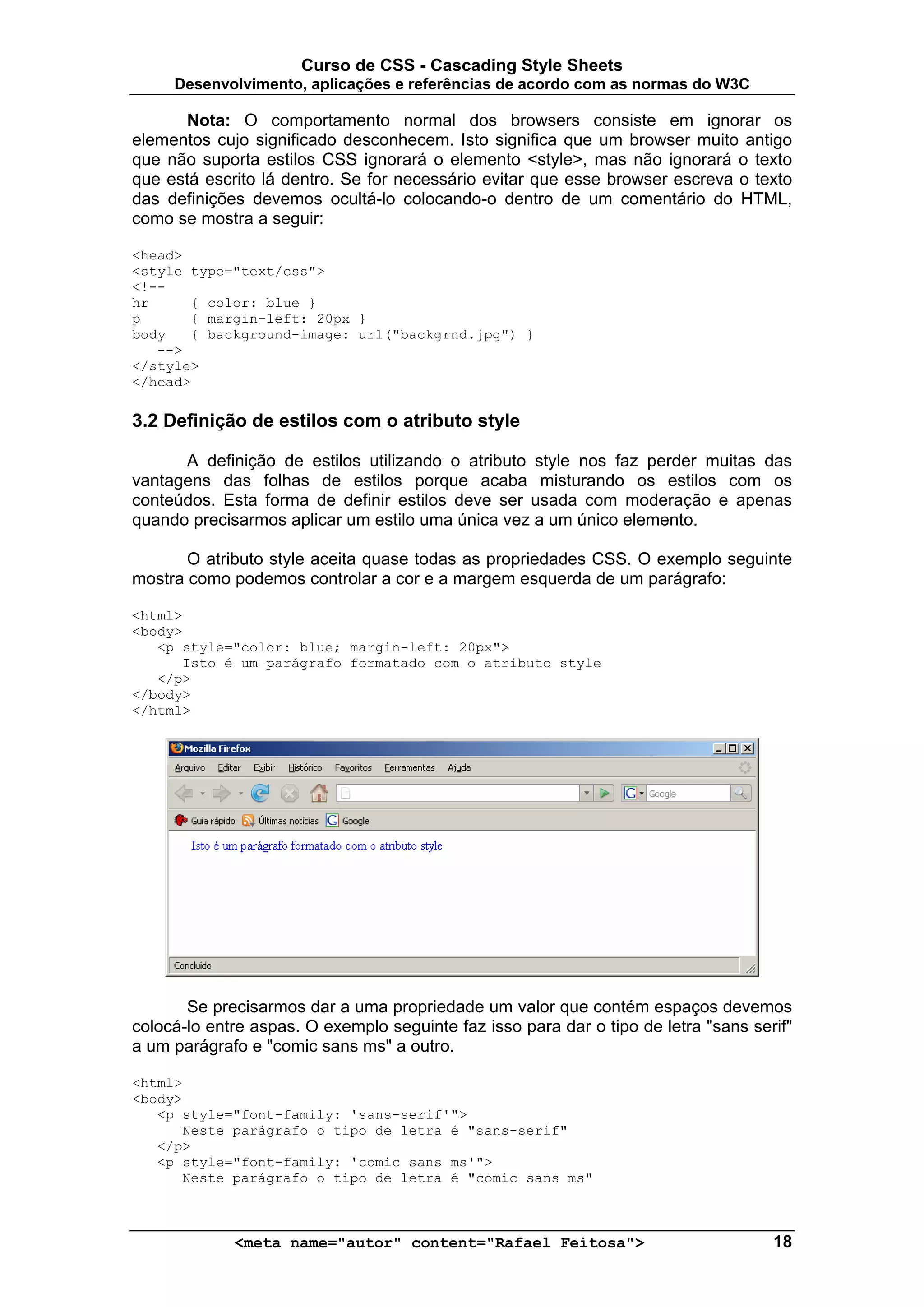 Curso de CSS - Cascading Style Sheets
     Desenvolvimento, aplicações e referências de acordo com as normas do W3C

      Nota: O comportamento normal dos browsers consiste em ignorar os
elementos cujo significado desconhecem. Isto significa que um browser muito antigo
que não suporta estilos CSS ignorará o elemento <style>, mas não ignorará o texto
que está escrito lá dentro. Se for necessário evitar que esse browser escreva o texto
das definições devemos ocultá-lo colocando-o dentro de um comentário do HTML,
como se mostra a seguir:

<head>
<style type="text/css">
<!--
hr     { color: blue }
p      { margin-left: 20px }
body   { background-image: url("backgrnd.jpg") }
   -->
</style>
</head>

3.2 Definição de estilos com o atributo style

      A definição de estilos utilizando o atributo style nos faz perder muitas das
vantagens das folhas de estilos porque acaba misturando os estilos com os
conteúdos. Esta forma de definir estilos deve ser usada com moderação e apenas
quando precisarmos aplicar um estilo uma única vez a um único elemento.

       O atributo style aceita quase todas as propriedades CSS. O exemplo seguinte
mostra como podemos controlar a cor e a margem esquerda de um parágrafo:

<html>
<body>
   <p style="color: blue; margin-left: 20px">
      Isto é um parágrafo formatado com o atributo style
   </p>
</body>
</html>




       Se precisarmos dar a uma propriedade um valor que contém espaços devemos
colocá-lo entre aspas. O exemplo seguinte faz isso para dar o tipo de letra "sans serif"
a um parágrafo e "comic sans ms" a outro.

<html>
<body>
   <p style="font-family: 'sans-serif'">
      Neste parágrafo o tipo de letra é "sans-serif"
   </p>
   <p style="font-family: 'comic sans ms'">
      Neste parágrafo o tipo de letra é "comic sans ms"



             <meta name="autor" content="Rafael Feitosa">                            18
 