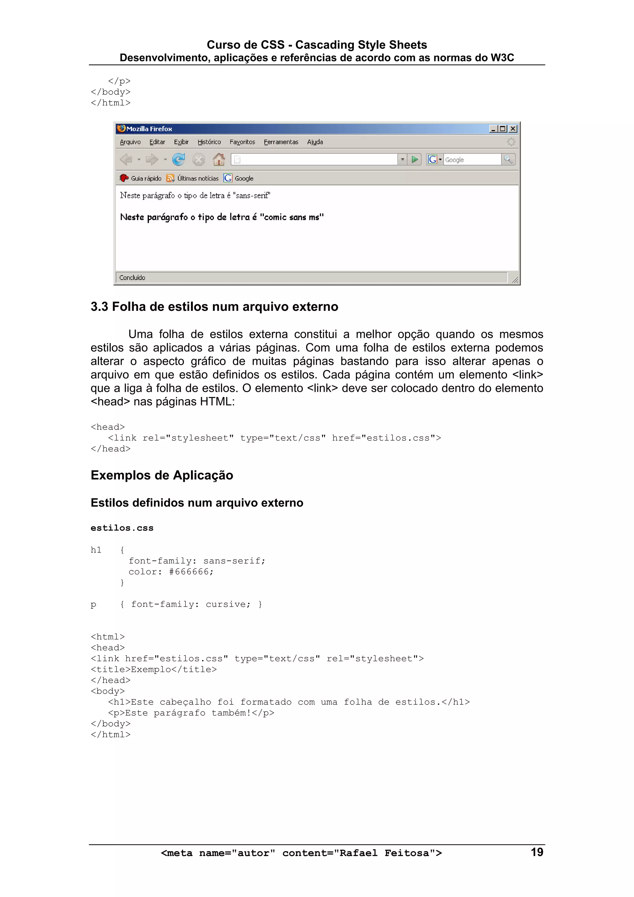 Curso de CSS - Cascading Style Sheets
     Desenvolvimento, aplicações e referências de acordo com as normas do W3C

   </p>
</body>
</html>




3.3 Folha de estilos num arquivo externo

        Uma folha de estilos externa constitui a melhor opção quando os mesmos
estilos são aplicados a várias páginas. Com uma folha de estilos externa podemos
alterar o aspecto gráfico de muitas páginas bastando para isso alterar apenas o
arquivo em que estão definidos os estilos. Cada página contém um elemento <link>
que a liga à folha de estilos. O elemento <link> deve ser colocado dentro do elemento
<head> nas páginas HTML:

<head>
   <link rel="stylesheet" type="text/css" href="estilos.css">
</head>

Exemplos de Aplicação

Estilos definidos num arquivo externo

estilos.css

h1   {
         font-family: sans-serif;
         color: #666666;
     }

p    { font-family: cursive; }


<html>
<head>
<link href="estilos.css" type="text/css" rel="stylesheet">
<title>Exemplo</title>
</head>
<body>
   <h1>Este cabeçalho foi formatado com uma folha de estilos.</h1>
   <p>Este parágrafo também!</p>
</body>
</html>




              <meta name="autor" content="Rafael Feitosa">                        19
 