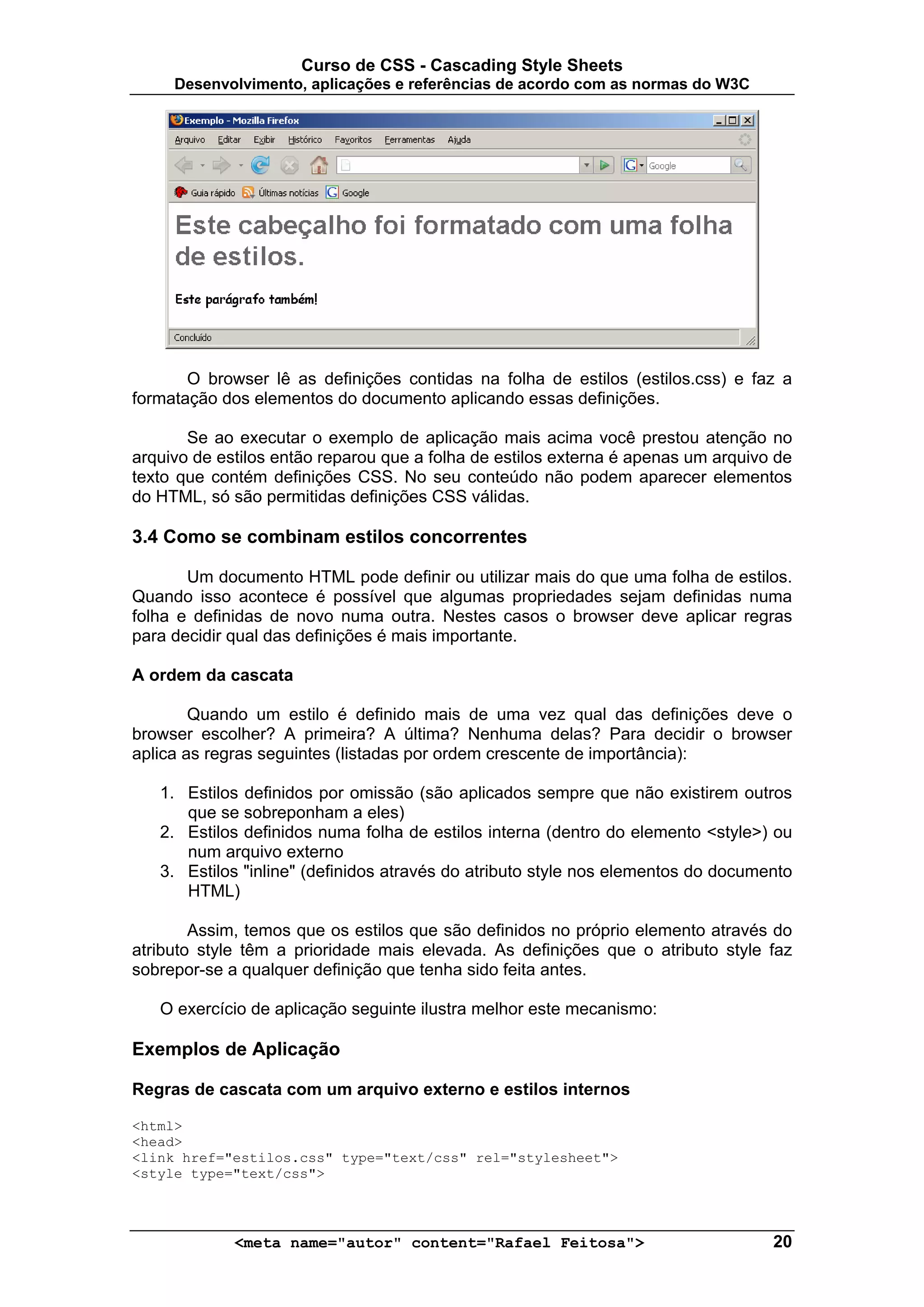 Curso de CSS - Cascading Style Sheets
     Desenvolvimento, aplicações e referências de acordo com as normas do W3C




       O browser lê as definições contidas na folha de estilos (estilos.css) e faz a
formatação dos elementos do documento aplicando essas definições.

       Se ao executar o exemplo de aplicação mais acima você prestou atenção no
arquivo de estilos então reparou que a folha de estilos externa é apenas um arquivo de
texto que contém definições CSS. No seu conteúdo não podem aparecer elementos
do HTML, só são permitidas definições CSS válidas.

3.4 Como se combinam estilos concorrentes

       Um documento HTML pode definir ou utilizar mais do que uma folha de estilos.
Quando isso acontece é possível que algumas propriedades sejam definidas numa
folha e definidas de novo numa outra. Nestes casos o browser deve aplicar regras
para decidir qual das definições é mais importante.

A ordem da cascata

        Quando um estilo é definido mais de uma vez qual das definições deve o
browser escolher? A primeira? A última? Nenhuma delas? Para decidir o browser
aplica as regras seguintes (listadas por ordem crescente de importância):

   1. Estilos definidos por omissão (são aplicados sempre que não existirem outros
      que se sobreponham a eles)
   2. Estilos definidos numa folha de estilos interna (dentro do elemento <style>) ou
      num arquivo externo
   3. Estilos "inline" (definidos através do atributo style nos elementos do documento
      HTML)

        Assim, temos que os estilos que são definidos no próprio elemento através do
atributo style têm a prioridade mais elevada. As definições que o atributo style faz
sobrepor-se a qualquer definição que tenha sido feita antes.

   O exercício de aplicação seguinte ilustra melhor este mecanismo:

Exemplos de Aplicação

Regras de cascata com um arquivo externo e estilos internos

<html>
<head>
<link href="estilos.css" type="text/css" rel="stylesheet">
<style type="text/css">



             <meta name="autor" content="Rafael Feitosa">                          20
 