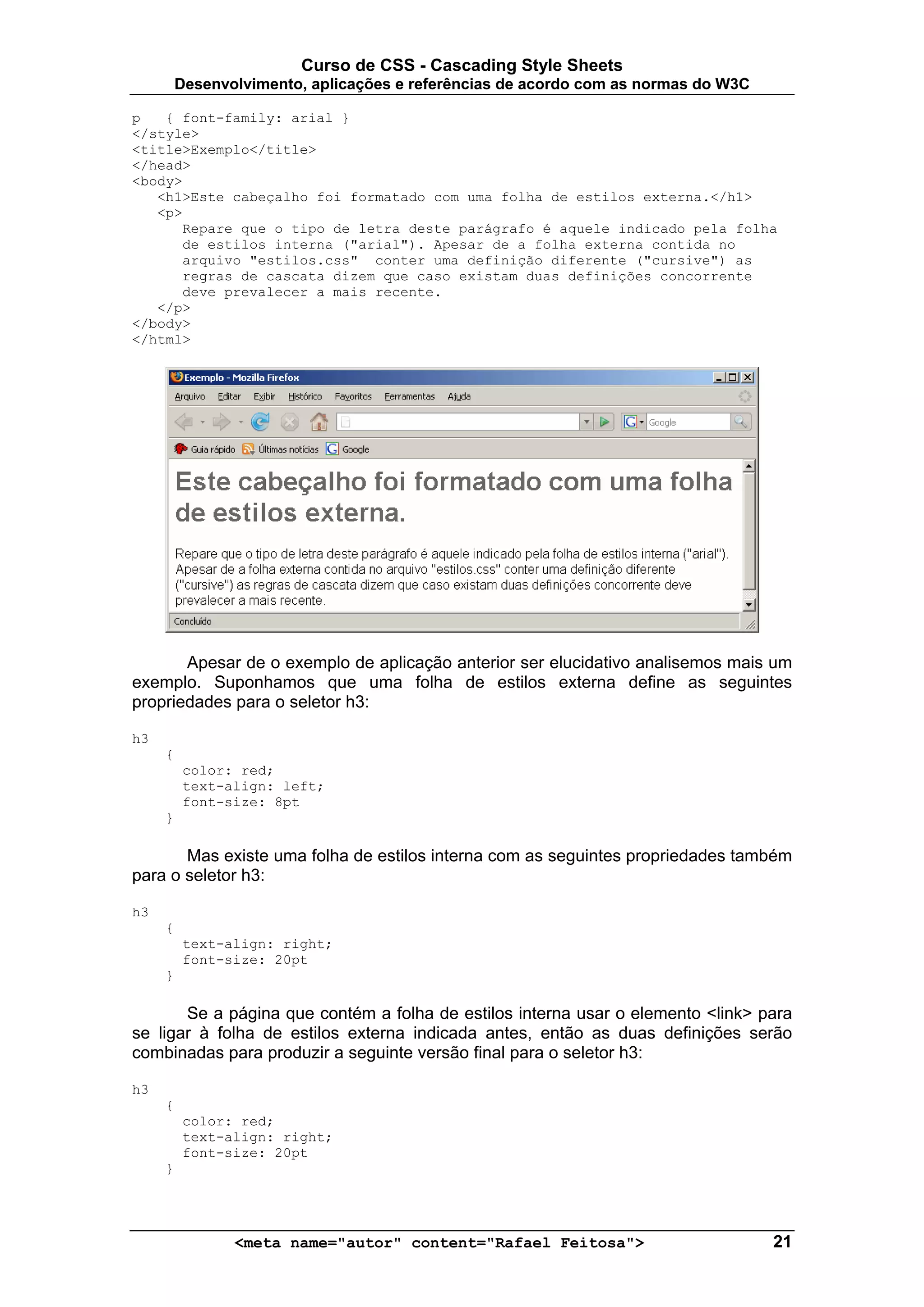Curso de CSS - Cascading Style Sheets
         Desenvolvimento, aplicações e referências de acordo com as normas do W3C

p   { font-family: arial }
</style>
<title>Exemplo</title>
</head>
<body>
   <h1>Este cabeçalho foi formatado com uma folha de estilos externa.</h1>
   <p>
      Repare que o tipo de letra deste parágrafo é aquele indicado pela folha
      de estilos interna ("arial"). Apesar de a folha externa contida no
      arquivo "estilos.css" conter uma definição diferente ("cursive") as
      regras de cascata dizem que caso existam duas definições concorrente
      deve prevalecer a mais recente.
   </p>
</body>
</html>




       Apesar de o exemplo de aplicação anterior ser elucidativo analisemos mais um
exemplo. Suponhamos que uma folha de estilos externa define as seguintes
propriedades para o seletor h3:

h3
     {
          color: red;
          text-align: left;
          font-size: 8pt
     }

       Mas existe uma folha de estilos interna com as seguintes propriedades também
para o seletor h3:

h3
     {
          text-align: right;
          font-size: 20pt
     }

       Se a página que contém a folha de estilos interna usar o elemento <link> para
se ligar à folha de estilos externa indicada antes, então as duas definições serão
combinadas para produzir a seguinte versão final para o seletor h3:

h3
     {
          color: red;
          text-align: right;
          font-size: 20pt
     }




                <meta name="autor" content="Rafael Feitosa">                        21
 