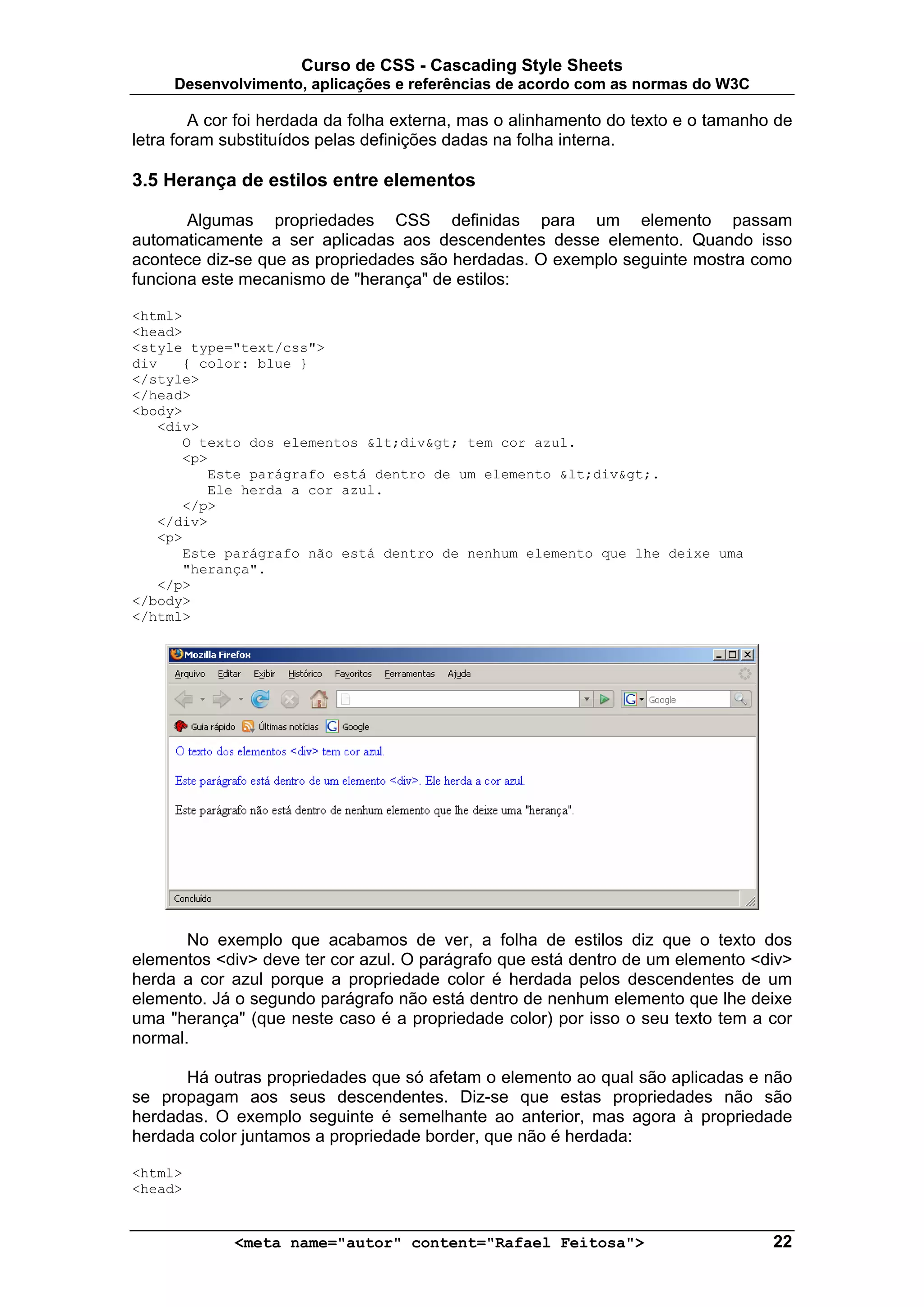 Curso de CSS - Cascading Style Sheets
     Desenvolvimento, aplicações e referências de acordo com as normas do W3C

        A cor foi herdada da folha externa, mas o alinhamento do texto e o tamanho de
letra foram substituídos pelas definições dadas na folha interna.

3.5 Herança de estilos entre elementos

       Algumas propriedades CSS definidas para um elemento passam
automaticamente a ser aplicadas aos descendentes desse elemento. Quando isso
acontece diz-se que as propriedades são herdadas. O exemplo seguinte mostra como
funciona este mecanismo de "herança" de estilos:

<html>
<head>
<style type="text/css">
div   { color: blue }
</style>
</head>
<body>
   <div>
      O texto dos elementos <div> tem cor azul.
      <p>
         Este parágrafo está dentro de um elemento <div>.
         Ele herda a cor azul.
      </p>
   </div>
   <p>
      Este parágrafo não está dentro de nenhum elemento que lhe deixe uma
      "herança".
   </p>
</body>
</html>




       No exemplo que acabamos de ver, a folha de estilos diz que o texto dos
elementos <div> deve ter cor azul. O parágrafo que está dentro de um elemento <div>
herda a cor azul porque a propriedade color é herdada pelos descendentes de um
elemento. Já o segundo parágrafo não está dentro de nenhum elemento que lhe deixe
uma "herança" (que neste caso é a propriedade color) por isso o seu texto tem a cor
normal.

      Há outras propriedades que só afetam o elemento ao qual são aplicadas e não
se propagam aos seus descendentes. Diz-se que estas propriedades não são
herdadas. O exemplo seguinte é semelhante ao anterior, mas agora à propriedade
herdada color juntamos a propriedade border, que não é herdada:

<html>
<head>


             <meta name="autor" content="Rafael Feitosa">                         22
 