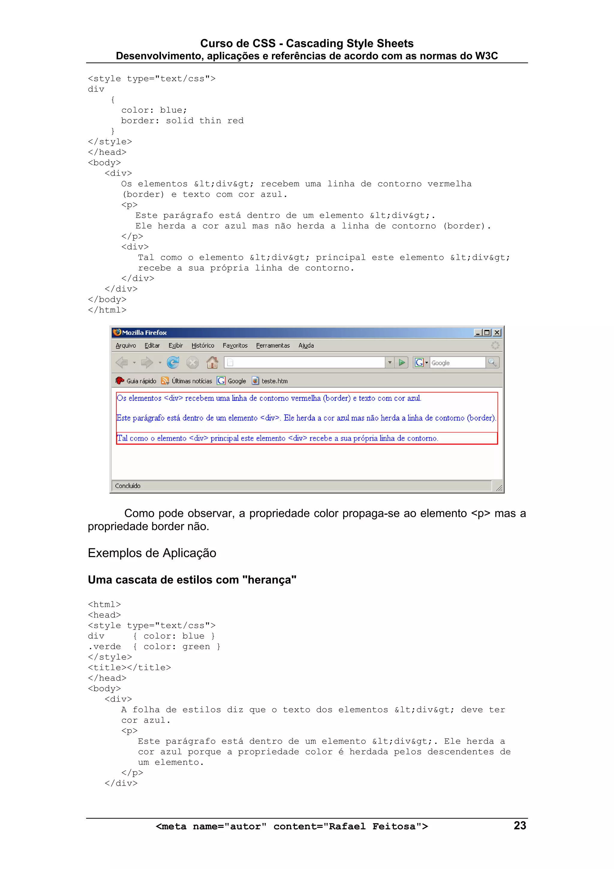Curso de CSS - Cascading Style Sheets
     Desenvolvimento, aplicações e referências de acordo com as normas do W3C

<style type="text/css">
div
    {
      color: blue;
      border: solid thin red
    }
</style>
</head>
<body>
   <div>
      Os elementos <div> recebem uma linha de contorno vermelha
      (border) e texto com cor azul.
      <p>
         Este parágrafo está dentro de um elemento <div>.
         Ele herda a cor azul mas não herda a linha de contorno (border).
      </p>
      <div>
         Tal como o elemento <div> principal este elemento <div>
         recebe a sua própria linha de contorno.
      </div>
   </div>
</body>
</html>




       Como pode observar, a propriedade color propaga-se ao elemento <p> mas a
propriedade border não.

Exemplos de Aplicação

Uma cascata de estilos com "herança"

<html>
<head>
<style type="text/css">
div     { color: blue }
.verde { color: green }
</style>
<title></title>
</head>
<body>
   <div>
      A folha de estilos diz que o texto dos elementos <div> deve ter
      cor azul.
      <p>
         Este parágrafo está dentro de um elemento <div>. Ele herda a
         cor azul porque a propriedade color é herdada pelos descendentes de
         um elemento.
      </p>
   </div>



            <meta name="autor" content="Rafael Feitosa">                        23
 