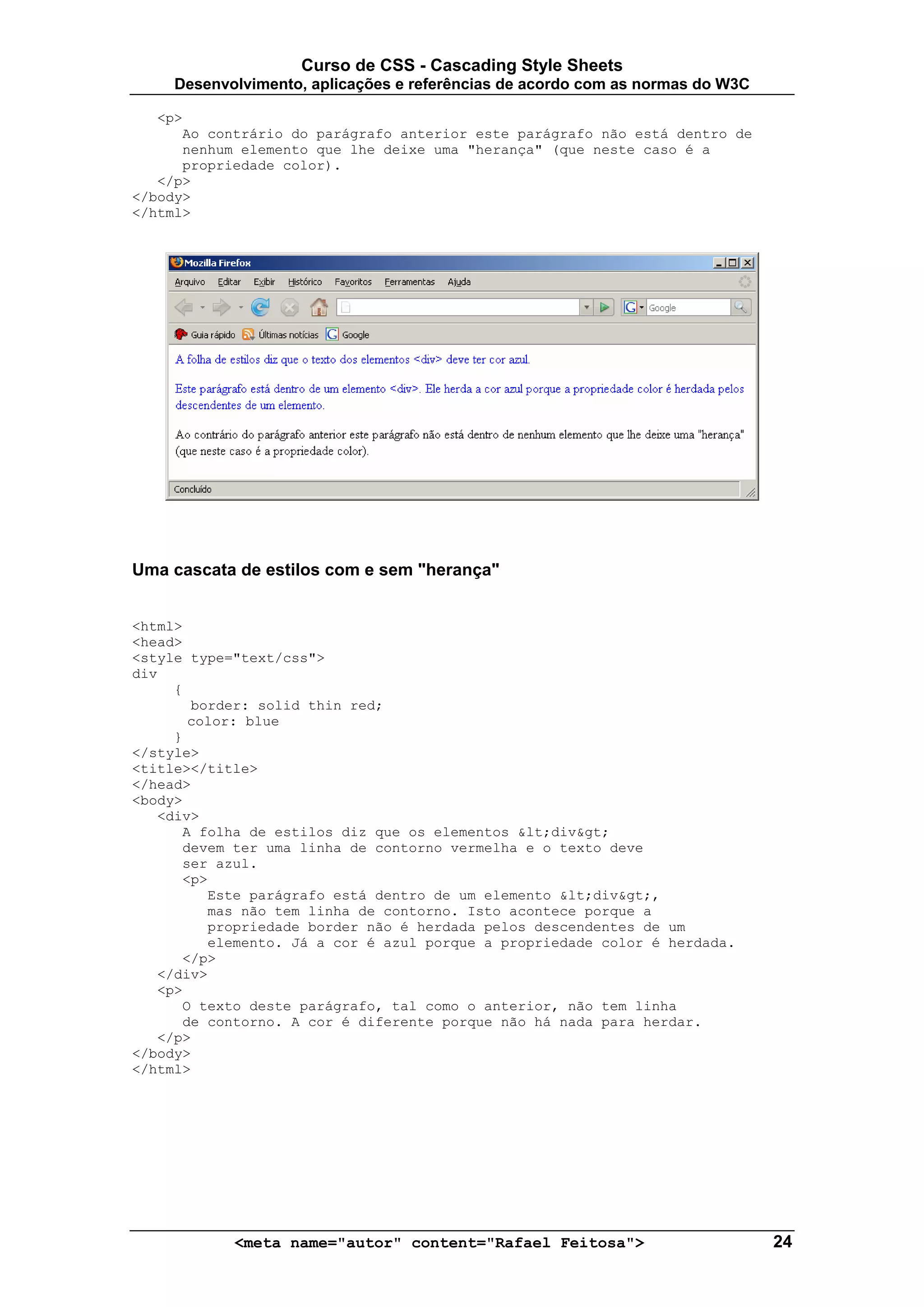 Curso de CSS - Cascading Style Sheets
     Desenvolvimento, aplicações e referências de acordo com as normas do W3C

   <p>
      Ao contrário do parágrafo anterior este parágrafo não está dentro de
      nenhum elemento que lhe deixe uma "herança" (que neste caso é a
      propriedade color).
   </p>
</body>
</html>




Uma cascata de estilos com e sem "herança"


<html>
<head>
<style type="text/css">
div
     {
       border: solid thin red;
       color: blue
     }
</style>
<title></title>
</head>
<body>
   <div>
      A folha de estilos diz que os elementos <div>
      devem ter uma linha de contorno vermelha e o texto deve
      ser azul.
      <p>
         Este parágrafo está dentro de um elemento <div>,
         mas não tem linha de contorno. Isto acontece porque a
         propriedade border não é herdada pelos descendentes de um
         elemento. Já a cor é azul porque a propriedade color é herdada.
      </p>
   </div>
   <p>
      O texto deste parágrafo, tal como o anterior, não tem linha
      de contorno. A cor é diferente porque não há nada para herdar.
   </p>
</body>
</html>




            <meta name="autor" content="Rafael Feitosa">                        24
 