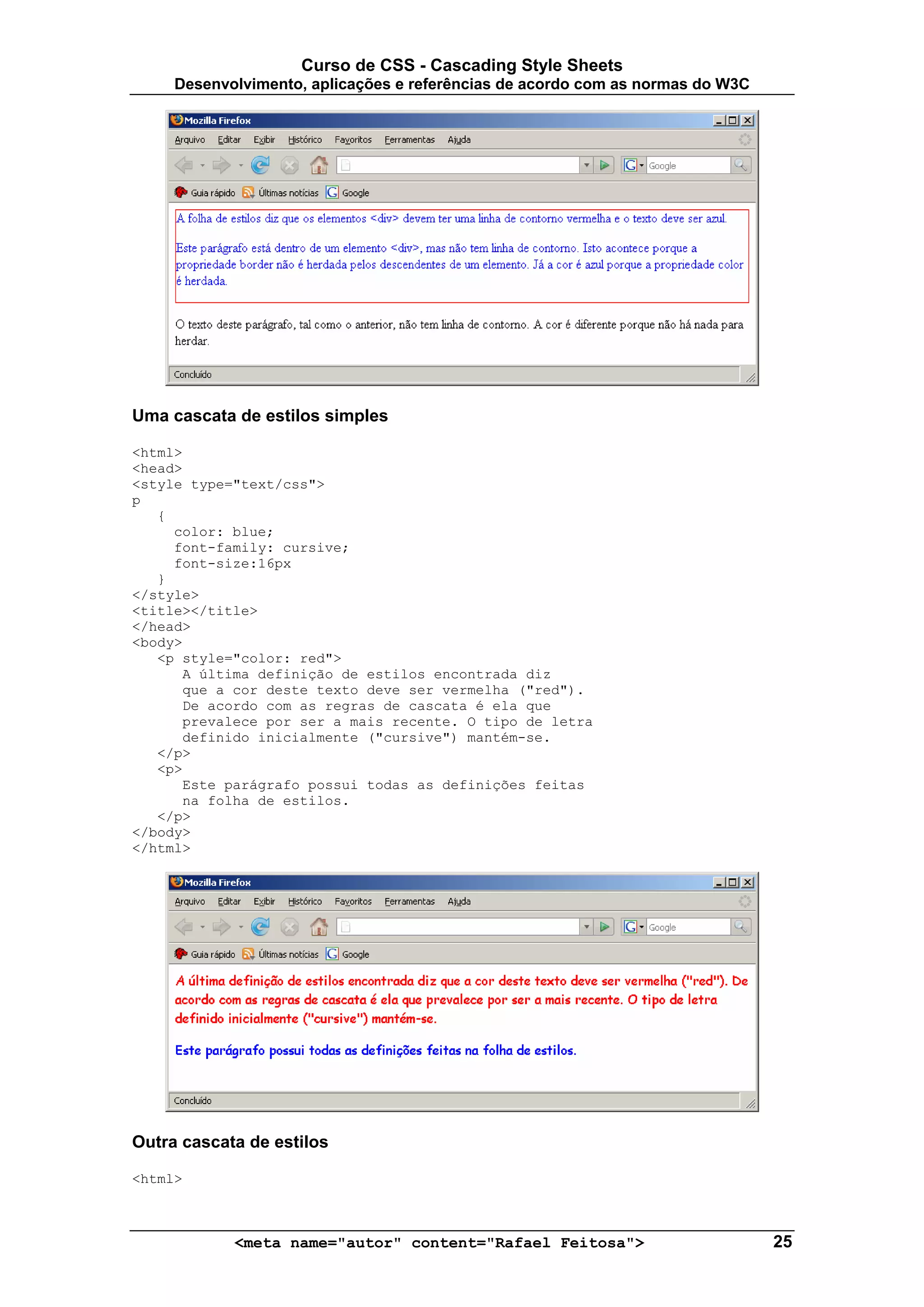 Curso de CSS - Cascading Style Sheets
     Desenvolvimento, aplicações e referências de acordo com as normas do W3C




Uma cascata de estilos simples

<html>
<head>
<style type="text/css">
p
   {
     color: blue;
     font-family: cursive;
     font-size:16px
   }
</style>
<title></title>
</head>
<body>
   <p style="color: red">
      A última definição de estilos encontrada diz
      que a cor deste texto deve ser vermelha ("red").
      De acordo com as regras de cascata é ela que
      prevalece por ser a mais recente. O tipo de letra
      definido inicialmente ("cursive") mantém-se.
   </p>
   <p>
      Este parágrafo possui todas as definições feitas
      na folha de estilos.
   </p>
</body>
</html>




Outra cascata de estilos

<html>



            <meta name="autor" content="Rafael Feitosa">                        25
 