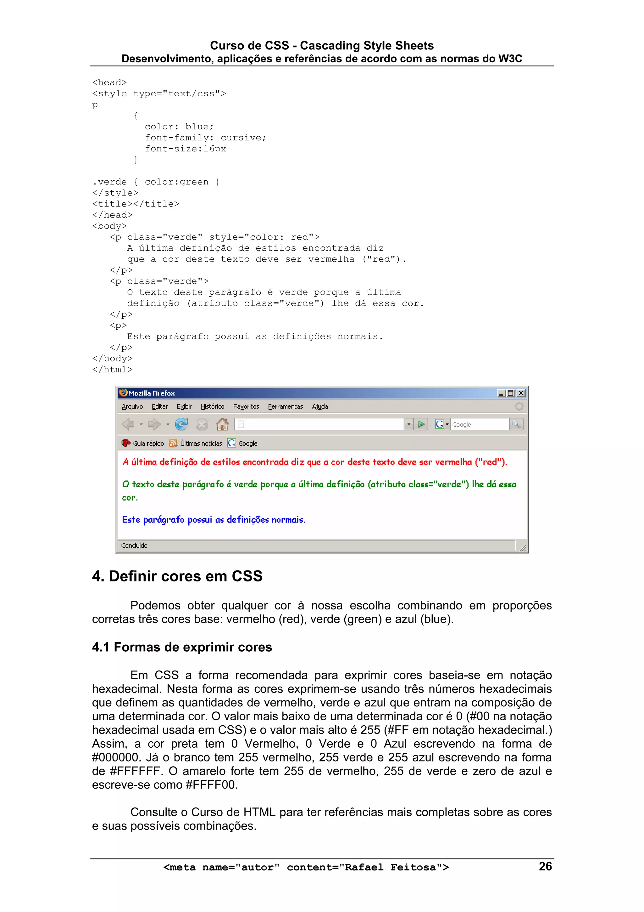 Curso de CSS - Cascading Style Sheets
     Desenvolvimento, aplicações e referências de acordo com as normas do W3C

<head>
<style type="text/css">
p
       {
         color: blue;
         font-family: cursive;
         font-size:16px
       }

.verde { color:green }
</style>
<title></title>
</head>
<body>
   <p class="verde" style="color: red">
      A última definição de estilos encontrada diz
      que a cor deste texto deve ser vermelha ("red").
   </p>
   <p class="verde">
      O texto deste parágrafo é verde porque a última
      definição (atributo class="verde") lhe dá essa cor.
   </p>
   <p>
      Este parágrafo possui as definições normais.
   </p>
</body>
</html>




4. Definir cores em CSS
       Podemos obter qualquer cor à nossa escolha combinando em proporções
corretas três cores base: vermelho (red), verde (green) e azul (blue).

4.1 Formas de exprimir cores

      Em CSS a forma recomendada para exprimir cores baseia-se em notação
hexadecimal. Nesta forma as cores exprimem-se usando três números hexadecimais
que definem as quantidades de vermelho, verde e azul que entram na composição de
uma determinada cor. O valor mais baixo de uma determinada cor é 0 (#00 na notação
hexadecimal usada em CSS) e o valor mais alto é 255 (#FF em notação hexadecimal.)
Assim, a cor preta tem 0 Vermelho, 0 Verde e 0 Azul escrevendo na forma de
#000000. Já o branco tem 255 vermelho, 255 verde e 255 azul escrevendo na forma
de #FFFFFF. O amarelo forte tem 255 de vermelho, 255 de verde e zero de azul e
escreve-se como #FFFF00.

       Consulte o Curso de HTML para ter referências mais completas sobre as cores
e suas possíveis combinações.


            <meta name="autor" content="Rafael Feitosa">                        26
 