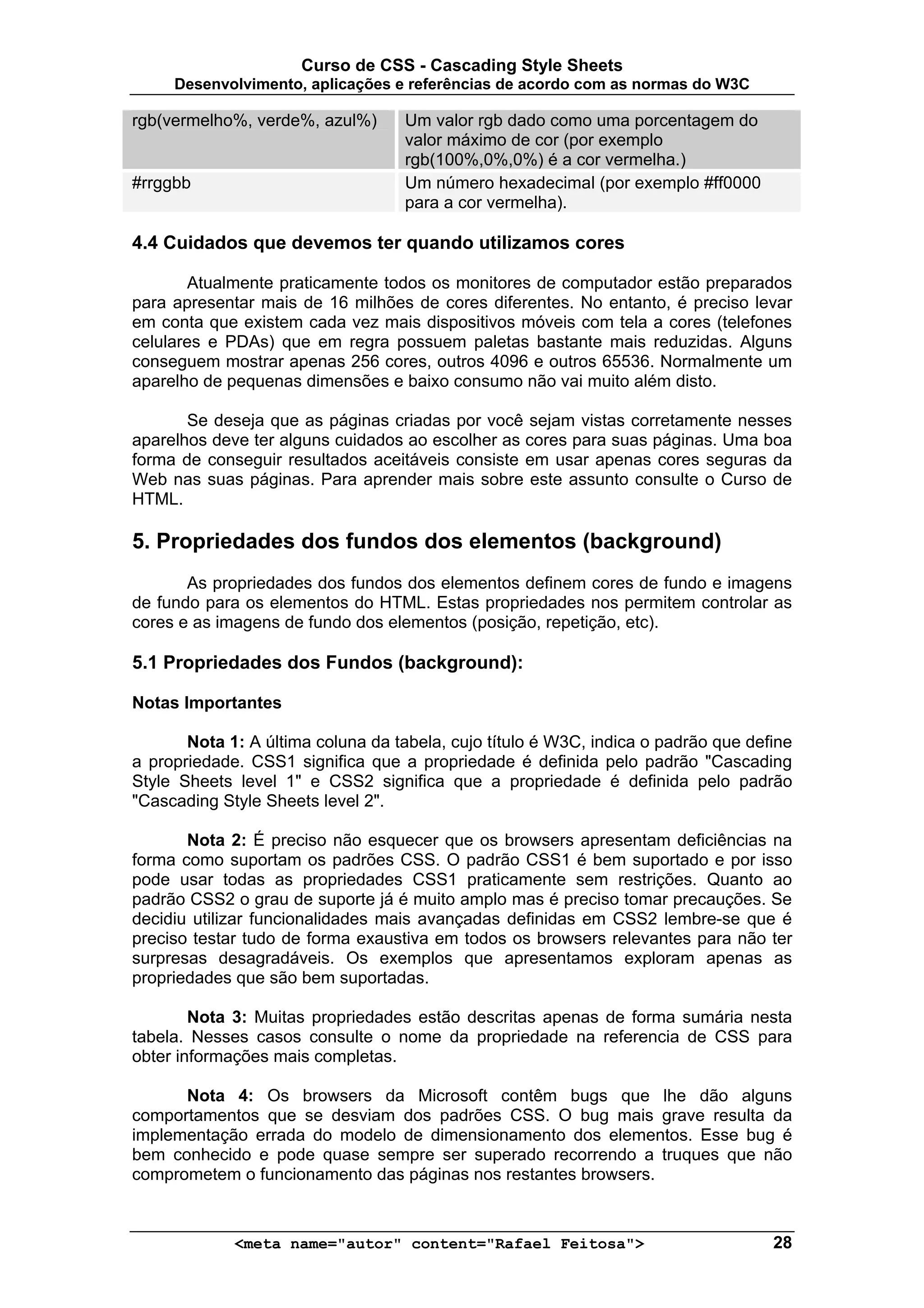 Curso de CSS - Cascading Style Sheets
     Desenvolvimento, aplicações e referências de acordo com as normas do W3C

rgb(vermelho%, verde%, azul%)      Um valor rgb dado como uma porcentagem do
                                   valor máximo de cor (por exemplo
                                   rgb(100%,0%,0%) é a cor vermelha.)
#rrggbb                            Um número hexadecimal (por exemplo #ff0000
                                   para a cor vermelha).

4.4 Cuidados que devemos ter quando utilizamos cores

       Atualmente praticamente todos os monitores de computador estão preparados
para apresentar mais de 16 milhões de cores diferentes. No entanto, é preciso levar
em conta que existem cada vez mais dispositivos móveis com tela a cores (telefones
celulares e PDAs) que em regra possuem paletas bastante mais reduzidas. Alguns
conseguem mostrar apenas 256 cores, outros 4096 e outros 65536. Normalmente um
aparelho de pequenas dimensões e baixo consumo não vai muito além disto.

       Se deseja que as páginas criadas por você sejam vistas corretamente nesses
aparelhos deve ter alguns cuidados ao escolher as cores para suas páginas. Uma boa
forma de conseguir resultados aceitáveis consiste em usar apenas cores seguras da
Web nas suas páginas. Para aprender mais sobre este assunto consulte o Curso de
HTML.

5. Propriedades dos fundos dos elementos (background)
       As propriedades dos fundos dos elementos definem cores de fundo e imagens
de fundo para os elementos do HTML. Estas propriedades nos permitem controlar as
cores e as imagens de fundo dos elementos (posição, repetição, etc).

5.1 Propriedades dos Fundos (background):

Notas Importantes

       Nota 1: A última coluna da tabela, cujo título é W3C, indica o padrão que define
a propriedade. CSS1 significa que a propriedade é definida pelo padrão "Cascading
Style Sheets level 1" e CSS2 significa que a propriedade é definida pelo padrão
"Cascading Style Sheets level 2".

       Nota 2: É preciso não esquecer que os browsers apresentam deficiências na
forma como suportam os padrões CSS. O padrão CSS1 é bem suportado e por isso
pode usar todas as propriedades CSS1 praticamente sem restrições. Quanto ao
padrão CSS2 o grau de suporte já é muito amplo mas é preciso tomar precauções. Se
decidiu utilizar funcionalidades mais avançadas definidas em CSS2 lembre-se que é
preciso testar tudo de forma exaustiva em todos os browsers relevantes para não ter
surpresas desagradáveis. Os exemplos que apresentamos exploram apenas as
propriedades que são bem suportadas.

        Nota 3: Muitas propriedades estão descritas apenas de forma sumária nesta
tabela. Nesses casos consulte o nome da propriedade na referencia de CSS para
obter informações mais completas.

      Nota 4: Os browsers da Microsoft contêm bugs que lhe dão alguns
comportamentos que se desviam dos padrões CSS. O bug mais grave resulta da
implementação errada do modelo de dimensionamento dos elementos. Esse bug é
bem conhecido e pode quase sempre ser superado recorrendo a truques que não
comprometem o funcionamento das páginas nos restantes browsers.



             <meta name="autor" content="Rafael Feitosa">                           28
 