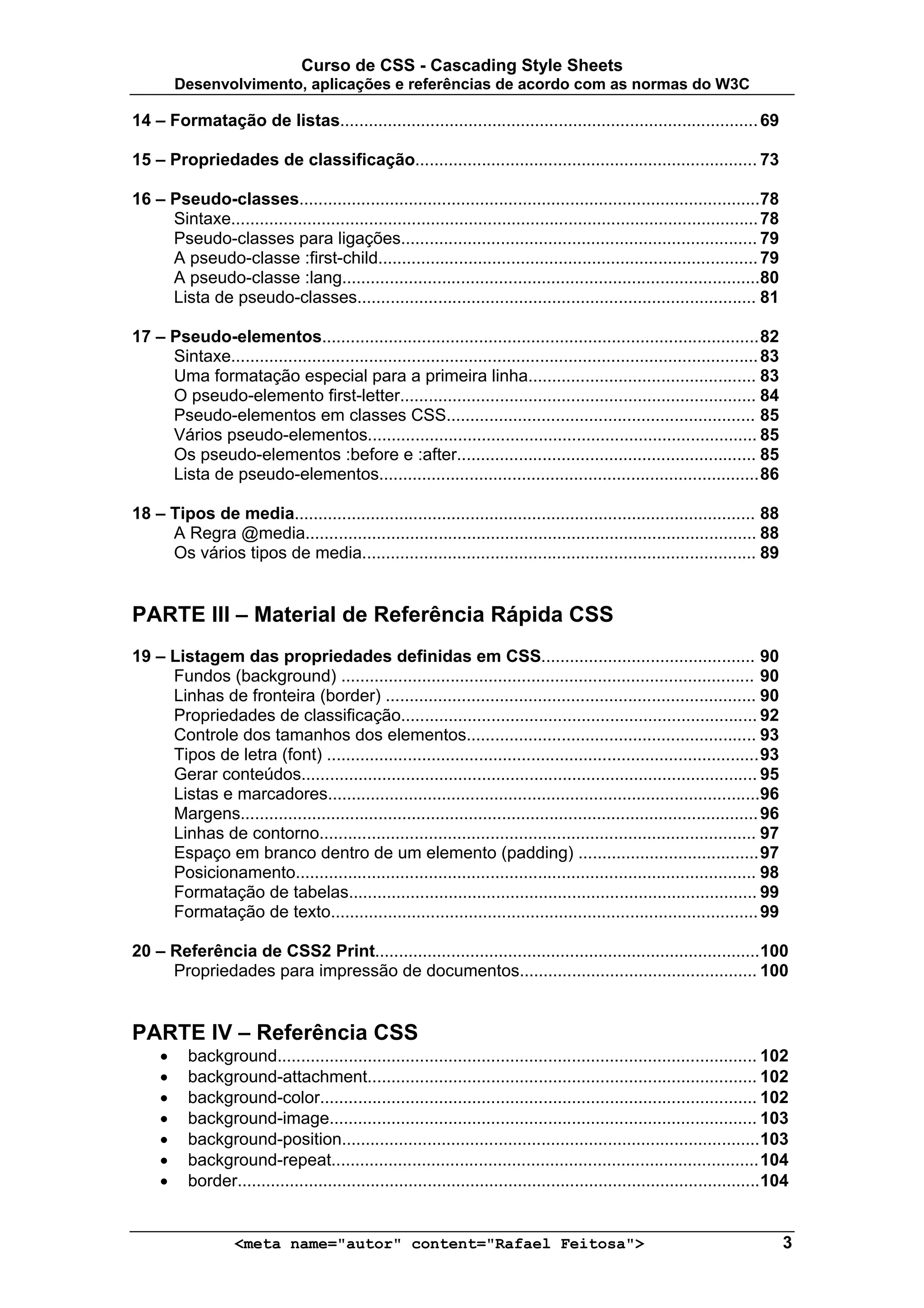 Curso de CSS - Cascading Style Sheets
         Desenvolvimento, aplicações e referências de acordo com as normas do W3C

14 – Formatação de listas........................................................................................ 69

15 – Propriedades de classificação........................................................................ 73

16 – Pseudo-classes.................................................................................................78
     Sintaxe............................................................................................................... 78
     Pseudo-classes para ligações........................................................................... 79
     A pseudo-classe :first-child................................................................................ 79
     A pseudo-classe :lang........................................................................................80
     Lista de pseudo-classes.................................................................................... 81

17 – Pseudo-elementos............................................................................................ 82
     Sintaxe............................................................................................................... 83
     Uma formatação especial para a primeira linha................................................ 83
     O pseudo-elemento first-letter........................................................................... 84
     Pseudo-elementos em classes CSS................................................................. 85
     Vários pseudo-elementos.................................................................................. 85
     Os pseudo-elementos :before e :after............................................................... 85
     Lista de pseudo-elementos................................................................................ 86

18 – Tipos de media................................................................................................. 88
     A Regra @media............................................................................................... 88
     Os vários tipos de media................................................................................... 89


PARTE III – Material de Referência Rápida CSS
19 – Listagem das propriedades definidas em CSS............................................. 90
     Fundos (background) ....................................................................................... 90
     Linhas de fronteira (border) .............................................................................. 90
     Propriedades de classificação........................................................................... 92
     Controle dos tamanhos dos elementos............................................................. 93
     Tipos de letra (font) ........................................................................................... 93
     Gerar conteúdos................................................................................................ 95
     Listas e marcadores...........................................................................................96
     Margens............................................................................................................. 96
     Linhas de contorno............................................................................................ 97
     Espaço em branco dentro de um elemento (padding) ...................................... 97
     Posicionamento................................................................................................. 98
     Formatação de tabelas...................................................................................... 99
     Formatação de texto.......................................................................................... 99

20 – Referência de CSS2 Print.................................................................................100
     Propriedades para impressão de documentos.................................................. 100


PARTE IV – Referência CSS
     •    background..................................................................................................... 102
     •    background-attachment.................................................................................. 102
     •    background-color............................................................................................ 102
     •    background-image.......................................................................................... 103
     •    background-position........................................................................................ 103
     •    background-repeat.......................................................................................... 104
     •    border.............................................................................................................. 104


                   <meta name="autor" content="Rafael Feitosa">                                                                  3
 