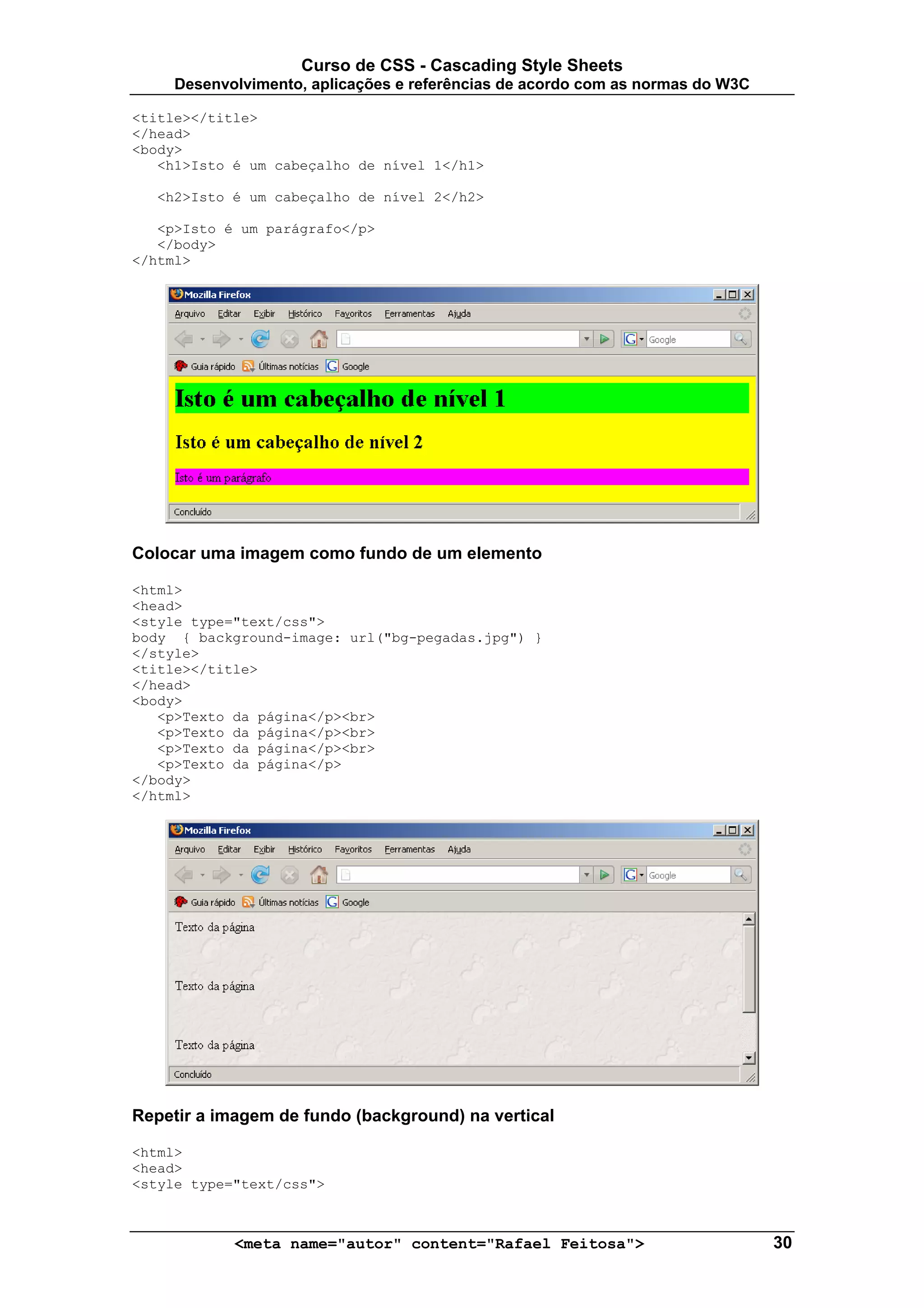 Curso de CSS - Cascading Style Sheets
     Desenvolvimento, aplicações e referências de acordo com as normas do W3C

<title></title>
</head>
<body>
   <h1>Isto é um cabeçalho de nível 1</h1>

  <h2>Isto é um cabeçalho de nível 2</h2>

   <p>Isto é um parágrafo</p>
   </body>
</html>




Colocar uma imagem como fundo de um elemento

<html>
<head>
<style type="text/css">
body { background-image: url("bg-pegadas.jpg") }
</style>
<title></title>
</head>
<body>
   <p>Texto da página</p><br>
   <p>Texto da página</p><br>
   <p>Texto da página</p><br>
   <p>Texto da página</p>
</body>
</html>




Repetir a imagem de fundo (background) na vertical

<html>
<head>
<style type="text/css">



            <meta name="autor" content="Rafael Feitosa">                        30
 