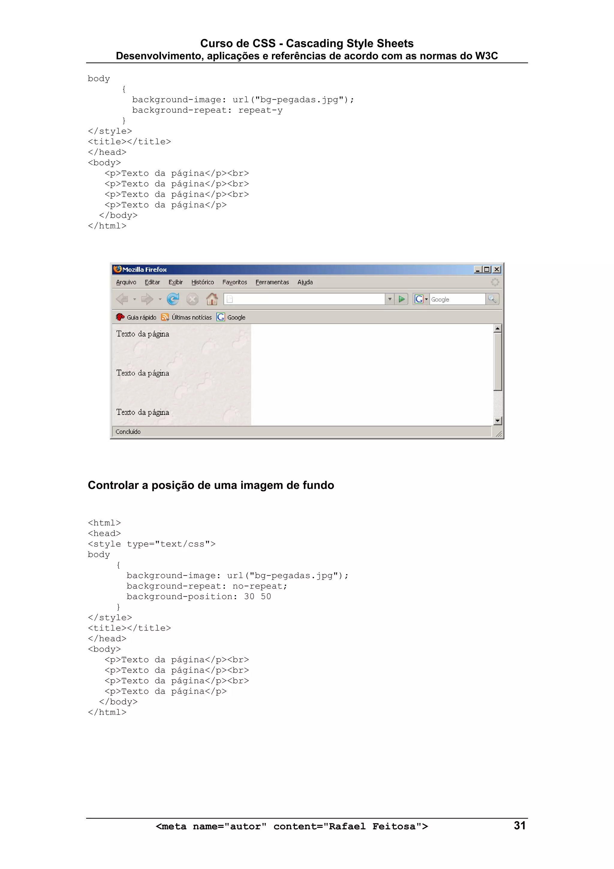 Curso de CSS - Cascading Style Sheets
       Desenvolvimento, aplicações e referências de acordo com as normas do W3C

body
        {
            background-image: url("bg-pegadas.jpg");
            background-repeat: repeat-y
      }
</style>
<title></title>
</head>
<body>
   <p>Texto da página</p><br>
   <p>Texto da página</p><br>
   <p>Texto da página</p><br>
   <p>Texto da página</p>
  </body>
</html>




Controlar a posição de uma imagem de fundo


<html>
<head>
<style type="text/css">
body
     {
       background-image: url("bg-pegadas.jpg");
       background-repeat: no-repeat;
       background-position: 30 50
     }
</style>
<title></title>
</head>
<body>
   <p>Texto da página</p><br>
   <p>Texto da página</p><br>
   <p>Texto da página</p><br>
   <p>Texto da página</p>
  </body>
</html>




                <meta name="autor" content="Rafael Feitosa">                      31
 
