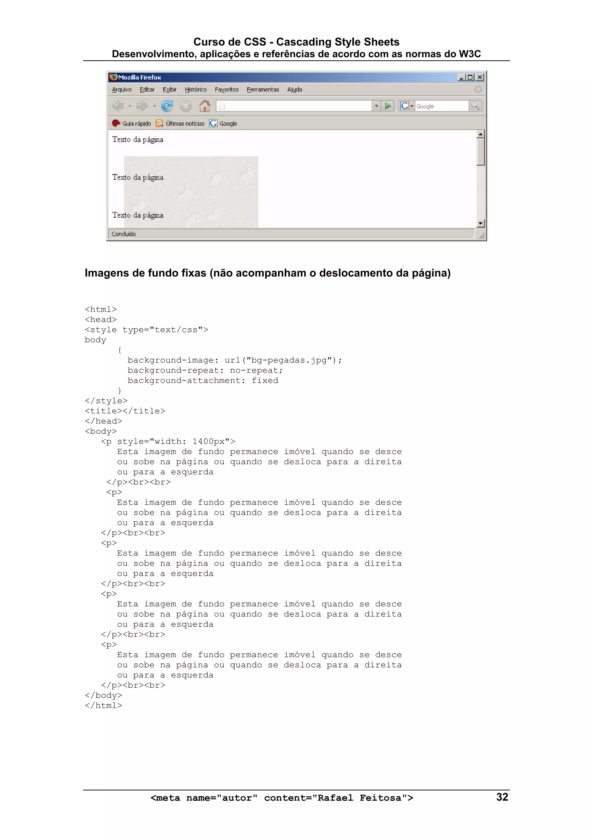 Curso de CSS - Cascading Style Sheets
     Desenvolvimento, aplicações e referências de acordo com as normas do W3C




Imagens de fundo fixas (não acompanham o deslocamento da página)


<html>
<head>
<style type="text/css">
body
      {
        background-image: url("bg-pegadas.jpg");
        background-repeat: no-repeat;
        background-attachment: fixed
      }
</style>
<title></title>
</head>
<body>
   <p style="width: 1400px">
      Esta imagem de fundo permanece imóvel quando se desce
      ou sobe na página ou quando se desloca para a direita
      ou para a esquerda
    </p><br><br>
    <p>
      Esta imagem de fundo permanece imóvel quando se desce
      ou sobe na página ou quando se desloca para a direita
      ou para a esquerda
   </p><br><br>
   <p>
      Esta imagem de fundo permanece imóvel quando se desce
      ou sobe na página ou quando se desloca para a direita
      ou para a esquerda
   </p><br><br>
   <p>
      Esta imagem de fundo permanece imóvel quando se desce
      ou sobe na página ou quando se desloca para a direita
      ou para a esquerda
   </p><br><br>
   <p>
      Esta imagem de fundo permanece imóvel quando se desce
      ou sobe na página ou quando se desloca para a direita
      ou para a esquerda
   </p><br><br>
</body>
</html>




            <meta name="autor" content="Rafael Feitosa">                        32
 