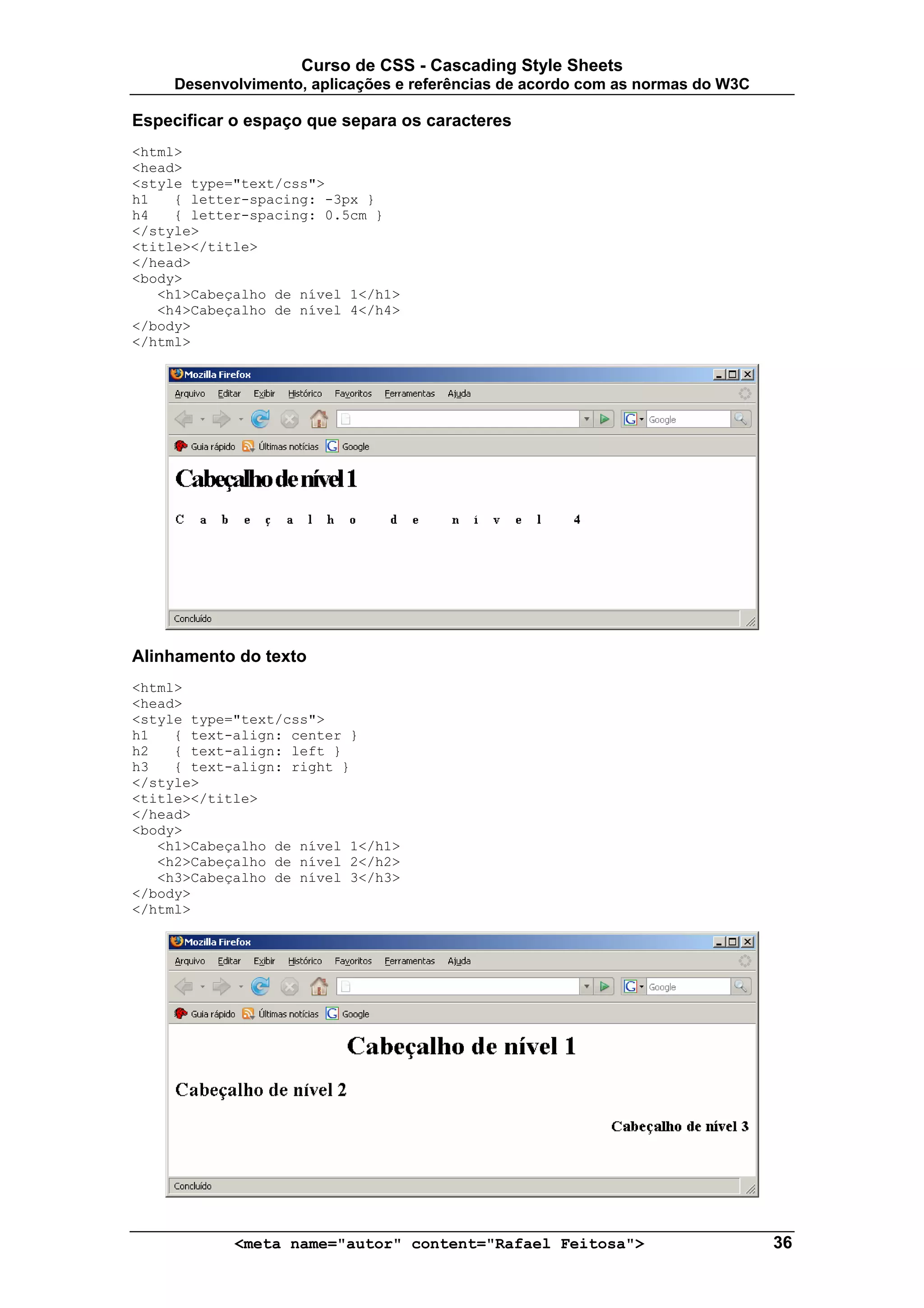 Curso de CSS - Cascading Style Sheets
     Desenvolvimento, aplicações e referências de acordo com as normas do W3C

Especificar o espaço que separa os caracteres
<html>
<head>
<style type="text/css">
h1   { letter-spacing: -3px }
h4   { letter-spacing: 0.5cm }
</style>
<title></title>
</head>
<body>
   <h1>Cabeçalho de nível 1</h1>
   <h4>Cabeçalho de nível 4</h4>
</body>
</html>




Alinhamento do texto
<html>
<head>
<style type="text/css">
h1   { text-align: center }
h2   { text-align: left }
h3   { text-align: right }
</style>
<title></title>
</head>
<body>
   <h1>Cabeçalho de nível 1</h1>
   <h2>Cabeçalho de nível 2</h2>
   <h3>Cabeçalho de nível 3</h3>
</body>
</html>




            <meta name="autor" content="Rafael Feitosa">                        36
 